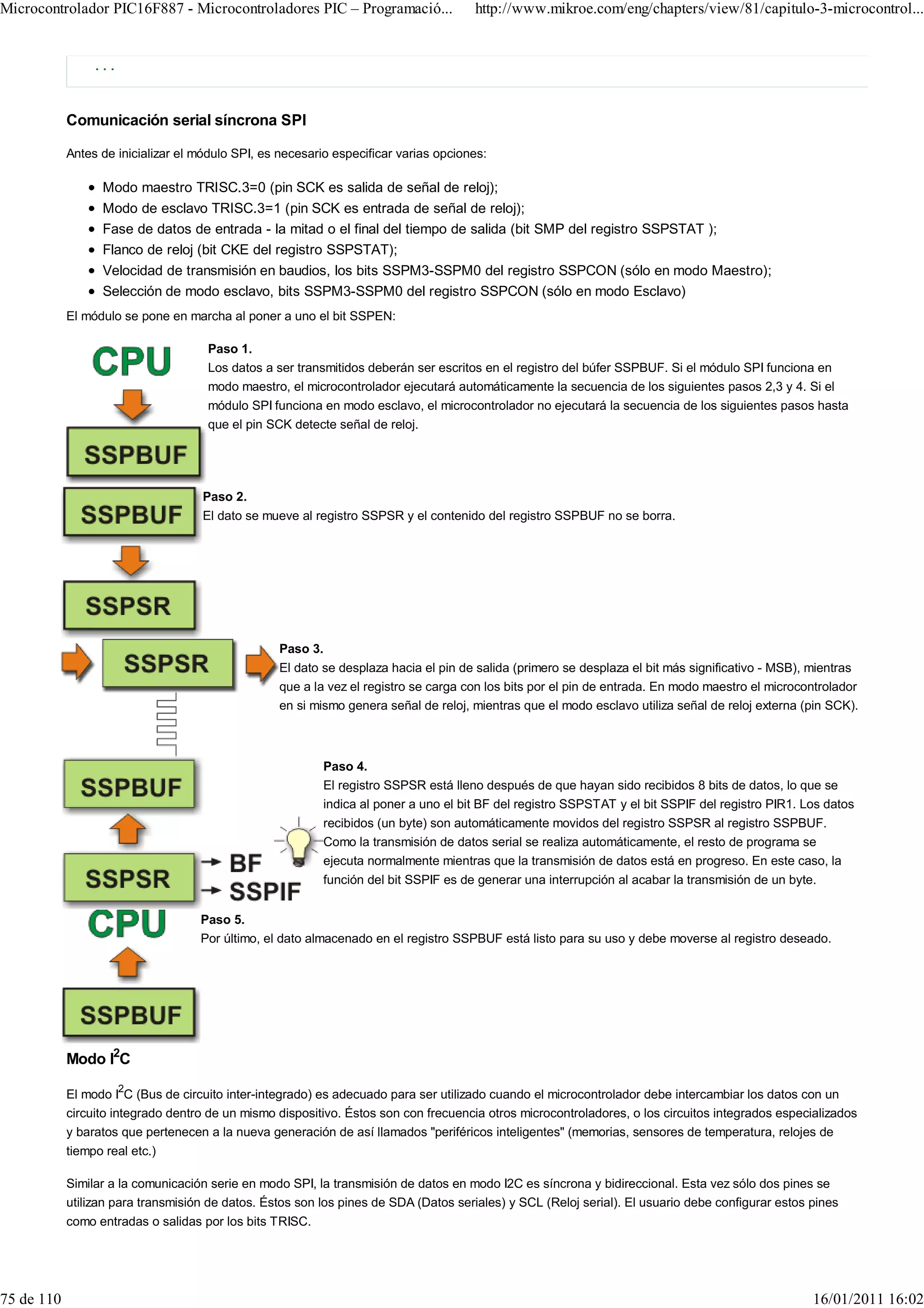 Microcontrolador PIC16F887 - Microcontroladores PIC – Programació...                  http://www.mikroe.com/eng/chapters/view/81/capitulo-3-microcontrol...


                ...



            Comunicación serial síncrona SPI

            Antes de inicializar el módulo SPI, es necesario especificar varias opciones:

                  Modo maestro TRISC.3=0 (pin SCK es salida de señal de reloj);
                  Modo de esclavo TRISC.3=1 (pin SCK es entrada de señal de reloj);
                  Fase de datos de entrada - la mitad o el final del tiempo de salida (bit SMP del registro SSPSTAT );
                  Flanco de reloj (bit CKE del registro SSPSTAT);
                  Velocidad de transmisión en baudios, los bits SSPM3-SSPM0 del registro SSPCON (sólo en modo Maestro);
                  Selección de modo esclavo, bits SSPM3-SSPM0 del registro SSPCON (sólo en modo Esclavo)
            El módulo se pone en marcha al poner a uno el bit SSPEN:

                                     Paso 1.
                                     Los datos a ser transmitidos deberán ser escritos en el registro del búfer SSPBUF. Si el módulo SPI funciona en
                                     modo maestro, el microcontrolador ejecutará automáticamente la secuencia de los siguientes pasos 2,3 y 4. Si el
                                     módulo SPI funciona en modo esclavo, el microcontrolador no ejecutará la secuencia de los siguientes pasos hasta
                                     que el pin SCK detecte señal de reloj.




                                    Paso 2.
                                    El dato se mueve al registro SSPSR y el contenido del registro SSPBUF no se borra.




                                                   Paso 3.
                                                   El dato se desplaza hacia el pin de salida (primero se desplaza el bit más significativo - MSB), mientras
                                                   que a la vez el registro se carga con los bits por el pin de entrada. En modo maestro el microcontrolador
                                                   en si mismo genera señal de reloj, mientras que el modo esclavo utiliza señal de reloj externa (pin SCK).



                                                           Paso 4.
                                                           El registro SSPSR está lleno después de que hayan sido recibidos 8 bits de datos, lo que se
                                                           indica al poner a uno el bit BF del registro SSPSTAT y el bit SSPIF del registro PIR1. Los datos
                                                           recibidos (un byte) son automáticamente movidos del registro SSPSR al registro SSPBUF.
                                                           Como la transmisión de datos serial se realiza automáticamente, el resto de programa se
                                                           ejecuta normalmente mientras que la transmisión de datos está en progreso. En este caso, la
                                                           función del bit SSPIF es de generar una interrupción al acabar la transmisión de un byte.


                                    Paso 5.
                                    Por último, el dato almacenado en el registro SSPBUF está listo para su uso y debe moverse al registro deseado.




            Modo I2C

            El modo I2C (Bus de circuito inter-integrado) es adecuado para ser utilizado cuando el microcontrolador debe intercambiar los datos con un
            circuito integrado dentro de un mismo dispositivo. Éstos son con frecuencia otros microcontroladores, o los circuitos integrados especializados
            y baratos que pertenecen a la nueva generación de así llamados "periféricos inteligentes" (memorias, sensores de temperatura, relojes de
            tiempo real etc.)

            Similar a la comunicación serie en modo SPI, la transmisión de datos en modo I2C es síncrona y bidireccional. Esta vez sólo dos pines se
            utilizan para transmisión de datos. Éstos son los pines de SDA (Datos seriales) y SCL (Reloj serial). El usuario debe configurar estos pines
            como entradas o salidas por los bits TRISC.




75 de 110                                                                                                                                          16/01/2011 16:02
 