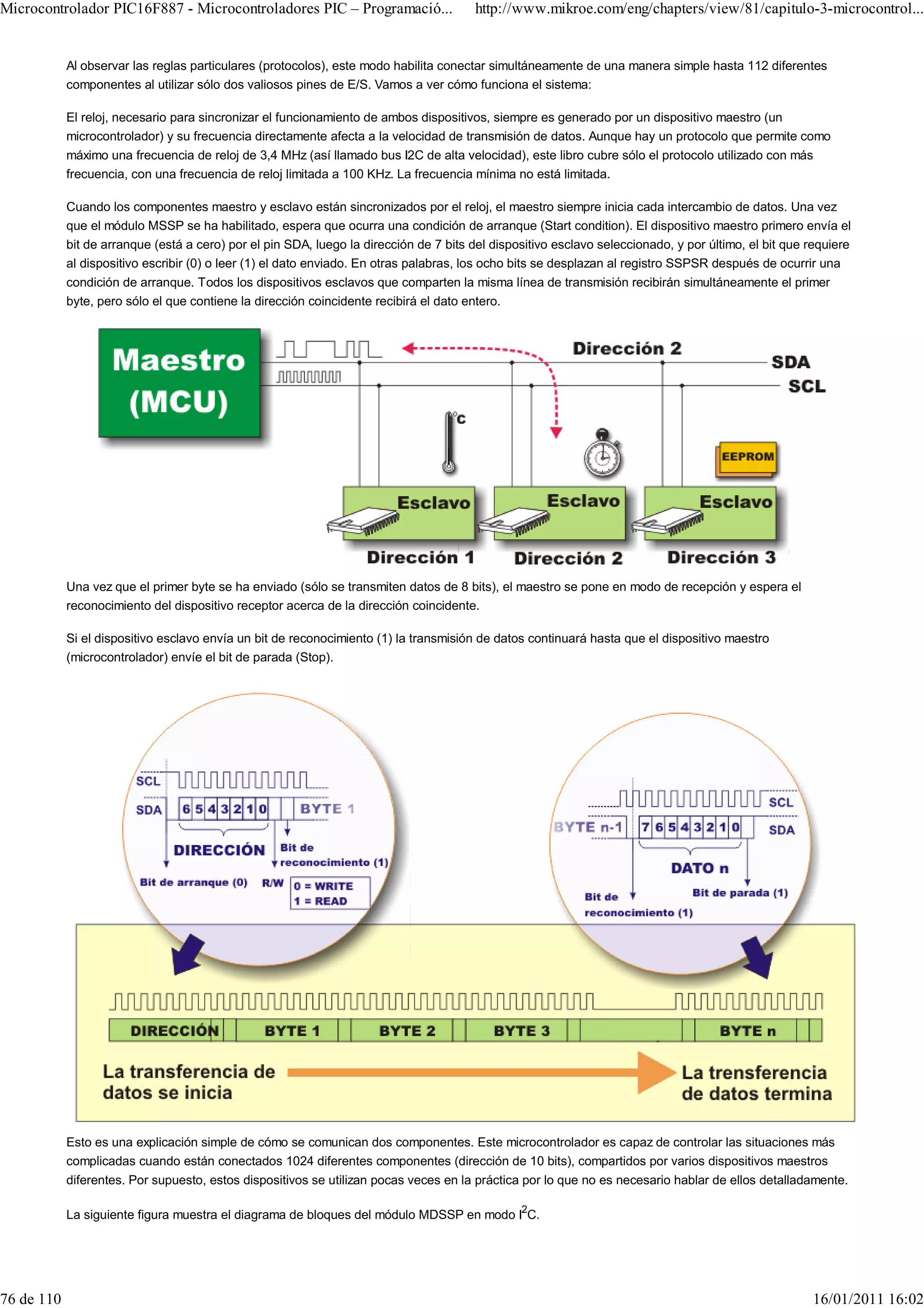 Microcontrolador PIC16F887 - Microcontroladores PIC – Programació...                    http://www.mikroe.com/eng/chapters/view/81/capitulo-3-microcontrol...


            Al observar las reglas particulares (protocolos), este modo habilita conectar simultáneamente de una manera simple hasta 112 diferentes
            componentes al utilizar sólo dos valiosos pines de E/S. Vamos a ver cómo funciona el sistema:

            El reloj, necesario para sincronizar el funcionamiento de ambos dispositivos, siempre es generado por un dispositivo maestro (un
            microcontrolador) y su frecuencia directamente afecta a la velocidad de transmisión de datos. Aunque hay un protocolo que permite como
            máximo una frecuencia de reloj de 3,4 MHz (así llamado bus I2C de alta velocidad), este libro cubre sólo el protocolo utilizado con más
            frecuencia, con una frecuencia de reloj limitada a 100 KHz. La frecuencia mínima no está limitada.

            Cuando los componentes maestro y esclavo están sincronizados por el reloj, el maestro siempre inicia cada intercambio de datos. Una vez
            que el módulo MSSP se ha habilitado, espera que ocurra una condición de arranque (Start condition). El dispositivo maestro primero envía el
            bit de arranque (está a cero) por el pin SDA, luego la dirección de 7 bits del dispositivo esclavo seleccionado, y por último, el bit que requiere
            al dispositivo escribir (0) o leer (1) el dato enviado. En otras palabras, los ocho bits se desplazan al registro SSPSR después de ocurrir una
            condición de arranque. Todos los dispositivos esclavos que comparten la misma línea de transmisión recibirán simultáneamente el primer
            byte, pero sólo el que contiene la dirección coincidente recibirá el dato entero.




            Una vez que el primer byte se ha enviado (sólo se transmiten datos de 8 bits), el maestro se pone en modo de recepción y espera el
            reconocimiento del dispositivo receptor acerca de la dirección coincidente.

            Si el dispositivo esclavo envía un bit de reconocimiento (1) la transmisión de datos continuará hasta que el dispositivo maestro
            (microcontrolador) envíe el bit de parada (Stop).




            Esto es una explicación simple de cómo se comunican dos componentes. Este microcontrolador es capaz de controlar las situaciones más
            complicadas cuando están conectados 1024 diferentes componentes (dirección de 10 bits), compartidos por varios dispositivos maestros
            diferentes. Por supuesto, estos dispositivos se utilizan pocas veces en la práctica por lo que no es necesario hablar de ellos detalladamente.

            La siguiente figura muestra el diagrama de bloques del módulo MDSSP en modo I2C.




76 de 110                                                                                                                                             16/01/2011 16:02
 
