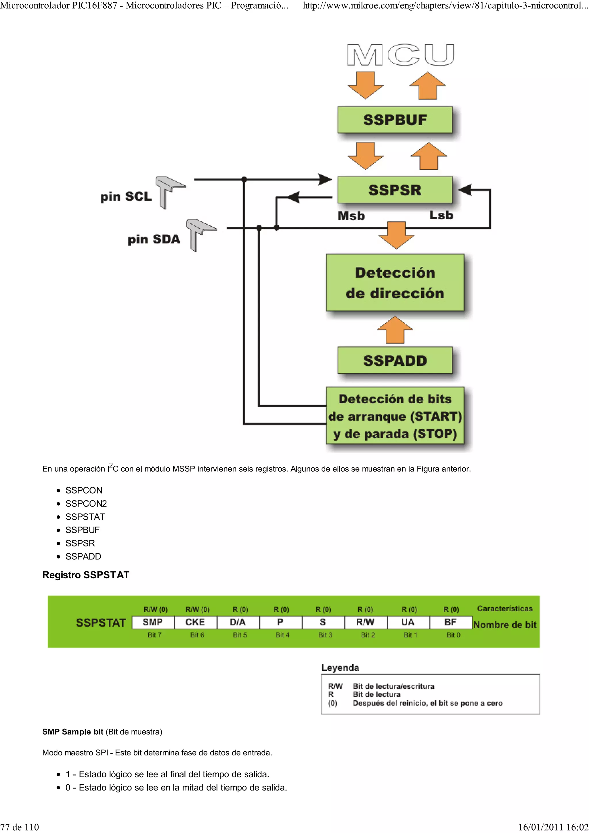 Microcontrolador PIC16F887 - Microcontroladores PIC – Programació...                http://www.mikroe.com/eng/chapters/view/81/capitulo-3-microcontrol...




            En una operación I2C con el módulo MSSP intervienen seis registros. Algunos de ellos se muestran en la Figura anterior.

                  SSPCON
                  SSPCON2
                  SSPSTAT
                  SSPBUF
                  SSPSR
                  SSPADD

            Registro SSPSTAT




            SMP Sample bit (Bit de muestra)

            Modo maestro SPI - Este bit determina fase de datos de entrada.

                  1 - Estado lógico se lee al final del tiempo de salida.
                  0 - Estado lógico se lee en la mitad del tiempo de salida.



77 de 110                                                                                                                              16/01/2011 16:02
 