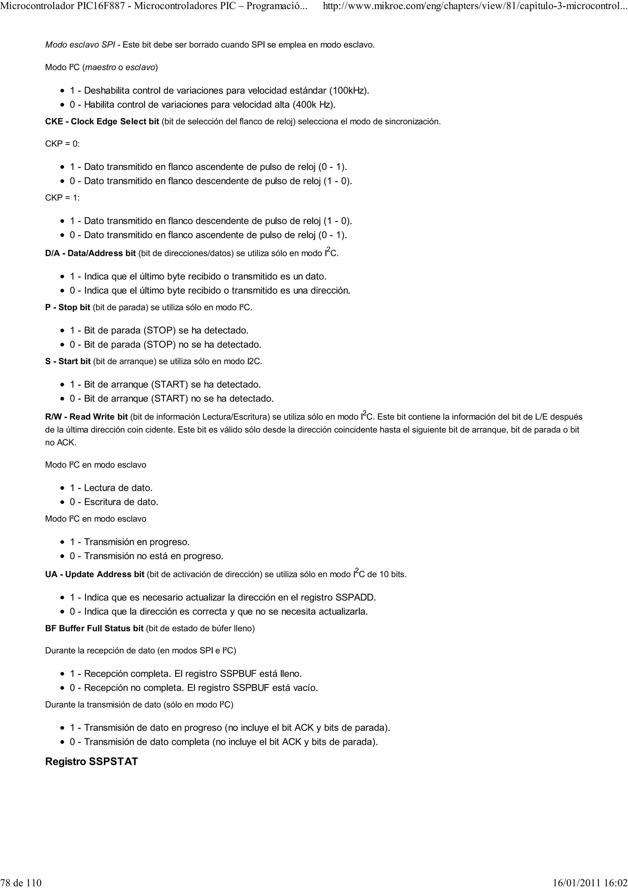Microcontrolador PIC16F887 - Microcontroladores PIC – Programació...                   http://www.mikroe.com/eng/chapters/view/81/capitulo-3-microcontrol...


            Modo esclavo SPI - Este bit debe ser borrado cuando SPI se emplea en modo esclavo.

            Modo I²C (maestro o esclavo)

                  1 - Deshabilita control de variaciones para velocidad estándar (100kHz).
                  0 - Habilita control de variaciones para velocidad alta (400k Hz).
            CKE - Clock Edge Select bit (bit de selección del flanco de reloj) selecciona el modo de sincronización.

            CKP = 0:

                  1 - Dato transmitido en flanco ascendente de pulso de reloj (0 - 1).
                  0 - Dato transmitido en flanco descendente de pulso de reloj (1 - 0).
            CKP = 1:

                  1 - Dato transmitido en flanco descendente de pulso de reloj (1 - 0).
                  0 - Dato transmitido en flanco ascendente de pulso de reloj (0 - 1).
                                                                                        2
            D/A - Data/Address bit (bit de direcciones/datos) se utiliza sólo en modo I C.

                  1 - Indica que el último byte recibido o transmitido es un dato.
                  0 - Indica que el último byte recibido o transmitido es una dirección.
            P - Stop bit (bit de parada) se utiliza sólo en modo I²C.

                  1 - Bit de parada (STOP) se ha detectado.
                  0 - Bit de parada (STOP) no se ha detectado.
            S - Start bit (bit de arranque) se utiliza sólo en modo I2C.

                  1 - Bit de arranque (START) se ha detectado.
                  0 - Bit de arranque (START) no se ha detectado.
            R/W - Read Write bit (bit de información Lectura/Escritura) se utiliza sólo en modo I2C. Este bit contiene la información del bit de L/E después
            de la última dirección coin cidente. Este bit es válido sólo desde la dirección coincidente hasta el siguiente bit de arranque, bit de parada o bit
            no ACK.

            Modo I²C en modo esclavo

                  1 - Lectura de dato.
                  0 - Escritura de dato.
            Modo I²C en modo esclavo

                  1 - Transmisión en progreso.
                  0 - Transmisión no está en progreso.
            UA - Update Address bit (bit de activación de dirección) se utiliza sólo en modo I2C de 10 bits.

                  1 - Indica que es necesario actualizar la dirección en el registro SSPADD.
                  0 - Indica que la dirección es correcta y que no se necesita actualizarla.
            BF Buffer Full Status bit (bit de estado de búfer lleno)

            Durante la recepción de dato (en modos SPI e I²C)

                  1 - Recepción completa. El registro SSPBUF está lleno.
                  0 - Recepción no completa. El registro SSPBUF está vacío.
            Durante la transmisión de dato (sólo en modo I²C)

                  1 - Transmisión de dato en progreso (no incluye el bit ACK y bits de parada).
                  0 - Transmisión de dato completa (no incluye el bit ACK y bits de parada).

            Registro SSPSTAT




78 de 110                                                                                                                                             16/01/2011 16:02
 