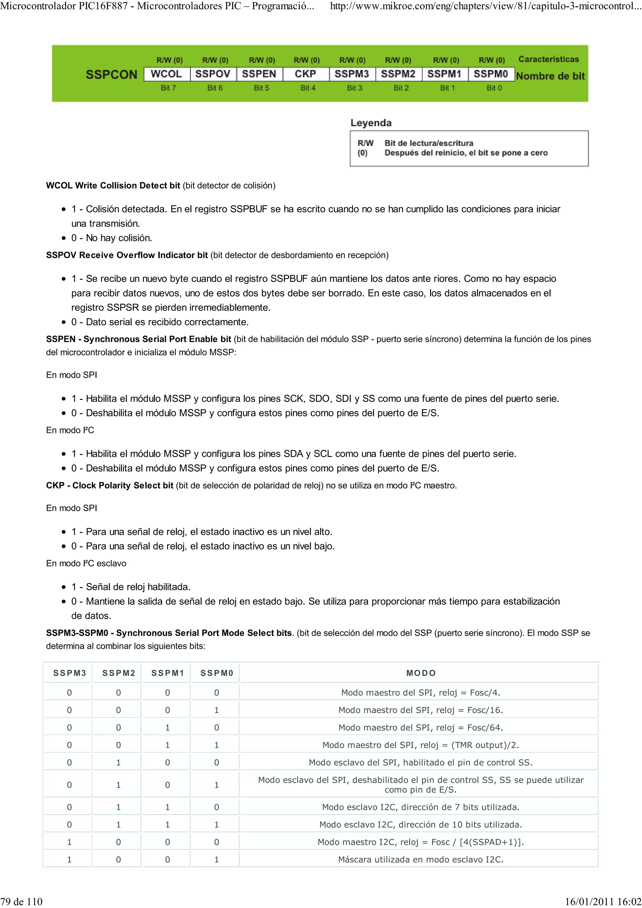 Microcontrolador PIC16F887 - Microcontroladores PIC – Programació...                 http://www.mikroe.com/eng/chapters/view/81/capitulo-3-microcontrol...




            WCOL Write Collision Detect bit (bit detector de colisión)

                  1 - Colisión detectada. En el registro SSPBUF se ha escrito cuando no se han cumplido las condiciones para iniciar
                  una transmisión.
                  0 - No hay colisión.
            SSPOV Receive Overflow Indicator bit (bit detector de desbordamiento en recepción)

                  1 - Se recibe un nuevo byte cuando el registro SSPBUF aún mantiene los datos ante riores. Como no hay espacio
                  para recibir datos nuevos, uno de estos dos bytes debe ser borrado. En este caso, los datos almacenados en el
                  registro SSPSR se pierden irremediablemente.
                  0 - Dato serial es recibido correctamente.
            SSPEN - Synchronous Serial Port Enable bit (bit de habilitación del módulo SSP - puerto serie síncrono) determina la función de los pines
            del microcontrolador e inicializa el módulo MSSP:

            En modo SPI

                  1 - Habilita el módulo MSSP y configura los pines SCK, SDO, SDI y SS como una fuente de pines del puerto serie.
                  0 - Deshabilita el módulo MSSP y configura estos pines como pines del puerto de E/S.
            En modo I²C

                  1 - Habilita el módulo MSSP y configura los pines SDA y SCL como una fuente de pines del puerto serie.
                  0 - Deshabilita el módulo MSSP y configura estos pines como pines del puerto de E/S.
            CKP - Clock Polarity Select bit (bit de selección de polaridad de reloj) no se utiliza en modo I²C maestro.

            En modo SPI

                  1 - Para una señal de reloj, el estado inactivo es un nivel alto.
                  0 - Para una señal de reloj, el estado inactivo es un nivel bajo.
            En modo I²C esclavo

                  1 - Señal de reloj habilitada.
                  0 - Mantiene la salida de señal de reloj en estado bajo. Se utiliza para proporcionar más tiempo para estabilización
                  de datos.
            SSPM3-SSPM0 - Synchronous Serial Port Mode Select bits. (bit de selección del modo del SSP (puerto serie síncrono). El modo SSP se
            determina al combinar los siguientes bits:


             S S P M3     S S P M2     S S P M1     S S P M0                                             MO D O

                 0            0           0            0                                Modo maestro del SPI, reloj = Fosc/4.

                 0            0           0            1                                Modo maestro del SPI, reloj = Fosc/16.

                 0            0           1            0                                Modo maestro del SPI, reloj = Fosc/64.

                 0            0           1            1                           Modo maestro del SPI, reloj = (TMR output)/2.

                 0            1           0            0                        Modo esclavo del SPI, habilitado el pin de control SS.

                                                                   Modo esclavo del SPI, deshabilitado el pin de control SS, SS se puede utilizar
                 0            1           0            1
                                                                                                como pin de E/S.

                 0            1           1            0                           Modo esclavo I2C, dirección de 7 bits utilizada.

                 0            1           1            1                           Modo esclavo I2C, dirección de 10 bits utilizada.

                 1            0           0            0                          Modo maestro I2C, reloj = Fosc / [4(SSPAD+1)].

                 1            0           0            1                                Máscara utilizada en modo esclavo I2C.




79 de 110                                                                                                                                     16/01/2011 16:02
 