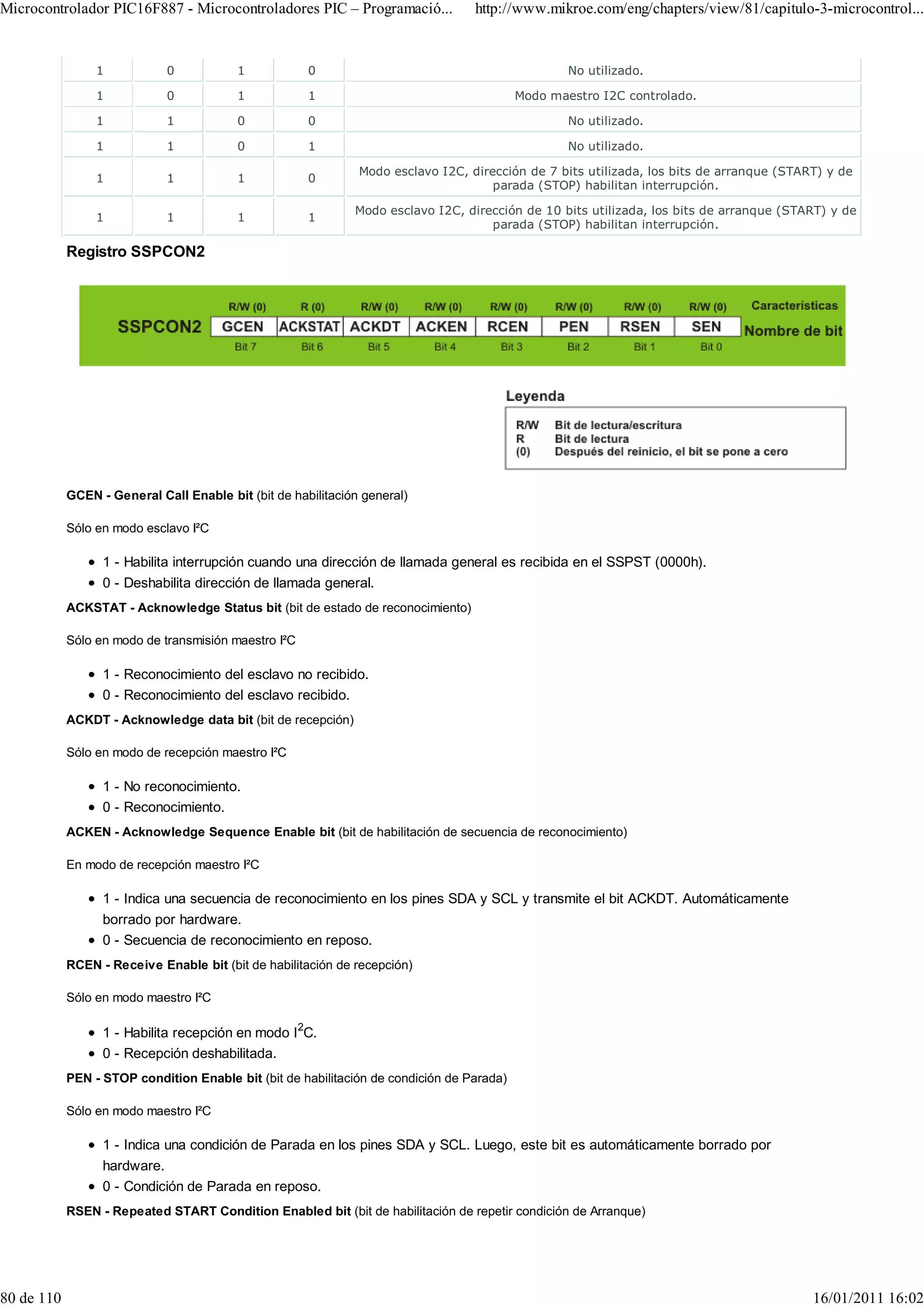 Microcontrolador PIC16F887 - Microcontroladores PIC – Programació...              http://www.mikroe.com/eng/chapters/view/81/capitulo-3-microcontrol...


                 1           0            1           0                                            No utilizado.

                 1           0            1           1                                    Modo maestro I2C controlado.

                 1           1            0           0                                            No utilizado.

                 1           1            0           1                                            No utilizado.

                                                               Modo esclavo I2C, dirección de 7 bits utilizada, los bits de arranque (START) y de
                 1           1            1           0
                                                                                     parada (STOP) habilitan interrupción.

                                                              Modo esclavo I2C, dirección de 10 bits utilizada, los bits de arranque (START) y de
                 1           1            1           1
                                                                                    parada (STOP) habilitan interrupción.

            Registro SSPCON2




            GCEN - General Call Enable bit (bit de habilitación general)

            Sólo en modo esclavo I²C

                  1 - Habilita interrupción cuando una dirección de llamada general es recibida en el SSPST (0000h).
                  0 - Deshabilita dirección de llamada general.
            ACKSTAT - Acknowledge Status bit (bit de estado de reconocimiento)

            Sólo en modo de transmisión maestro I²C

                  1 - Reconocimiento del esclavo no recibido.
                  0 - Reconocimiento del esclavo recibido.
            ACKDT - Acknowledge data bit (bit de recepción)

            Sólo en modo de recepción maestro I²C

                  1 - No reconocimiento.
                  0 - Reconocimiento.
            ACKEN - Acknowledge Sequence Enable bit (bit de habilitación de secuencia de reconocimiento)

            En modo de recepción maestro I²C

                  1 - Indica una secuencia de reconocimiento en los pines SDA y SCL y transmite el bit ACKDT. Automáticamente
                  borrado por hardware.
                  0 - Secuencia de reconocimiento en reposo.
            RCEN - Receive Enable bit (bit de habilitación de recepción)

            Sólo en modo maestro I²C

                  1 - Habilita recepción en modo I 2C.
                  0 - Recepción deshabilitada.
            PEN - STOP condition Enable bit (bit de habilitación de condición de Parada)

            Sólo en modo maestro I²C

                  1 - Indica una condición de Parada en los pines SDA y SCL. Luego, este bit es automáticamente borrado por
                  hardware.
                  0 - Condición de Parada en reposo.
            RSEN - Repeated START Condition Enabled bit (bit de habilitación de repetir condición de Arranque)




80 de 110                                                                                                                                 16/01/2011 16:02
 