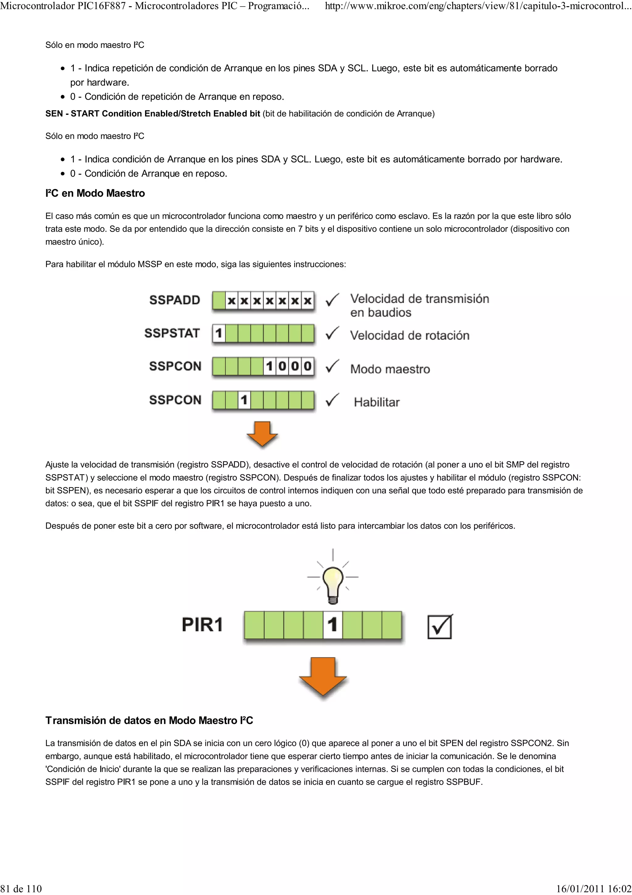 Microcontrolador PIC16F887 - Microcontroladores PIC – Programació...                  http://www.mikroe.com/eng/chapters/view/81/capitulo-3-microcontrol...


            Sólo en modo maestro I²C

                  1 - Indica repetición de condición de Arranque en los pines SDA y SCL. Luego, este bit es automáticamente borrado
                  por hardware.
                  0 - Condición de repetición de Arranque en reposo.
            SEN - START Condition Enabled/Stretch Enabled bit (bit de habilitación de condición de Arranque)

            Sólo en modo maestro I²C

                  1 - Indica condición de Arranque en los pines SDA y SCL. Luego, este bit es automáticamente borrado por hardware.
                  0 - Condición de Arranque en reposo.

            I²C en Modo Maestro

            El caso más común es que un microcontrolador funciona como maestro y un periférico como esclavo. Es la razón por la que este libro sólo
            trata este modo. Se da por entendido que la dirección consiste en 7 bits y el dispositivo contiene un solo microcontrolador (dispositivo con
            maestro único).

            Para habilitar el módulo MSSP en este modo, siga las siguientes instrucciones:




            Ajuste la velocidad de transmisión (registro SSPADD), desactive el control de velocidad de rotación (al poner a uno el bit SMP del registro
            SSPSTAT) y seleccione el modo maestro (registro SSPCON). Después de finalizar todos los ajustes y habilitar el módulo (registro SSPCON:
            bit SSPEN), es necesario esperar a que los circuitos de control internos indiquen con una señal que todo esté preparado para transmisión de
            datos: o sea, que el bit SSPIF del registro PIR1 se haya puesto a uno.

            Después de poner este bit a cero por software, el microcontrolador está listo para intercambiar los datos con los periféricos.




            Transmisión de datos en Modo Maestro I²C

            La transmisión de datos en el pin SDA se inicia con un cero lógico (0) que aparece al poner a uno el bit SPEN del registro SSPCON2. Sin
            embargo, aunque está habilitado, el microcontrolador tiene que esperar cierto tiempo antes de iniciar la comunicación. Se le denomina
            'Condición de Inicio' durante la que se realizan las preparaciones y verificaciones internas. Si se cumplen con todas la condiciones, el bit
            SSPIF del registro PIR1 se pone a uno y la transmisión de datos se inicia en cuanto se cargue el registro SSPBUF.




81 de 110                                                                                                                                           16/01/2011 16:02
 