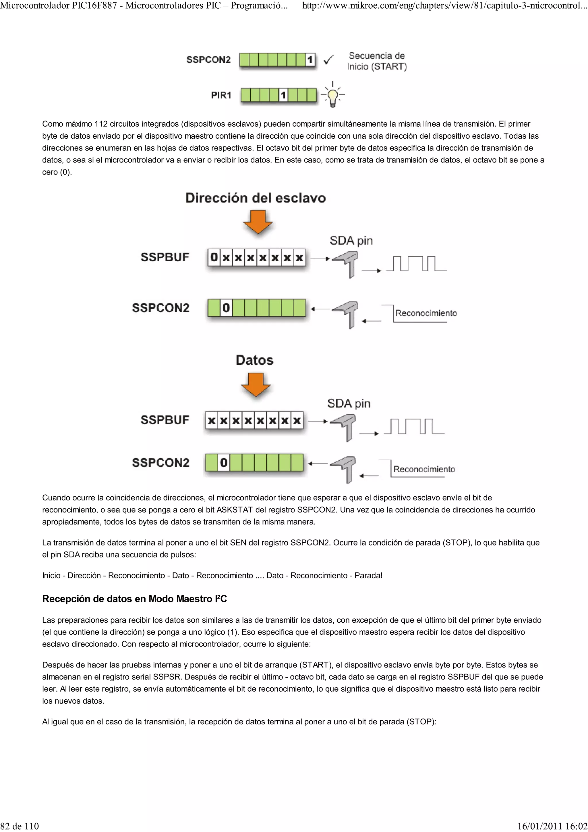 Microcontrolador PIC16F887 - Microcontroladores PIC – Programació...                    http://www.mikroe.com/eng/chapters/view/81/capitulo-3-microcontrol...




            Como máximo 112 circuitos integrados (dispositivos esclavos) pueden compartir simultáneamente la misma línea de transmisión. El primer
            byte de datos enviado por el dispositivo maestro contiene la dirección que coincide con una sola dirección del dispositivo esclavo. Todas las
            direcciones se enumeran en las hojas de datos respectivas. El octavo bit del primer byte de datos especifica la dirección de transmisión de
            datos, o sea si el microcontrolador va a enviar o recibir los datos. En este caso, como se trata de transmisión de datos, el octavo bit se pone a
            cero (0).




            Cuando ocurre la coincidencia de direcciones, el microcontrolador tiene que esperar a que el dispositivo esclavo envíe el bit de
            reconocimiento, o sea que se ponga a cero el bit ASKSTAT del registro SSPCON2. Una vez que la coincidencia de direcciones ha ocurrido
            apropiadamente, todos los bytes de datos se transmiten de la misma manera.

            La transmisión de datos termina al poner a uno el bit SEN del registro SSPCON2. Ocurre la condición de parada (STOP), lo que habilita que
            el pin SDA reciba una secuencia de pulsos:

            Inicio - Dirección - Reconocimiento - Dato - Reconocimiento .... Dato - Reconocimiento - Parada!

            Recepción de datos en Modo Maestro I²C

            Las preparaciones para recibir los datos son similares a las de transmitir los datos, con excepción de que el último bit del primer byte enviado
            (el que contiene la dirección) se ponga a uno lógico (1). Eso especifica que el dispositivo maestro espera recibir los datos del dispositivo
            esclavo direccionado. Con respecto al microcontrolador, ocurre lo siguiente:

            Después de hacer las pruebas internas y poner a uno el bit de arranque (START), el dispositivo esclavo envía byte por byte. Estos bytes se
            almacenan en el registro serial SSPSR. Después de recibir el último - octavo bit, cada dato se carga en el registro SSPBUF del que se puede
            leer. Al leer este registro, se envía automáticamente el bit de reconocimiento, lo que significa que el dispositivo maestro está listo para recibir
            los nuevos datos.

            Al igual que en el caso de la transmisión, la recepción de datos termina al poner a uno el bit de parada (STOP):




82 de 110                                                                                                                                              16/01/2011 16:02
 