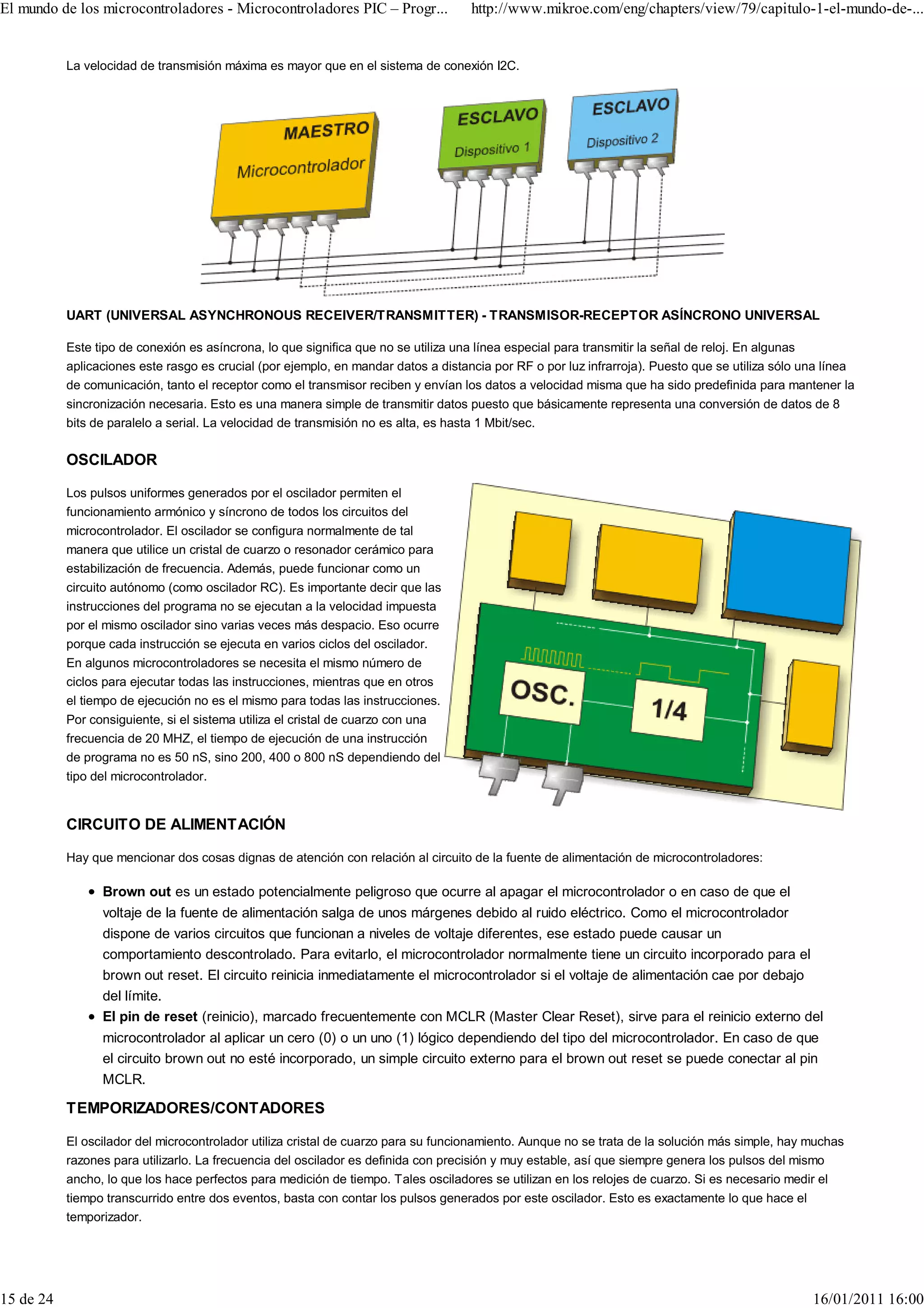 El mundo de los microcontroladores - Microcontroladores PIC – Progr...              http://www.mikroe.com/eng/chapters/view/79/capitulo-1-el-mundo-de-...


           La velocidad de transmisión máxima es mayor que en el sistema de conexión I2C.




           UART (UNIVERSAL ASYNCHRONOUS RECEIVER/TRANSMITTER) - TRANSMISOR-RECEPTOR ASÍNCRONO UNIVERSAL

           Este tipo de conexión es asíncrona, lo que significa que no se utiliza una línea especial para transmitir la señal de reloj. En algunas
           aplicaciones este rasgo es crucial (por ejemplo, en mandar datos a distancia por RF o por luz infrarroja). Puesto que se utiliza sólo una línea
           de comunicación, tanto el receptor como el transmisor reciben y envían los datos a velocidad misma que ha sido predefinida para mantener la
           sincronización necesaria. Esto es una manera simple de transmitir datos puesto que básicamente representa una conversión de datos de 8
           bits de paralelo a serial. La velocidad de transmisión no es alta, es hasta 1 Mbit/sec.

           OSCILADOR

           Los pulsos uniformes generados por el oscilador permiten el
           funcionamiento armónico y síncrono de todos los circuitos del
           microcontrolador. El oscilador se configura normalmente de tal
           manera que utilice un cristal de cuarzo o resonador cerámico para
           estabilización de frecuencia. Además, puede funcionar como un
           circuito autónomo (como oscilador RC). Es importante decir que las
           instrucciones del programa no se ejecutan a la velocidad impuesta
           por el mismo oscilador sino varias veces más despacio. Eso ocurre
           porque cada instrucción se ejecuta en varios ciclos del oscilador.
           En algunos microcontroladores se necesita el mismo número de
           ciclos para ejecutar todas las instrucciones, mientras que en otros
           el tiempo de ejecución no es el mismo para todas las instrucciones.
           Por consiguiente, si el sistema utiliza el cristal de cuarzo con una
           frecuencia de 20 MHZ, el tiempo de ejecución de una instrucción
           de programa no es 50 nS, sino 200, 400 o 800 nS dependiendo del
           tipo del microcontrolador.


           CIRCUITO DE ALIMENTACIÓN

           Hay que mencionar dos cosas dignas de atención con relación al circuito de la fuente de alimentación de microcontroladores:

                 Brown out es un estado potencialmente peligroso que ocurre al apagar el microcontrolador o en caso de que el
                 voltaje de la fuente de alimentación salga de unos márgenes debido al ruido eléctrico. Como el microcontrolador
                 dispone de varios circuitos que funcionan a niveles de voltaje diferentes, ese estado puede causar un
                 comportamiento descontrolado. Para evitarlo, el microcontrolador normalmente tiene un circuito incorporado para el
                 brown out reset. El circuito reinicia inmediatamente el microcontrolador si el voltaje de alimentación cae por debajo
                 del límite.
                 El pin de reset (reinicio), marcado frecuentemente con MCLR (Master Clear Reset), sirve para el reinicio externo del
                 microcontrolador al aplicar un cero (0) o un uno (1) lógico dependiendo del tipo del microcontrolador. En caso de que
                 el circuito brown out no esté incorporado, un simple circuito externo para el brown out reset se puede conectar al pin
                 MCLR.

           TEMPORIZADORES/CONTADORES

           El oscilador del microcontrolador utiliza cristal de cuarzo para su funcionamiento. Aunque no se trata de la solución más simple, hay muchas
           razones para utilizarlo. La frecuencia del oscilador es definida con precisión y muy estable, así que siempre genera los pulsos del mismo
           ancho, lo que los hace perfectos para medición de tiempo. Tales osciladores se utilizan en los relojes de cuarzo. Si es necesario medir el
           tiempo transcurrido entre dos eventos, basta con contar los pulsos generados por este oscilador. Esto es exactamente lo que hace el
           temporizador.




15 de 24                                                                                                                                          16/01/2011 16:00
 