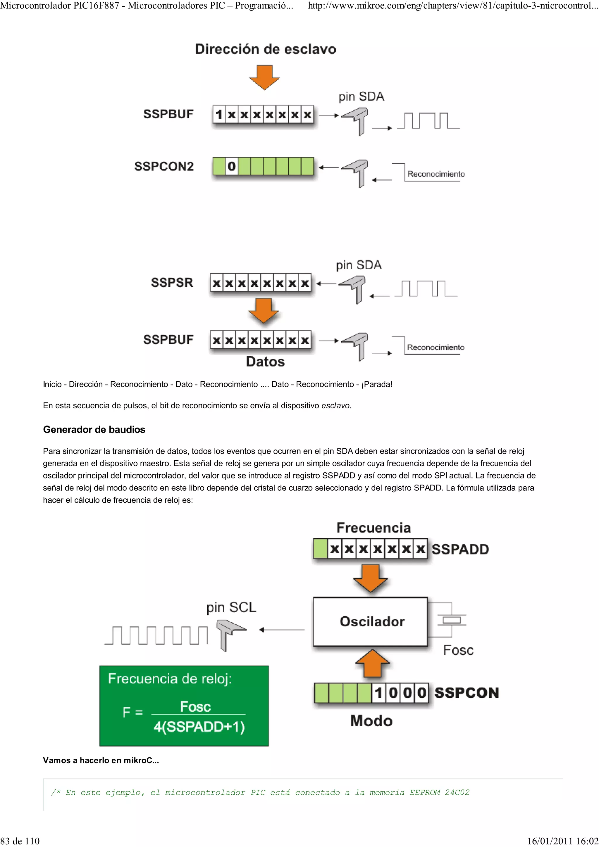 Microcontrolador PIC16F887 - Microcontroladores PIC – Programació...                 http://www.mikroe.com/eng/chapters/view/81/capitulo-3-microcontrol...




            Inicio - Dirección - Reconocimiento - Dato - Reconocimiento .... Dato - Reconocimiento - ¡Parada!

            En esta secuencia de pulsos, el bit de reconocimiento se envía al dispositivo esclavo.

            Generador de baudios

            Para sincronizar la transmisión de datos, todos los eventos que ocurren en el pin SDA deben estar sincronizados con la señal de reloj
            generada en el dispositivo maestro. Esta señal de reloj se genera por un simple oscilador cuya frecuencia depende de la frecuencia del
            oscilador principal del microcontrolador, del valor que se introduce al registro SSPADD y así como del modo SPI actual. La frecuencia de
            señal de reloj del modo descrito en este libro depende del cristal de cuarzo seleccionado y del registro SPADD. La fórmula utilizada para
            hacer el cálculo de frecuencia de reloj es:




            Vamos a hacerlo en mikroC...


              /* En este ejemplo, el microcontrolador PIC está conectado a la memoria EEPROM 24C02




83 de 110                                                                                                                                         16/01/2011 16:02
 