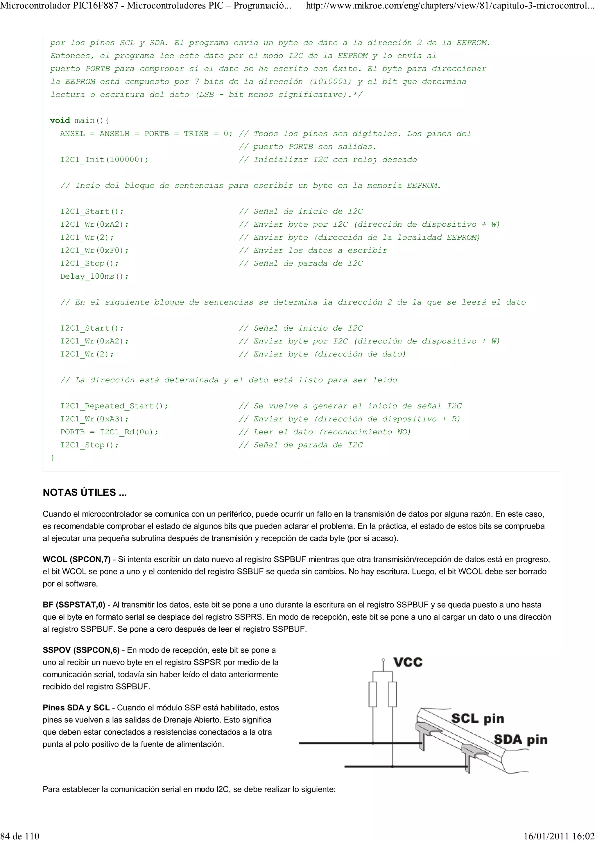 Microcontrolador PIC16F887 - Microcontroladores PIC – Programació...                 http://www.mikroe.com/eng/chapters/view/81/capitulo-3-microcontrol...


              por los pines SCL y SDA. El programa envía un byte de dato a la dirección 2 de la EEPROM.
              Entonces, el programa lee este dato por el modo I2C de la EEPROM y lo envía al
              puerto PORTB para comprobar si el dato se ha escrito con éxito. El byte para direccionar
              la EEPROM está compuesto por 7 bits de la dirección (1010001) y el bit que determina
              lectura o escritura del dato (LSB - bit menos significativo).*/


              void main(){
                  ANSEL = ANSELH = PORTB = TRISB = 0; // Todos los pines son digitales. Los pines del
                                                                  // puerto PORTB son salidas.
                  I2C1_Init(100000);                              // Inicializar I2C con reloj deseado


                  // Incio del bloque de sentencias para escribir un byte en la memoria EEPROM.


                  I2C1_Start();                                   // Señal de inicio de I2C
                  I2C1_Wr(0xA2);                                  // Enviar byte por I2C (dirección de dispositivo + W)
                  I2C1_Wr(2);                                     // Enviar byte (dirección de la localidad EEPROM)
                  I2C1_Wr(0xF0);                                  // Enviar los datos a escribir
                  I2C1_Stop();                                    // Señal de parada de I2C
                  Delay_100ms();


                  // En el siguiente bloque de sentencias se determina la dirección 2 de la que se leerá el dato


                  I2C1_Start();                                   // Señal de inicio de I2C
                  I2C1_Wr(0xA2);                                  // Enviar byte por I2C (dirección de dispositivo + W)
                  I2C1_Wr(2);                                     // Enviar byte (dirección de dato)


                  // La dirección está determinada y el dato está listo para ser leído


                  I2C1_Repeated_Start();                          // Se vuelve a generar el inicio de señal I2C
                  I2C1_Wr(0xA3);                                  // Enviar byte (dirección de dispositivo + R)
                  PORTB = I2C1_Rd(0u);                            // Leer el dato (reconocimiento NO)
                  I2C1_Stop();                                    // Señal de parada de I2C
              }



            NOTAS ÚTILES ...

            Cuando el microcontrolador se comunica con un periférico, puede ocurrir un fallo en la transmisión de datos por alguna razón. En este caso,
            es recomendable comprobar el estado de algunos bits que pueden aclarar el problema. En la práctica, el estado de estos bits se comprueba
            al ejecutar una pequeña subrutina después de transmisión y recepción de cada byte (por si acaso).

            WCOL (SPCON,7) - Si intenta escribir un dato nuevo al registro SSPBUF mientras que otra transmisión/recepción de datos está en progreso,
            el bit WCOL se pone a uno y el contenido del registro SSBUF se queda sin cambios. No hay escritura. Luego, el bit WCOL debe ser borrado
            por el software.

            BF (SSPSTAT,0) - Al transmitir los datos, este bit se pone a uno durante la escritura en el registro SSPBUF y se queda puesto a uno hasta
            que el byte en formato serial se desplace del registro SSPRS. En modo de recepción, este bit se pone a uno al cargar un dato o una dirección
            al registro SSPBUF. Se pone a cero después de leer el registro SSPBUF.

            SSPOV (SSPCON,6) - En modo de recepción, este bit se pone a
            uno al recibir un nuevo byte en el registro SSPSR por medio de la
            comunicación serial, todavía sin haber leído el dato anteriormente
            recibido del registro SSPBUF.

            Pines SDA y SCL - Cuando el módulo SSP está habilitado, estos
            pines se vuelven a las salidas de Drenaje Abierto. Esto significa
            que deben estar conectados a resistencias conectados a la otra
            punta al polo positivo de la fuente de alimentación.




            Para establecer la comunicación serial en modo I2C, se debe realizar lo siguiente:




84 de 110                                                                                                                                        16/01/2011 16:02
 