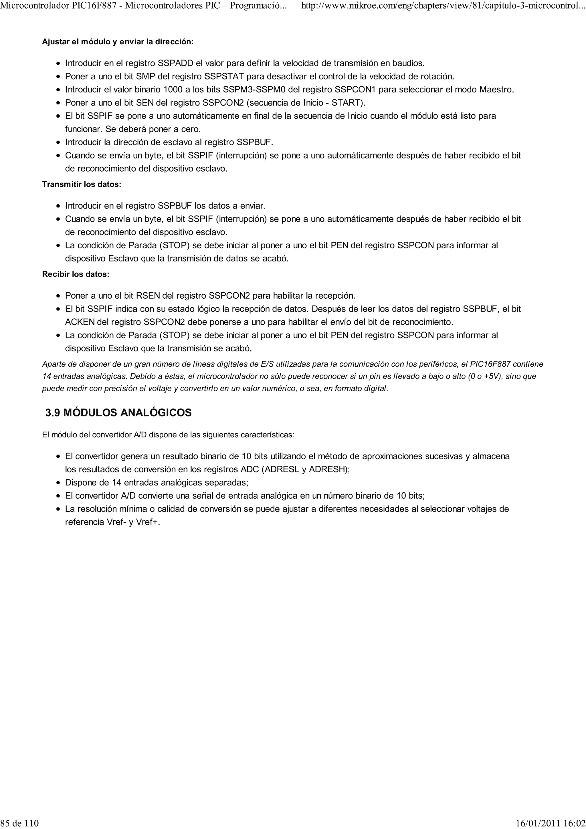 Microcontrolador PIC16F887 - Microcontroladores PIC – Programació...                   http://www.mikroe.com/eng/chapters/view/81/capitulo-3-microcontrol...


            Ajustar el módulo y enviar la dirección:

                  Introducir en el registro SSPADD el valor para definir la velocidad de transmisión en baudios.
                  Poner a uno el bit SMP del registro SSPSTAT para desactivar el control de la velocidad de rotación.
                  Introducir el valor binario 1000 a los bits SSPM3-SSPM0 del registro SSPCON1 para seleccionar el modo Maestro.
                  Poner a uno el bit SEN del registro SSPCON2 (secuencia de Inicio - START).
                  El bit SSPIF se pone a uno automáticamente en final de la secuencia de Inicio cuando el módulo está listo para
                  funcionar. Se deberá poner a cero.
                  Introducir la dirección de esclavo al registro SSPBUF.
                  Cuando se envía un byte, el bit SSPIF (interrupción) se pone a uno automáticamente después de haber recibido el bit
                  de reconocimiento del dispositivo esclavo.
            Transmitir los datos:

                  Introducir en el registro SSPBUF los datos a enviar.
                  Cuando se envía un byte, el bit SSPIF (interrupción) se pone a uno automáticamente después de haber recibido el bit
                  de reconocimiento del dispositivo esclavo.
                  La condición de Parada (STOP) se debe iniciar al poner a uno el bit PEN del registro SSPCON para informar al
                  dispositivo Esclavo que la transmisión de datos se acabó.
            Recibir los datos:

                  Poner a uno el bit RSEN del registro SSPCON2 para habilitar la recepción.
                  El bit SSPIF indica con su estado lógico la recepción de datos. Después de leer los datos del registro SSPBUF, el bit
                  ACKEN del registro SSPCON2 debe ponerse a uno para habilitar el envío del bit de reconocimiento.
                  La condición de Parada (STOP) se debe iniciar al poner a uno el bit PEN del registro SSPCON para informar al
                  dispositivo Esclavo que la transmisión se acabó.
            Aparte de disponer de un gran número de líneas digitales de E/S utilizadas para la comunicación con los periféricos, el PIC16F887 contiene
            14 entradas analógicas. Debido a éstas, el microcontrolador no sólo puede reconocer si un pin es llevado a bajo o alto (0 o +5V), sino que
            puede medir con precisión el voltaje y convertirlo en un valor numérico, o sea, en formato digital.


            3.9 MÓDULOS ANALÓGICOS
            El módulo del convertidor A/D dispone de las siguientes características:

                  El convertidor genera un resultado binario de 10 bits utilizando el método de aproximaciones sucesivas y almacena
                  los resultados de conversión en los registros ADC (ADRESL y ADRESH);
                  Dispone de 14 entradas analógicas separadas;
                  El convertidor A/D convierte una señal de entrada analógica en un número binario de 10 bits;
                  La resolución mínima o calidad de conversión se puede ajustar a diferentes necesidades al seleccionar voltajes de
                  referencia Vref- y Vref+.




85 de 110                                                                                                                                       16/01/2011 16:02
 