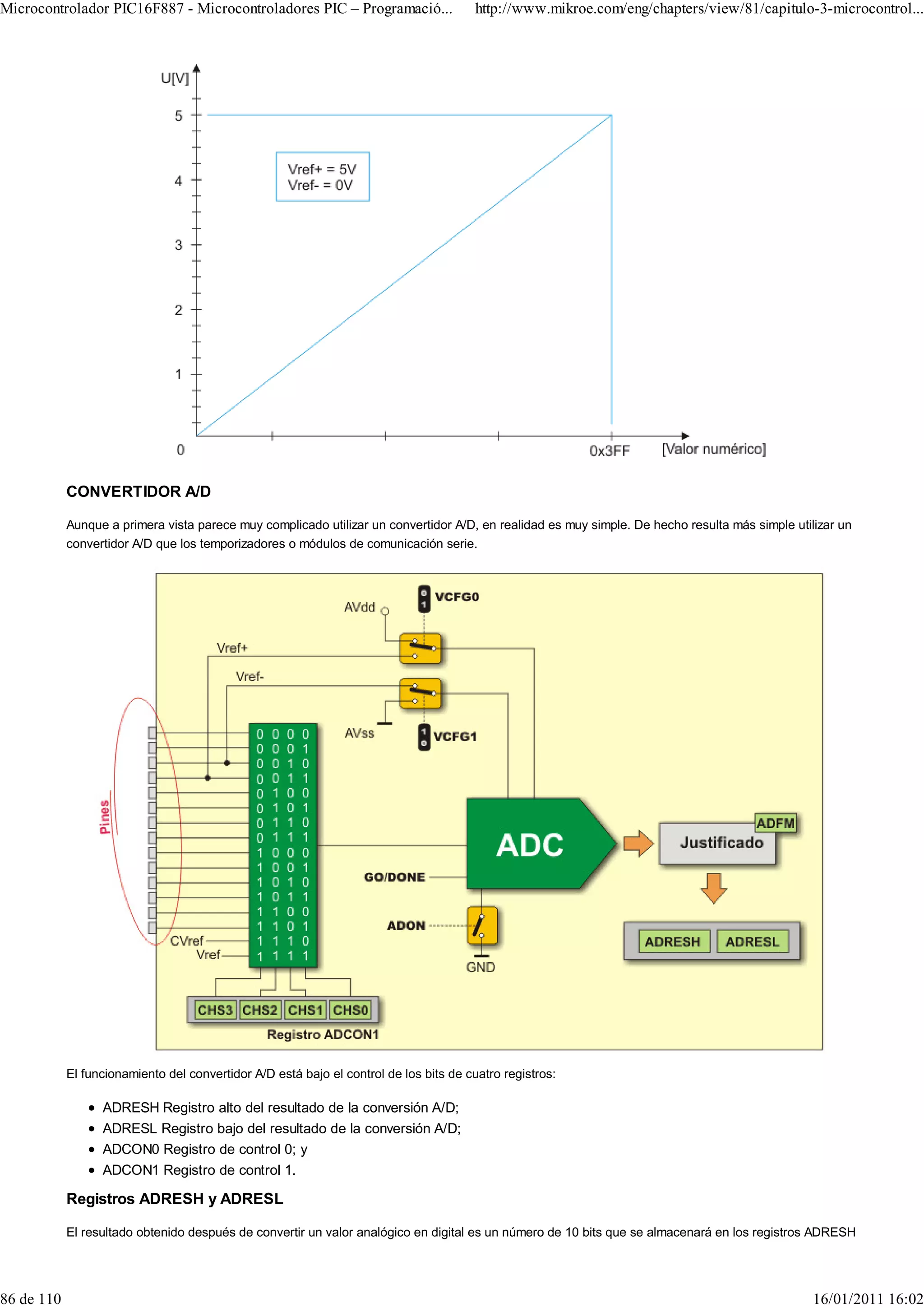 Microcontrolador PIC16F887 - Microcontroladores PIC – Programació...                    http://www.mikroe.com/eng/chapters/view/81/capitulo-3-microcontrol...




            CONVERTIDOR A/D

            Aunque a primera vista parece muy complicado utilizar un convertidor A/D, en realidad es muy simple. De hecho resulta más simple utilizar un
            convertidor A/D que los temporizadores o módulos de comunicación serie.




            El funcionamiento del convertidor A/D está bajo el control de los bits de cuatro registros:

                  ADRESH Registro alto del resultado de la conversión A/D;
                  ADRESL Registro bajo del resultado de la conversión A/D;
                  ADCON0 Registro de control 0; y
                  ADCON1 Registro de control 1.

            Registros ADRESH y ADRESL

            El resultado obtenido después de convertir un valor analógico en digital es un número de 10 bits que se almacenará en los registros ADRESH




86 de 110                                                                                                                                        16/01/2011 16:02
 
