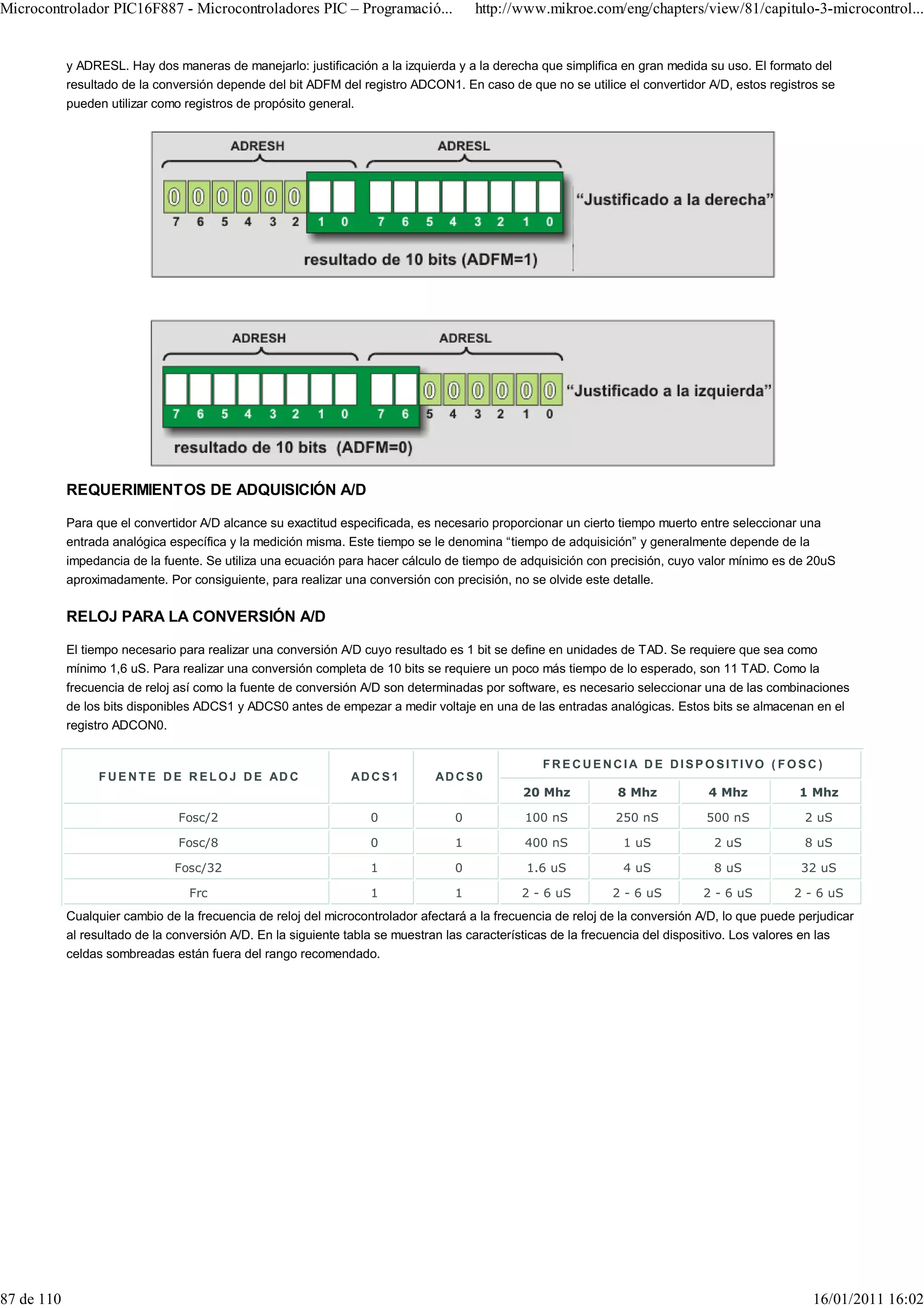 Microcontrolador PIC16F887 - Microcontroladores PIC – Programació...                  http://www.mikroe.com/eng/chapters/view/81/capitulo-3-microcontrol...


            y ADRESL. Hay dos maneras de manejarlo: justificación a la izquierda y a la derecha que simplifica en gran medida su uso. El formato del
            resultado de la conversión depende del bit ADFM del registro ADCON1. En caso de que no se utilice el convertidor A/D, estos registros se
            pueden utilizar como registros de propósito general.




            REQUERIMIENTOS DE ADQUISICIÓN A/D

            Para que el convertidor A/D alcance su exactitud especificada, es necesario proporcionar un cierto tiempo muerto entre seleccionar una
            entrada analógica específica y la medición misma. Este tiempo se le denomina “tiempo de adquisición” y generalmente depende de la
            impedancia de la fuente. Se utiliza una ecuación para hacer cálculo de tiempo de adquisición con precisión, cuyo valor mínimo es de 20uS
            aproximadamente. Por consiguiente, para realizar una conversión con precisión, no se olvide este detalle.

            RELOJ PARA LA CONVERSIÓN A/D

            El tiempo necesario para realizar una conversión A/D cuyo resultado es 1 bit se define en unidades de TAD. Se requiere que sea como
            mínimo 1,6 uS. Para realizar una conversión completa de 10 bits se requiere un poco más tiempo de lo esperado, son 11 TAD. Como la
            frecuencia de reloj así como la fuente de conversión A/D son determinadas por software, es necesario seleccionar una de las combinaciones
            de los bits disponibles ADCS1 y ADCS0 antes de empezar a medir voltaje en una de las entradas analógicas. Estos bits se almacenan en el
            registro ADCON0.


                                                                                                  FRECUENCIA DE DISPOSITIVO ( FOSC)
                 F U E N T E D E R E L O J D E AD C            AD C S 1        AD C S 0
                                                                                              20 Mhz            8 Mhz           4 Mhz            1 Mhz

                                Fosc/2                             0              0            100 nS          250 nS           500 nS            2 uS

                                Fosc/8                             0              1            400 nS            1 uS            2 uS             8 uS

                               Fosc/32                             1              0            1.6 uS            4 uS            8 uS            32 uS

                                  Frc                              1              1           2 - 6 uS         2 - 6 uS        2 - 6 uS         2 - 6 uS
            Cualquier cambio de la frecuencia de reloj del microcontrolador afectará a la frecuencia de reloj de la conversión A/D, lo que puede perjudicar
            al resultado de la conversión A/D. En la siguiente tabla se muestran las características de la frecuencia del dispositivo. Los valores en las
            celdas sombreadas están fuera del rango recomendado.




87 de 110                                                                                                                                          16/01/2011 16:02
 