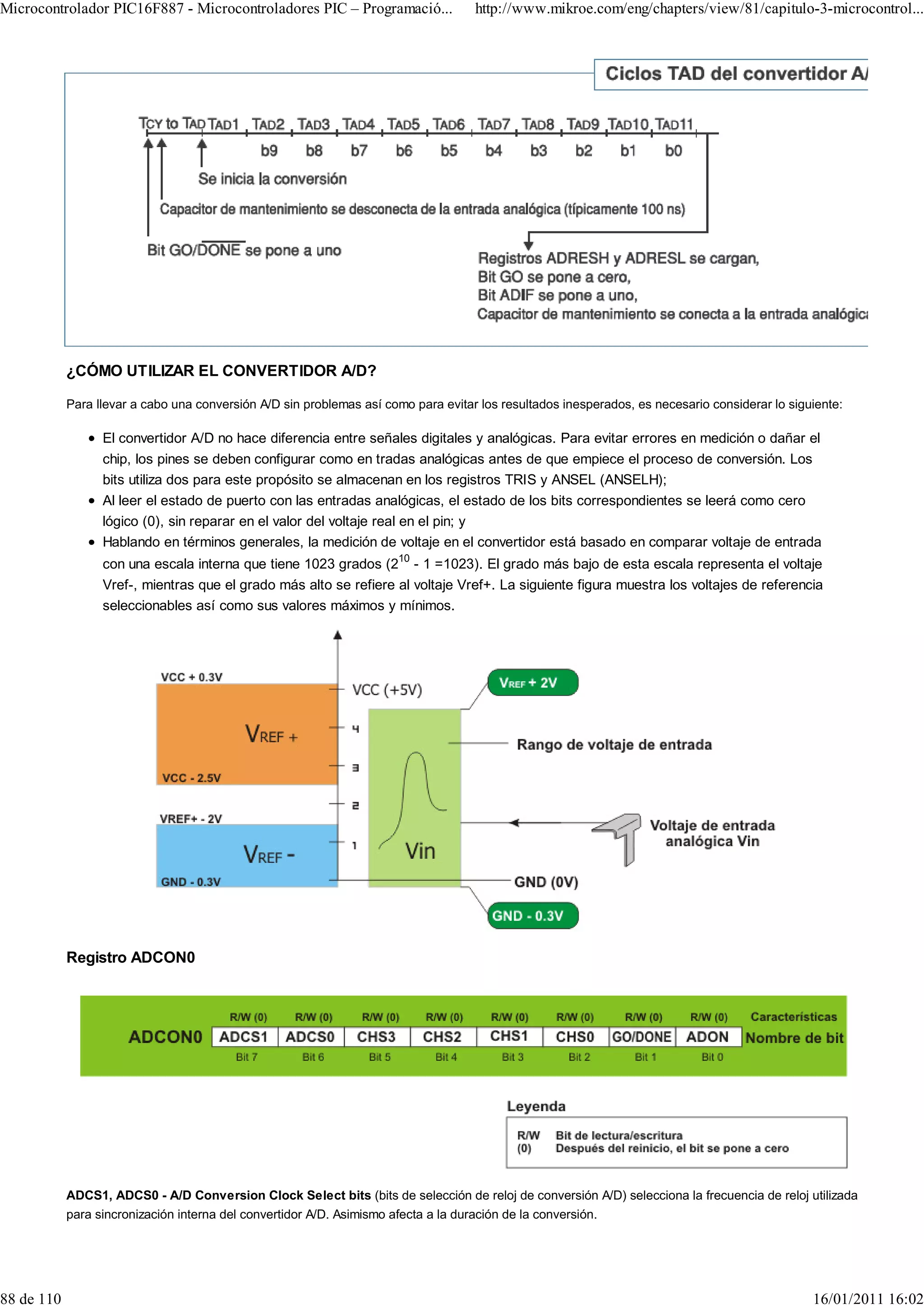 Microcontrolador PIC16F887 - Microcontroladores PIC – Programació...                 http://www.mikroe.com/eng/chapters/view/81/capitulo-3-microcontrol...




            ¿CÓMO UTILIZAR EL CONVERTIDOR A/D?

            Para llevar a cabo una conversión A/D sin problemas así como para evitar los resultados inesperados, es necesario considerar lo siguiente:

                  El convertidor A/D no hace diferencia entre señales digitales y analógicas. Para evitar errores en medición o dañar el
                  chip, los pines se deben configurar como en tradas analógicas antes de que empiece el proceso de conversión. Los
                  bits utiliza dos para este propósito se almacenan en los registros TRIS y ANSEL (ANSELH);
                  Al leer el estado de puerto con las entradas analógicas, el estado de los bits correspondientes se leerá como cero
                  lógico (0), sin reparar en el valor del voltaje real en el pin; y
                  Hablando en términos generales, la medición de voltaje en el convertidor está basado en comparar voltaje de entrada
                  con una escala interna que tiene 1023 grados (210 - 1 =1023). El grado más bajo de esta escala representa el voltaje
                  Vref-, mientras que el grado más alto se refiere al voltaje Vref+. La siguiente figura muestra los voltajes de referencia
                  seleccionables así como sus valores máximos y mínimos.




            Registro ADCON0




            ADCS1, ADCS0 - A/D Conversion Clock Select bits (bits de selección de reloj de conversión A/D) selecciona la frecuencia de reloj utilizada
            para sincronización interna del convertidor A/D. Asimismo afecta a la duración de la conversión.




88 de 110                                                                                                                                       16/01/2011 16:02
 