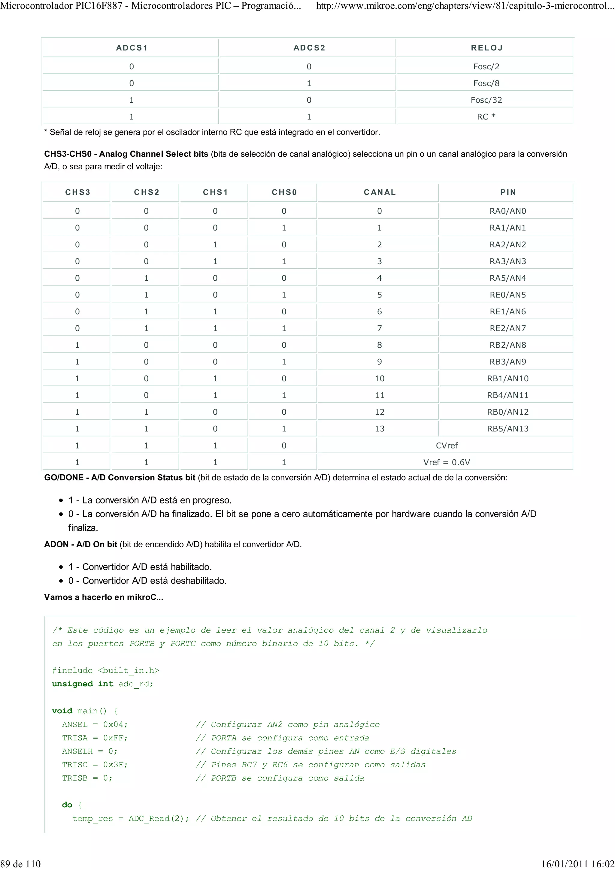 Microcontrolador PIC16F887 - Microcontroladores PIC – Programació...                    http://www.mikroe.com/eng/chapters/view/81/capitulo-3-microcontrol...



                               AD C S 1                                         AD C S 2                                      RELOJ

                                   0                                                0                                         Fosc/2

                                   0                                                1                                         Fosc/8

                                   1                                                0                                         Fosc/32

                                   1                                                1                                          RC *
            * Señal de reloj se genera por el oscilador interno RC que está integrado en el convertidor.

            CHS3-CHS0 - Analog Channel Select bits (bits de selección de canal analógico) selecciona un pin o un canal analógico para la conversión
            A/D, o sea para medir el voltaje:


                 CHS3               CHS2               CHS1               CHS0                     C AN A L                            PIN

                    0                  0                  0                 0                          0                          RA0/AN0

                    0                  0                  0                 1                          1                          RA1/AN1

                    0                  0                  1                 0                          2                          RA2/AN2

                    0                  0                  1                 1                          3                          RA3/AN3

                    0                  1                  0                 0                          4                          RA5/AN4

                    0                  1                  0                 1                          5                          RE0/AN5

                    0                  1                  1                 0                          6                          RE1/AN6

                    0                  1                  1                 1                          7                          RE2/AN7

                    1                  0                  0                 0                          8                          RB2/AN8

                    1                  0                  0                 1                          9                          RB3/AN9

                    1                  0                  1                 0                         10                         RB1/AN10

                    1                  0                  1                 1                         11                         RB4/AN11

                    1                  1                  0                 0                         12                         RB0/AN12

                    1                  1                  0                 1                         13                         RB5/AN13

                    1                  1                  1                 0                                      CVref

                    1                  1                  1                 1                                   Vref = 0.6V
            GO/DONE - A/D Conversion Status bit (bit de estado de la conversión A/D) determina el estado actual de de la conversión:

                  1 - La conversión A/D está en progreso.
                  0 - La conversión A/D ha finalizado. El bit se pone a cero automáticamente por hardware cuando la conversión A/D
                  finaliza.
            ADON - A/D On bit (bit de encendido A/D) habilita el convertidor A/D.

                  1 - Convertidor A/D está habilitado.
                  0 - Convertidor A/D está deshabilitado.
            Vamos a hacerlo en mikroC...


              /* Este código es un ejemplo de leer el valor analógico del canal 2 y de visualizarlo
              en los puertos PORTB y PORTC como número binario de 10 bits. */


              #include <built_in.h>
              unsigned int adc_rd;


              void main() {
                ANSEL = 0x04;                        // Configurar AN2 como pin analógico
                TRISA = 0xFF;                        // PORTA se configura como entrada
                ANSELH = 0;                          // Configurar los demás pines AN como E/S digitales
                TRISC = 0x3F;                        // Pines RC7 y RC6 se configuran como salidas
                TRISB = 0;                           // PORTB se configura como salida


                do {
                   temp_res = ADC_Read(2); // Obtener el resultado de 10 bits de la conversión AD




89 de 110                                                                                                                                    16/01/2011 16:02
 
