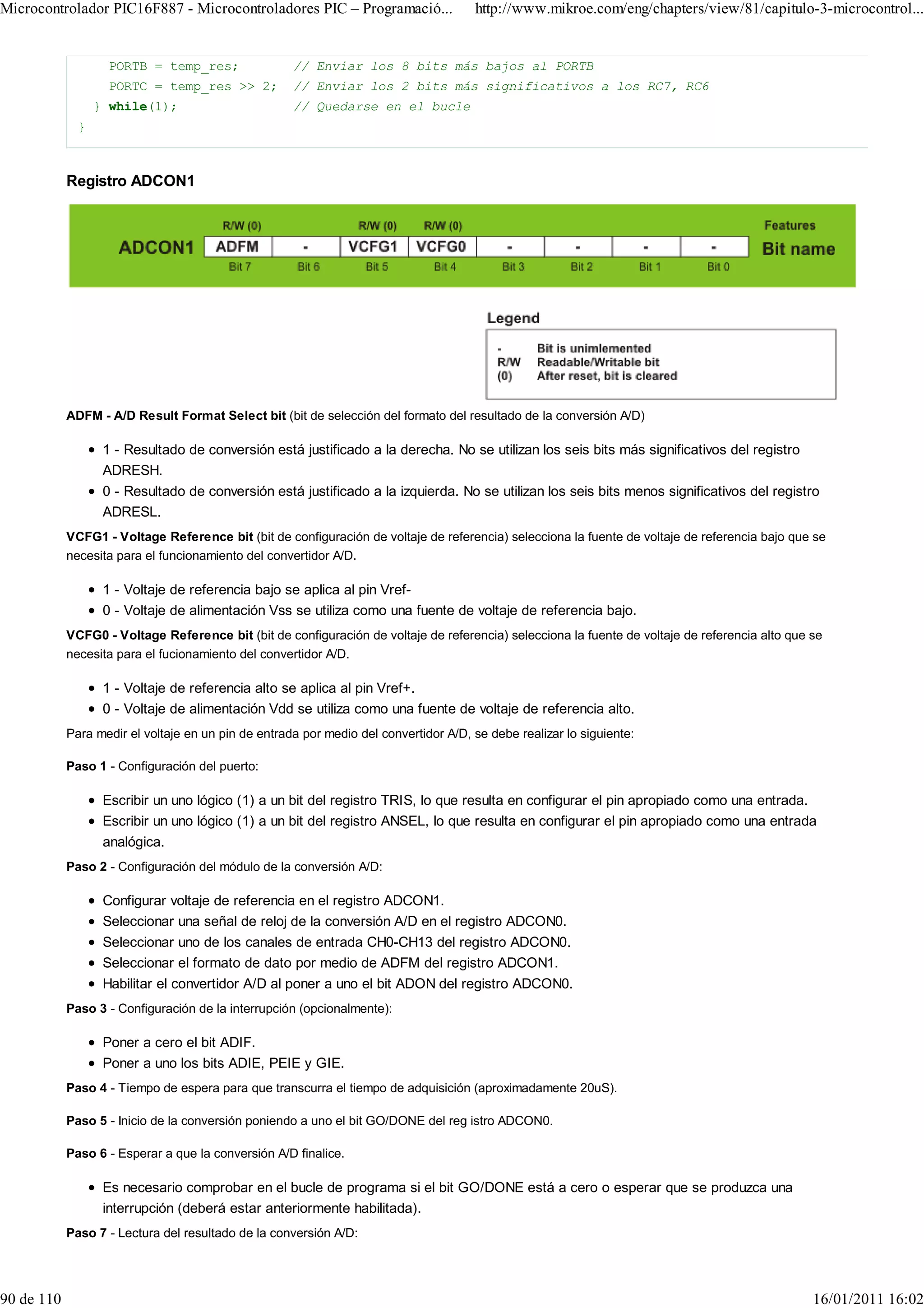 Microcontrolador PIC16F887 - Microcontroladores PIC – Programació...                  http://www.mikroe.com/eng/chapters/view/81/capitulo-3-microcontrol...


                    PORTB = temp_res;                // Enviar los 8 bits más bajos al PORTB
                    PORTC = temp_res >> 2;           // Enviar los 2 bits más significativos a los RC7, RC6
                  } while(1);                        // Quedarse en el bucle
              }



            Registro ADCON1




            ADFM - A/D Result Format Select bit (bit de selección del formato del resultado de la conversión A/D)

                   1 - Resultado de conversión está justificado a la derecha. No se utilizan los seis bits más significativos del registro
                   ADRESH.
                   0 - Resultado de conversión está justificado a la izquierda. No se utilizan los seis bits menos significativos del registro
                   ADRESL.
            VCFG1 - Voltage Reference bit (bit de configuración de voltaje de referencia) selecciona la fuente de voltaje de referencia bajo que se
            necesita para el funcionamiento del convertidor A/D.

                   1 - Voltaje de referencia bajo se aplica al pin Vref-
                   0 - Voltaje de alimentación Vss se utiliza como una fuente de voltaje de referencia bajo.
            VCFG0 - Voltage Reference bit (bit de configuración de voltaje de referencia) selecciona la fuente de voltaje de referencia alto que se
            necesita para el fucionamiento del convertidor A/D.

                   1 - Voltaje de referencia alto se aplica al pin Vref+.
                   0 - Voltaje de alimentación Vdd se utiliza como una fuente de voltaje de referencia alto.
            Para medir el voltaje en un pin de entrada por medio del convertidor A/D, se debe realizar lo siguiente:

            Paso 1 - Configuración del puerto:

                   Escribir un uno lógico (1) a un bit del registro TRIS, lo que resulta en configurar el pin apropiado como una entrada.
                   Escribir un uno lógico (1) a un bit del registro ANSEL, lo que resulta en configurar el pin apropiado como una entrada
                   analógica.
            Paso 2 - Configuración del módulo de la conversión A/D:

                   Configurar voltaje de referencia en el registro ADCON1.
                   Seleccionar una señal de reloj de la conversión A/D en el registro ADCON0.
                   Seleccionar uno de los canales de entrada CH0-CH13 del registro ADCON0.
                   Seleccionar el formato de dato por medio de ADFM del registro ADCON1.
                   Habilitar el convertidor A/D al poner a uno el bit ADON del registro ADCON0.
            Paso 3 - Configuración de la interrupción (opcionalmente):

                   Poner a cero el bit ADIF.
                   Poner a uno los bits ADIE, PEIE y GIE.
            Paso 4 - Tiempo de espera para que transcurra el tiempo de adquisición (aproximadamente 20uS).

            Paso 5 - Inicio de la conversión poniendo a uno el bit GO/DONE del reg istro ADCON0.

            Paso 6 - Esperar a que la conversión A/D finalice.

                   Es necesario comprobar en el bucle de programa si el bit GO/DONE está a cero o esperar que se produzca una
                   interrupción (deberá estar anteriormente habilitada).
            Paso 7 - Lectura del resultado de la conversión A/D:




90 de 110                                                                                                                                        16/01/2011 16:02
 