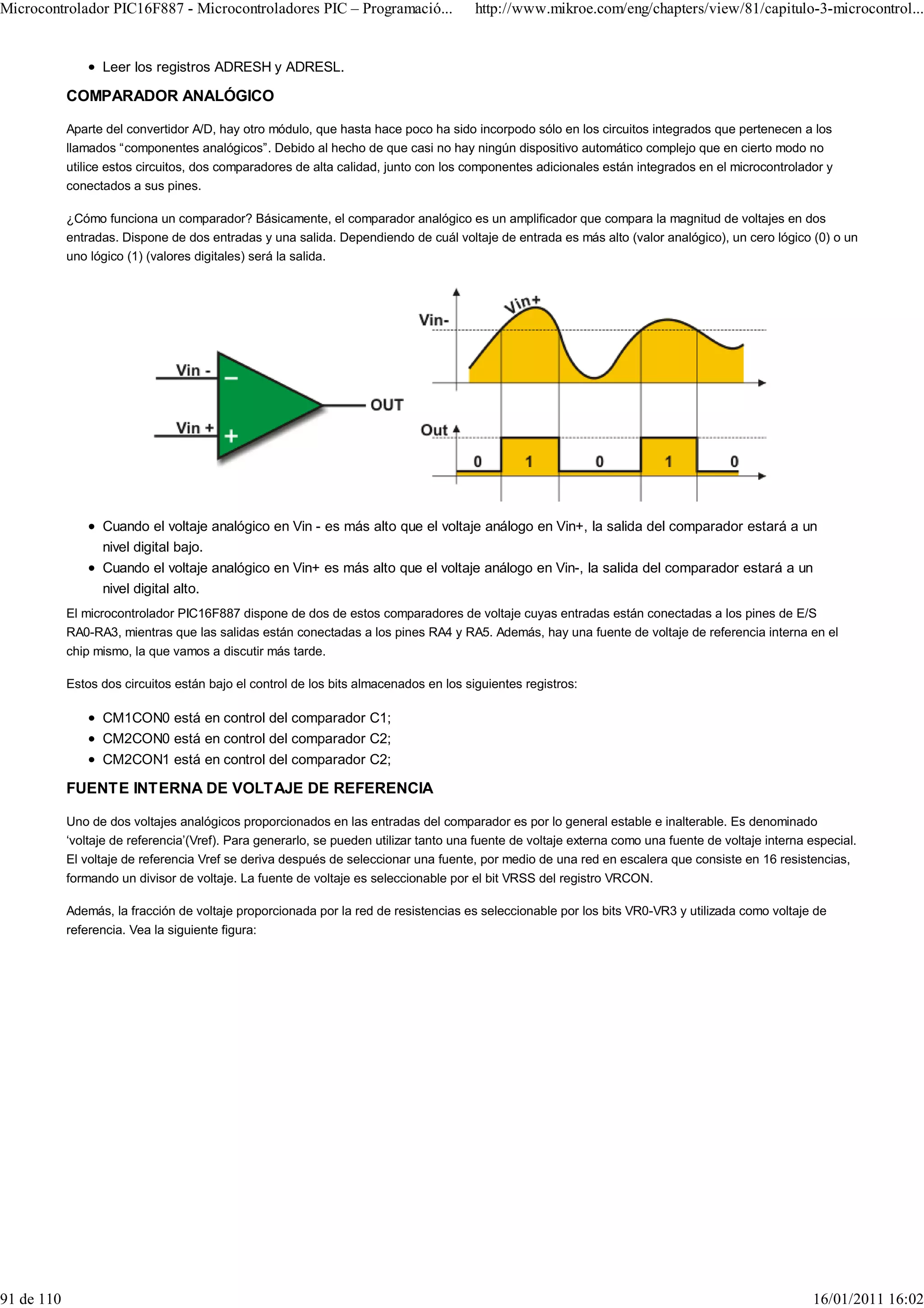 Microcontrolador PIC16F887 - Microcontroladores PIC – Programació...                   http://www.mikroe.com/eng/chapters/view/81/capitulo-3-microcontrol...


                  Leer los registros ADRESH y ADRESL.

            COMPARADOR ANALÓGICO

            Aparte del convertidor A/D, hay otro módulo, que hasta hace poco ha sido incorpodo sólo en los circuitos integrados que pertenecen a los
            llamados “componentes analógicos”. Debido al hecho de que casi no hay ningún dispositivo automático complejo que en cierto modo no
            utilice estos circuitos, dos comparadores de alta calidad, junto con los componentes adicionales están integrados en el microcontrolador y
            conectados a sus pines.

            ¿Cómo funciona un comparador? Básicamente, el comparador analógico es un amplificador que compara la magnitud de voltajes en dos
            entradas. Dispone de dos entradas y una salida. Dependiendo de cuál voltaje de entrada es más alto (valor analógico), un cero lógico (0) o un
            uno lógico (1) (valores digitales) será la salida.




                  Cuando el voltaje analógico en Vin - es más alto que el voltaje análogo en Vin+, la salida del comparador estará a un
                  nivel digital bajo.
                  Cuando el voltaje analógico en Vin+ es más alto que el voltaje análogo en Vin-, la salida del comparador estará a un
                  nivel digital alto.
            El microcontrolador PIC16F887 dispone de dos de estos comparadores de voltaje cuyas entradas están conectadas a los pines de E/S
            RA0-RA3, mientras que las salidas están conectadas a los pines RA4 y RA5. Además, hay una fuente de voltaje de referencia interna en el
            chip mismo, la que vamos a discutir más tarde.

            Estos dos circuitos están bajo el control de los bits almacenados en los siguientes registros:

                  CM1CON0 está en control del comparador C1;
                  CM2CON0 está en control del comparador C2;
                  CM2CON1 está en control del comparador C2;

            FUENTE INTERNA DE VOLTAJE DE REFERENCIA

            Uno de dos voltajes analógicos proporcionados en las entradas del comparador es por lo general estable e inalterable. Es denominado
            ‘voltaje de referencia’(Vref). Para generarlo, se pueden utilizar tanto una fuente de voltaje externa como una fuente de voltaje interna especial.
            El voltaje de referencia Vref se deriva después de seleccionar una fuente, por medio de una red en escalera que consiste en 16 resistencias,
            formando un divisor de voltaje. La fuente de voltaje es seleccionable por el bit VRSS del registro VRCON.

            Además, la fracción de voltaje proporcionada por la red de resistencias es seleccionable por los bits VR0-VR3 y utilizada como voltaje de
            referencia. Vea la siguiente figura:




91 de 110                                                                                                                                            16/01/2011 16:02
 
