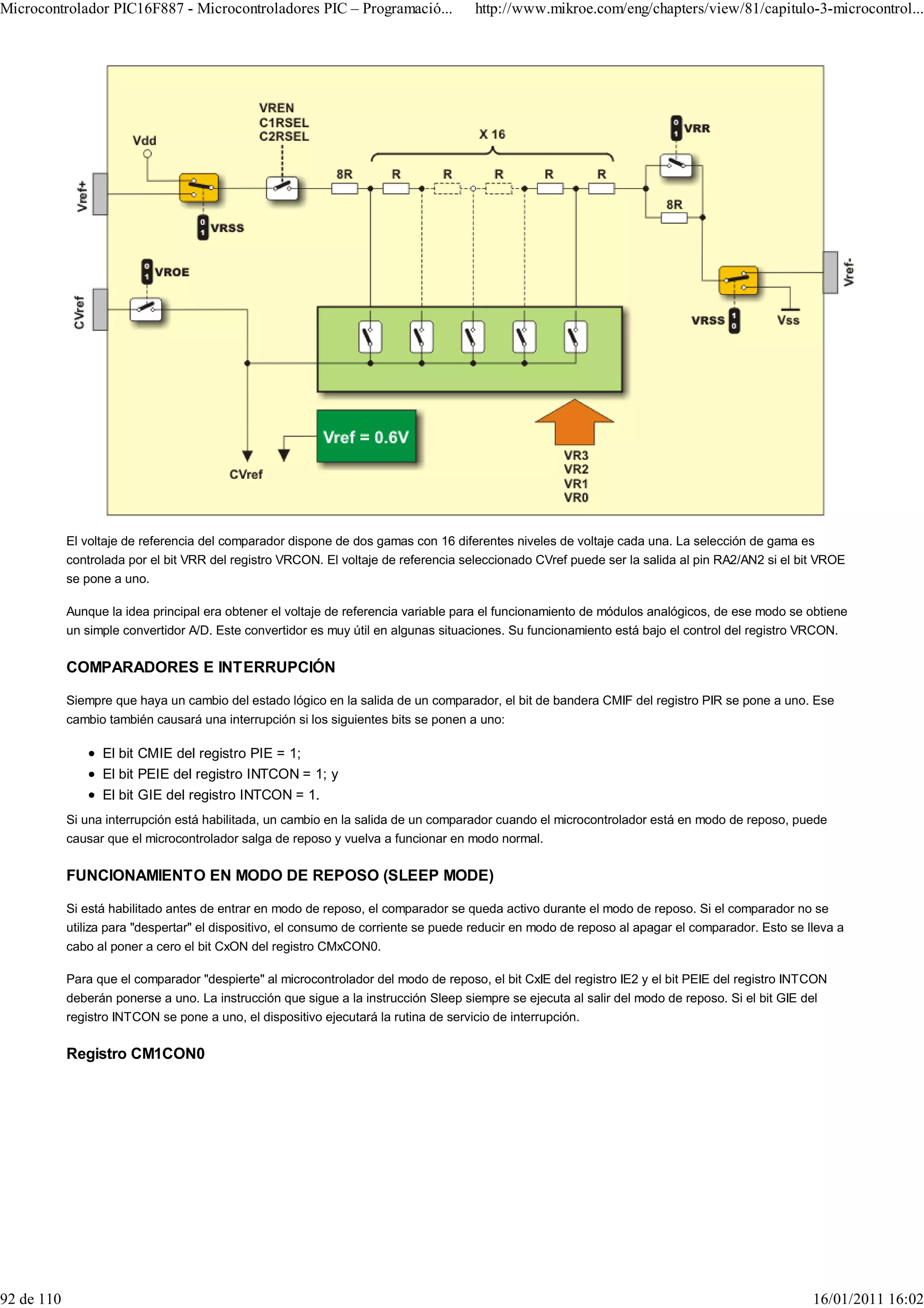 Microcontrolador PIC16F887 - Microcontroladores PIC – Programació...                  http://www.mikroe.com/eng/chapters/view/81/capitulo-3-microcontrol...




            El voltaje de referencia del comparador dispone de dos gamas con 16 diferentes niveles de voltaje cada una. La selección de gama es
            controlada por el bit VRR del registro VRCON. El voltaje de referencia seleccionado CVref puede ser la salida al pin RA2/AN2 si el bit VROE
            se pone a uno.

            Aunque la idea principal era obtener el voltaje de referencia variable para el funcionamiento de módulos analógicos, de ese modo se obtiene
            un simple convertidor A/D. Este convertidor es muy útil en algunas situaciones. Su funcionamiento está bajo el control del registro VRCON.

            COMPARADORES E INTERRUPCIÓN

            Siempre que haya un cambio del estado lógico en la salida de un comparador, el bit de bandera CMIF del registro PIR se pone a uno. Ese
            cambio también causará una interrupción si los siguientes bits se ponen a uno:

                  El bit CMIE del registro PIE = 1;
                  El bit PEIE del registro INTCON = 1; y
                  El bit GIE del registro INTCON = 1.
            Si una interrupción está habilitada, un cambio en la salida de un comparador cuando el microcontrolador está en modo de reposo, puede
            causar que el microcontrolador salga de reposo y vuelva a funcionar en modo normal.

            FUNCIONAMIENTO EN MODO DE REPOSO (SLEEP MODE)

            Si está habilitado antes de entrar en modo de reposo, el comparador se queda activo durante el modo de reposo. Si el comparador no se
            utiliza para "despertar" el dispositivo, el consumo de corriente se puede reducir en modo de reposo al apagar el comparador. Esto se lleva a
            cabo al poner a cero el bit CxON del registro CMxCON0.

            Para que el comparador "despierte" al microcontrolador del modo de reposo, el bit CxIE del registro IE2 y el bit PEIE del registro INTCON
            deberán ponerse a uno. La instrucción que sigue a la instrucción Sleep siempre se ejecuta al salir del modo de reposo. Si el bit GIE del
            registro INTCON se pone a uno, el dispositivo ejecutará la rutina de servicio de interrupción.

            Registro CM1CON0




92 de 110                                                                                                                                          16/01/2011 16:02
 