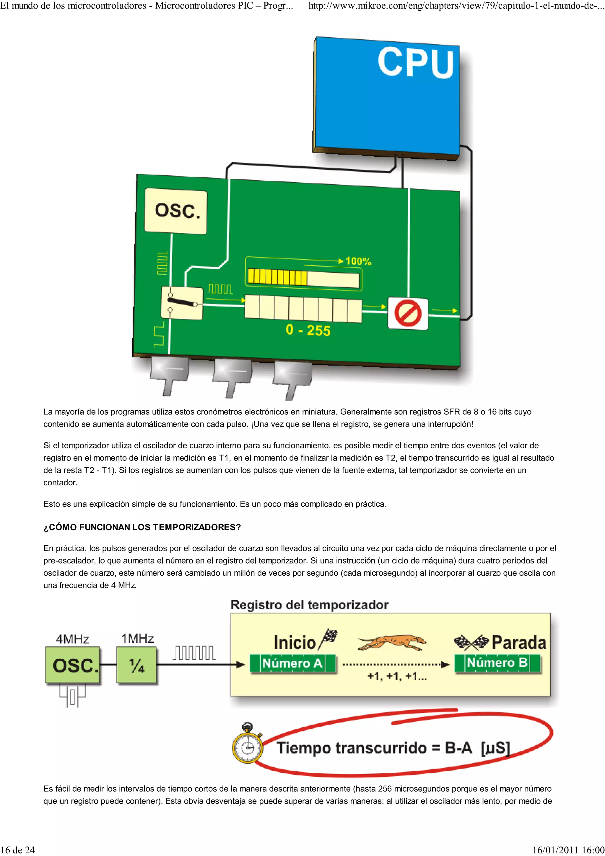 El mundo de los microcontroladores - Microcontroladores PIC – Progr...               http://www.mikroe.com/eng/chapters/view/79/capitulo-1-el-mundo-de-...




           La mayoría de los programas utiliza estos cronómetros electrónicos en miniatura. Generalmente son registros SFR de 8 o 16 bits cuyo
           contenido se aumenta automáticamente con cada pulso. ¡Una vez que se llena el registro, se genera una interrupción!

           Si el temporizador utiliza el oscilador de cuarzo interno para su funcionamiento, es posible medir el tiempo entre dos eventos (el valor de
           registro en el momento de iniciar la medición es T1, en el momento de finalizar la medición es T2, el tiempo transcurrido es igual al resultado
           de la resta T2 - T1). Si los registros se aumentan con los pulsos que vienen de la fuente externa, tal temporizador se convierte en un
           contador.

           Esto es una explicación simple de su funcionamiento. Es un poco más complicado en práctica.

           ¿CÓMO FUNCIONAN LOS TEMPORIZADORES?

           En práctica, los pulsos generados por el oscilador de cuarzo son llevados al circuito una vez por cada ciclo de máquina directamente o por el
           pre-escalador, lo que aumenta el número en el registro del temporizador. Si una instrucción (un ciclo de máquina) dura cuatro períodos del
           oscilador de cuarzo, este número será cambiado un millón de veces por segundo (cada microsegundo) al incorporar al cuarzo que oscila con
           una frecuencia de 4 MHz.




           Es fácil de medir los intervalos de tiempo cortos de la manera descrita anteriormente (hasta 256 microsegundos porque es el mayor número
           que un registro puede contener). Esta obvia desventaja se puede superar de varias maneras: al utilizar el oscilador más lento, por medio de




16 de 24                                                                                                                                           16/01/2011 16:00
 