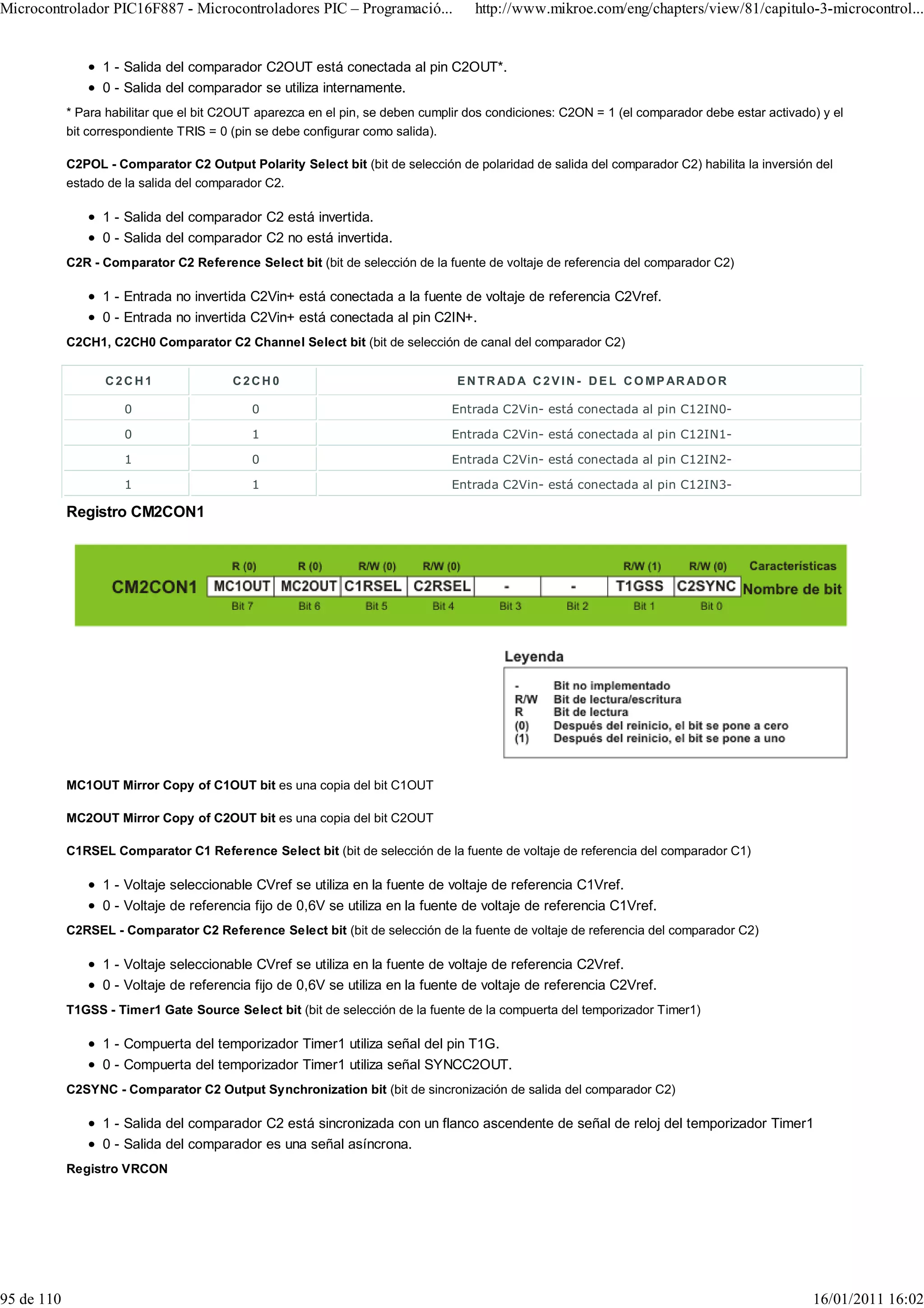 Microcontrolador PIC16F887 - Microcontroladores PIC – Programació...                http://www.mikroe.com/eng/chapters/view/81/capitulo-3-microcontrol...


                  1 - Salida del comparador C2OUT está conectada al pin C2OUT*.
                  0 - Salida del comparador se utiliza internamente.
            * Para habilitar que el bit C2OUT aparezca en el pin, se deben cumplir dos condiciones: C2ON = 1 (el comparador debe estar activado) y el
            bit correspondiente TRIS = 0 (pin se debe configurar como salida).

            C2POL - Comparator C2 Output Polarity Select bit (bit de selección de polaridad de salida del comparador C2) habilita la inversión del
            estado de la salida del comparador C2.

                  1 - Salida del comparador C2 está invertida.
                  0 - Salida del comparador C2 no está invertida.
            C2R - Comparator C2 Reference Select bit (bit de selección de la fuente de voltaje de referencia del comparador C2)

                  1 - Entrada no invertida C2Vin+ está conectada a la fuente de voltaje de referencia C2Vref.
                  0 - Entrada no invertida C2Vin+ está conectada al pin C2IN+.
            C2CH1, C2CH0 Comparator C2 Channel Select bit (bit de selección de canal del comparador C2)


                  C2CH1                  C2CH0                                  E N T R AD A C 2 V I N - D E L C O M P AR AD O R

                      0                     0                                  Entrada C2Vin- está conectada al pin C12IN0-

                      0                     1                                  Entrada C2Vin- está conectada al pin C12IN1-

                      1                     0                                  Entrada C2Vin- está conectada al pin C12IN2-

                      1                     1                                  Entrada C2Vin- está conectada al pin C12IN3-

            Registro CM2CON1




            MC1OUT Mirror Copy of C1OUT bit es una copia del bit C1OUT

            MC2OUT Mirror Copy of C2OUT bit es una copia del bit C2OUT

            C1RSEL Comparator C1 Reference Select bit (bit de selección de la fuente de voltaje de referencia del comparador C1)

                  1 - Voltaje seleccionable CVref se utiliza en la fuente de voltaje de referencia C1Vref.
                  0 - Voltaje de referencia fijo de 0,6V se utiliza en la fuente de voltaje de referencia C1Vref.
            C2RSEL - Comparator C2 Reference Select bit (bit de selección de la fuente de voltaje de referencia del comparador C2)

                  1 - Voltaje seleccionable CVref se utiliza en la fuente de voltaje de referencia C2Vref.
                  0 - Voltaje de referencia fijo de 0,6V se utiliza en la fuente de voltaje de referencia C2Vref.
            T1GSS - Timer1 Gate Source Select bit (bit de selección de la fuente de la compuerta del temporizador Timer1)

                  1 - Compuerta del temporizador Timer1 utiliza señal del pin T1G.
                  0 - Compuerta del temporizador Timer1 utiliza señal SYNCC2OUT.
            C2SYNC - Comparator C2 Output Synchronization bit (bit de sincronización de salida del comparador C2)

                  1 - Salida del comparador C2 está sincronizada con un flanco ascendente de señal de reloj del temporizador Timer1
                  0 - Salida del comparador es una señal asíncrona.
            Registro VRCON




95 de 110                                                                                                                                      16/01/2011 16:02
 