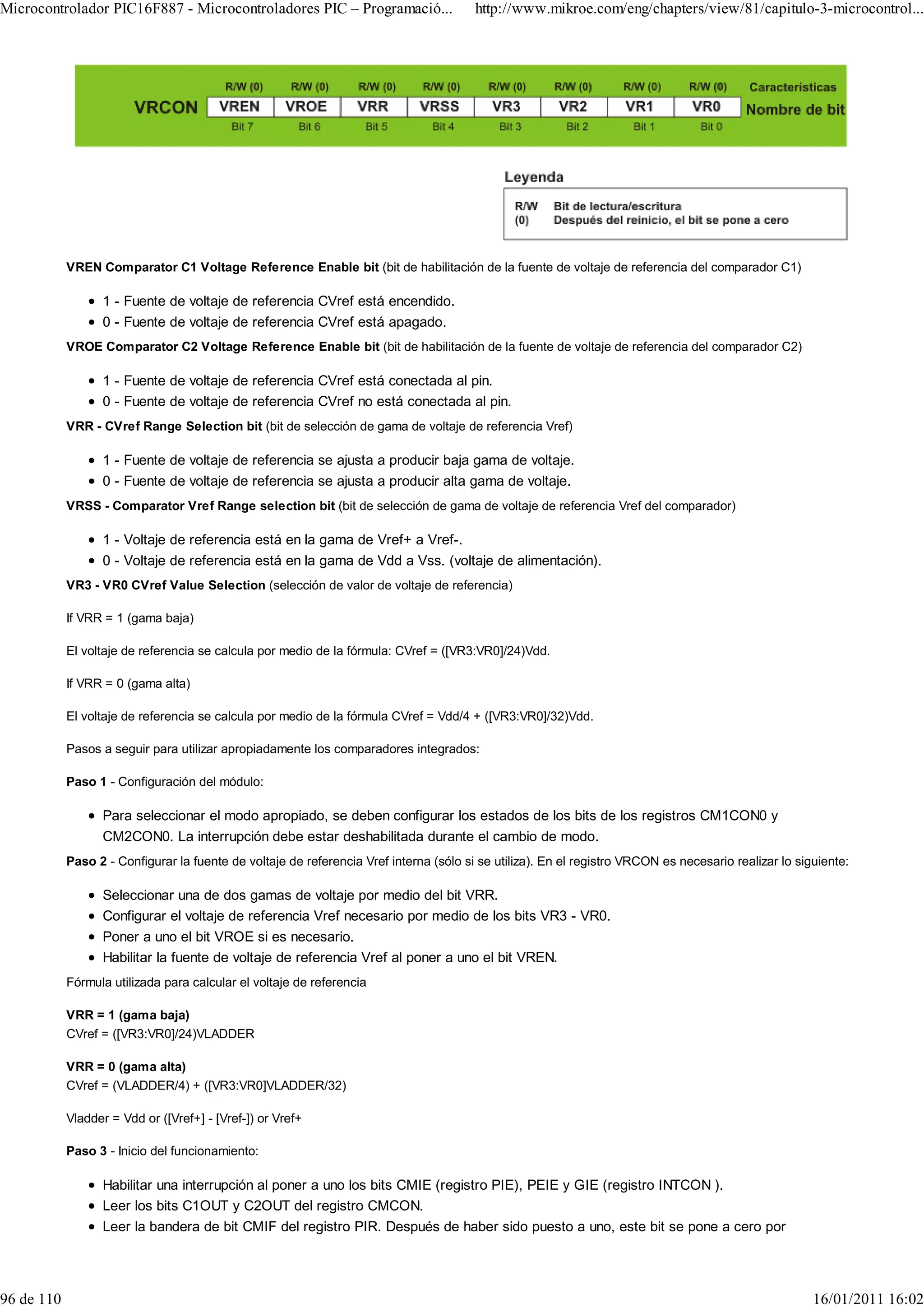 Microcontrolador PIC16F887 - Microcontroladores PIC – Programació...                    http://www.mikroe.com/eng/chapters/view/81/capitulo-3-microcontrol...




            VREN Comparator C1 Voltage Reference Enable bit (bit de habilitación de la fuente de voltaje de referencia del comparador C1)

                  1 - Fuente de voltaje de referencia CVref está encendido.
                  0 - Fuente de voltaje de referencia CVref está apagado.
            VROE Comparator C2 Voltage Reference Enable bit (bit de habilitación de la fuente de voltaje de referencia del comparador C2)

                  1 - Fuente de voltaje de referencia CVref está conectada al pin.
                  0 - Fuente de voltaje de referencia CVref no está conectada al pin.
            VRR - CVref Range Selection bit (bit de selección de gama de voltaje de referencia Vref)

                  1 - Fuente de voltaje de referencia se ajusta a producir baja gama de voltaje.
                  0 - Fuente de voltaje de referencia se ajusta a producir alta gama de voltaje.
            VRSS - Comparator Vref Range selection bit (bit de selección de gama de voltaje de referencia Vref del comparador)

                  1 - Voltaje de referencia está en la gama de Vref+ a Vref-.
                  0 - Voltaje de referencia está en la gama de Vdd a Vss. (voltaje de alimentación).
            VR3 - VR0 CVref Value Selection (selección de valor de voltaje de referencia)

            If VRR = 1 (gama baja)

            El voltaje de referencia se calcula por medio de la fórmula: CVref = ([VR3:VR0]/24)Vdd.

            If VRR = 0 (gama alta)

            El voltaje de referencia se calcula por medio de la fórmula CVref = Vdd/4 + ([VR3:VR0]/32)Vdd.

            Pasos a seguir para utilizar apropiadamente los comparadores integrados:

            Paso 1 - Configuración del módulo:

                  Para seleccionar el modo apropiado, se deben configurar los estados de los bits de los registros CM1CON0 y
                  CM2CON0. La interrupción debe estar deshabilitada durante el cambio de modo.
            Paso 2 - Configurar la fuente de voltaje de referencia Vref interna (sólo si se utiliza). En el registro VRCON es necesario realizar lo siguiente:

                  Seleccionar una de dos gamas de voltaje por medio del bit VRR.
                  Configurar el voltaje de referencia Vref necesario por medio de los bits VR3 - VR0.
                  Poner a uno el bit VROE si es necesario.
                  Habilitar la fuente de voltaje de referencia Vref al poner a uno el bit VREN.
            Fórmula utilizada para calcular el voltaje de referencia

            VRR = 1 (gama baja)
            CVref = ([VR3:VR0]/24)VLADDER

            VRR = 0 (gama alta)
            CVref = (VLADDER/4) + ([VR3:VR0]VLADDER/32)

            Vladder = Vdd or ([Vref+] - [Vref-]) or Vref+

            Paso 3 - Inicio del funcionamiento:

                  Habilitar una interrupción al poner a uno los bits CMIE (registro PIE), PEIE y GIE (registro INTCON ).
                  Leer los bits C1OUT y C2OUT del registro CMCON.
                  Leer la bandera de bit CMIF del registro PIR. Después de haber sido puesto a uno, este bit se pone a cero por




96 de 110                                                                                                                                              16/01/2011 16:02
 