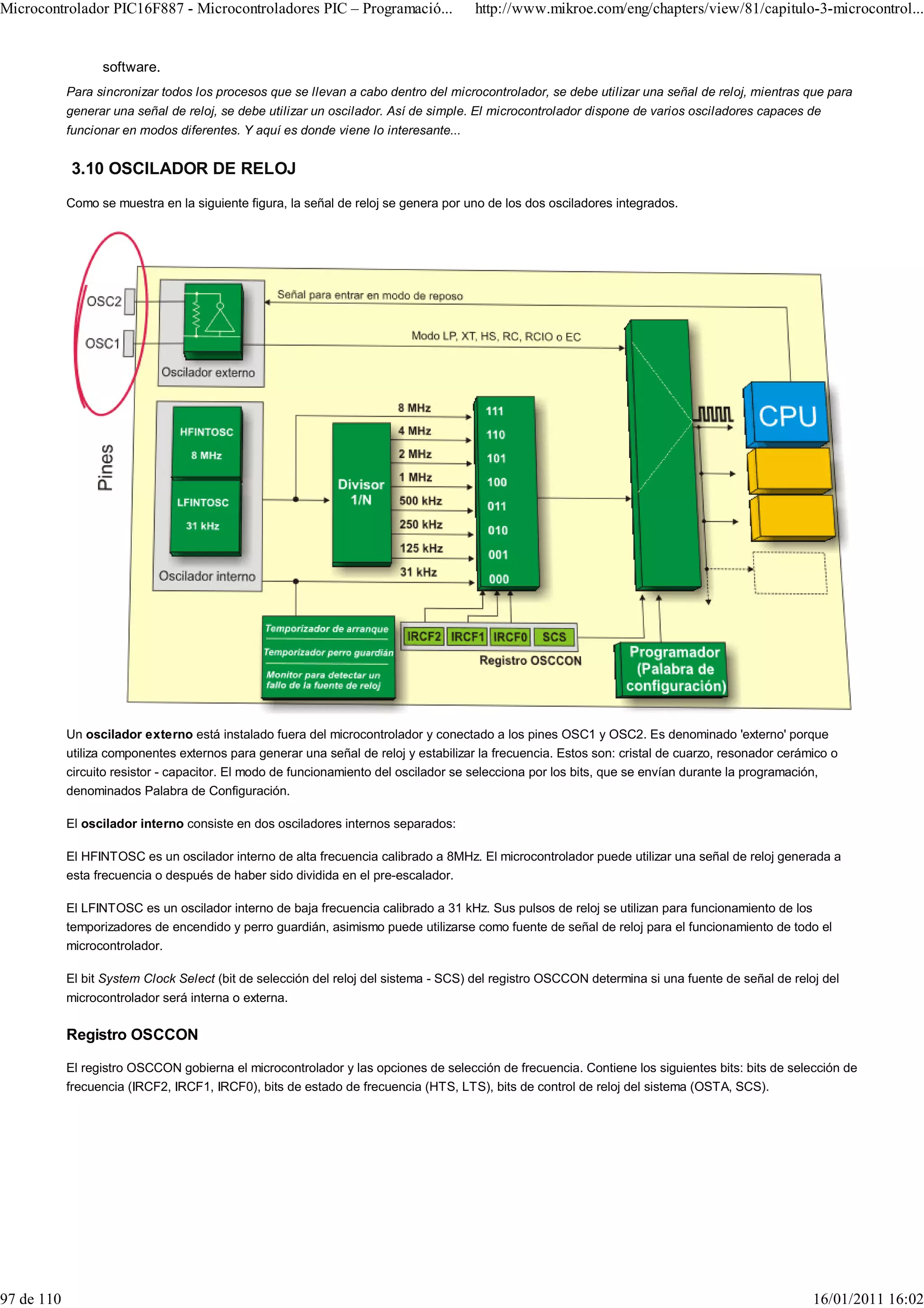 Microcontrolador PIC16F887 - Microcontroladores PIC – Programació...                  http://www.mikroe.com/eng/chapters/view/81/capitulo-3-microcontrol...


                  software.
            Para sincronizar todos los procesos que se llevan a cabo dentro del microcontrolador, se debe utilizar una señal de reloj, mientras que para
            generar una señal de reloj, se debe utilizar un oscilador. Así de simple. El microcontrolador dispone de varios osciladores capaces de
            funcionar en modos diferentes. Y aquí es donde viene lo interesante...


            3.10 OSCILADOR DE RELOJ
            Como se muestra en la siguiente figura, la señal de reloj se genera por uno de los dos osciladores integrados.




            Un oscilador externo está instalado fuera del microcontrolador y conectado a los pines OSC1 y OSC2. Es denominado 'externo' porque
            utiliza componentes externos para generar una señal de reloj y estabilizar la frecuencia. Estos son: cristal de cuarzo, resonador cerámico o
            circuito resistor - capacitor. El modo de funcionamiento del oscilador se selecciona por los bits, que se envían durante la programación,
            denominados Palabra de Configuración.

            El oscilador interno consiste en dos osciladores internos separados:

            El HFINTOSC es un oscilador interno de alta frecuencia calibrado a 8MHz. El microcontrolador puede utilizar una señal de reloj generada a
            esta frecuencia o después de haber sido dividida en el pre-escalador.

            El LFINTOSC es un oscilador interno de baja frecuencia calibrado a 31 kHz. Sus pulsos de reloj se utilizan para funcionamiento de los
            temporizadores de encendido y perro guardián, asimismo puede utilizarse como fuente de señal de reloj para el funcionamiento de todo el
            microcontrolador.

            El bit System Clock Select (bit de selección del reloj del sistema - SCS) del registro OSCCON determina si una fuente de señal de reloj del
            microcontrolador será interna o externa.

            Registro OSCCON

            El registro OSCCON gobierna el microcontrolador y las opciones de selección de frecuencia. Contiene los siguientes bits: bits de selección de
            frecuencia (IRCF2, IRCF1, IRCF0), bits de estado de frecuencia (HTS, LTS), bits de control de reloj del sistema (OSTA, SCS).




97 de 110                                                                                                                                          16/01/2011 16:02
 