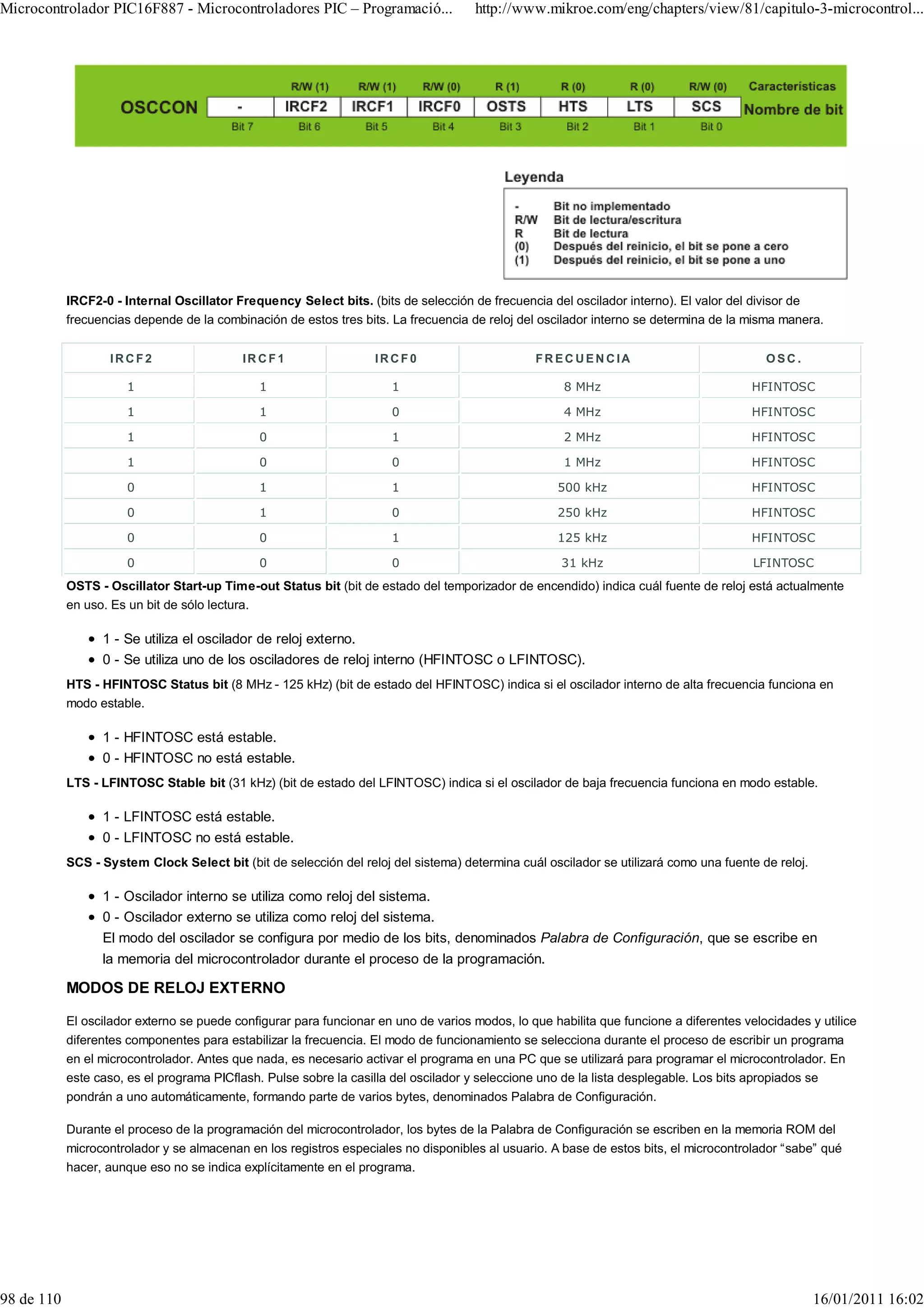 Microcontrolador PIC16F887 - Microcontroladores PIC – Programació...                 http://www.mikroe.com/eng/chapters/view/81/capitulo-3-microcontrol...




            IRCF2-0 - Internal Oscillator Frequency Select bits. (bits de selección de frecuencia del oscilador interno). El valor del divisor de
            frecuencias depende de la combinación de estos tres bits. La frecuencia de reloj del oscilador interno se determina de la misma manera.


                   IRCF2                   IR CF1                  IRCF0                        FR EC UEN CIA                             OSC.

                      1                       1                       1                               8 MHz                             HFINTOSC

                      1                       1                       0                               4 MHz                             HFINTOSC

                      1                       0                       1                               2 MHz                             HFINTOSC

                      1                       0                       0                               1 MHz                             HFINTOSC

                      0                       1                       1                             500 kHz                             HFINTOSC

                      0                       1                       0                             250 kHz                             HFINTOSC

                      0                       0                       1                             125 kHz                             HFINTOSC

                      0                       0                       0                              31 kHz                             LFINTOSC
            OSTS - Oscillator Start-up Time-out Status bit (bit de estado del temporizador de encendido) indica cuál fuente de reloj está actualmente
            en uso. Es un bit de sólo lectura.

                  1 - Se utiliza el oscilador de reloj externo.
                  0 - Se utiliza uno de los osciladores de reloj interno (HFINTOSC o LFINTOSC).
            HTS - HFINTOSC Status bit (8 MHz - 125 kHz) (bit de estado del HFINTOSC) indica si el oscilador interno de alta frecuencia funciona en
            modo estable.

                  1 - HFINTOSC está estable.
                  0 - HFINTOSC no está estable.
            LTS - LFINTOSC Stable bit (31 kHz) (bit de estado del LFINTOSC) indica si el oscilador de baja frecuencia funciona en modo estable.

                  1 - LFINTOSC está estable.
                  0 - LFINTOSC no está estable.
            SCS - System Clock Select bit (bit de selección del reloj del sistema) determina cuál oscilador se utilizará como una fuente de reloj.

                  1 - Oscilador interno se utiliza como reloj del sistema.
                  0 - Oscilador externo se utiliza como reloj del sistema.
                  El modo del oscilador se configura por medio de los bits, denominados Palabra de Configuración, que se escribe en
                  la memoria del microcontrolador durante el proceso de la programación.

            MODOS DE RELOJ EXTERNO

            El oscilador externo se puede configurar para funcionar en uno de varios modos, lo que habilita que funcione a diferentes velocidades y utilice
            diferentes componentes para estabilizar la frecuencia. El modo de funcionamiento se selecciona durante el proceso de escribir un programa
            en el microcontrolador. Antes que nada, es necesario activar el programa en una PC que se utilizará para programar el microcontrolador. En
            este caso, es el programa PICflash. Pulse sobre la casilla del oscilador y seleccione uno de la lista desplegable. Los bits apropiados se
            pondrán a uno automáticamente, formando parte de varios bytes, denominados Palabra de Configuración.

            Durante el proceso de la programación del microcontrolador, los bytes de la Palabra de Configuración se escriben en la memoria ROM del
            microcontrolador y se almacenan en los registros especiales no disponibles al usuario. A base de estos bits, el microcontrolador “sabe” qué
            hacer, aunque eso no se indica explícitamente en el programa.




98 de 110                                                                                                                                            16/01/2011 16:02
 