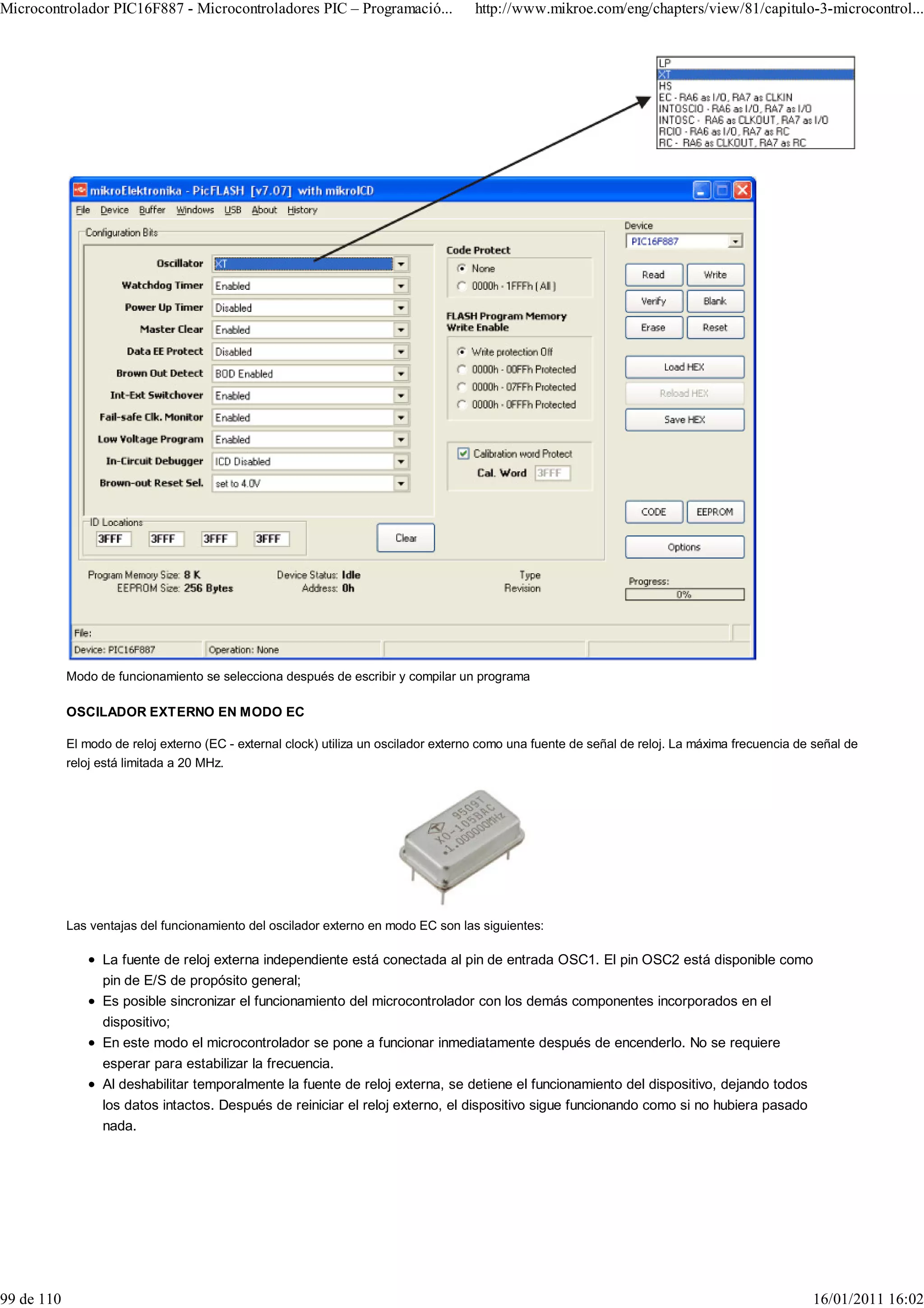 Microcontrolador PIC16F887 - Microcontroladores PIC – Programació...                 http://www.mikroe.com/eng/chapters/view/81/capitulo-3-microcontrol...




            Modo de funcionamiento se selecciona después de escribir y compilar un programa

            OSCILADOR EXTERNO EN MODO EC

            El modo de reloj externo (EC - external clock) utiliza un oscilador externo como una fuente de señal de reloj. La máxima frecuencia de señal de
            reloj está limitada a 20 MHz.




            Las ventajas del funcionamiento del oscilador externo en modo EC son las siguientes:

                  La fuente de reloj externa independiente está conectada al pin de entrada OSC1. El pin OSC2 está disponible como
                  pin de E/S de propósito general;
                  Es posible sincronizar el funcionamiento del microcontrolador con los demás componentes incorporados en el
                  dispositivo;
                  En este modo el microcontrolador se pone a funcionar inmediatamente después de encenderlo. No se requiere
                  esperar para estabilizar la frecuencia.
                  Al deshabilitar temporalmente la fuente de reloj externa, se detiene el funcionamiento del dispositivo, dejando todos
                  los datos intactos. Después de reiniciar el reloj externo, el dispositivo sigue funcionando como si no hubiera pasado
                  nada.




99 de 110                                                                                                                                         16/01/2011 16:02
 