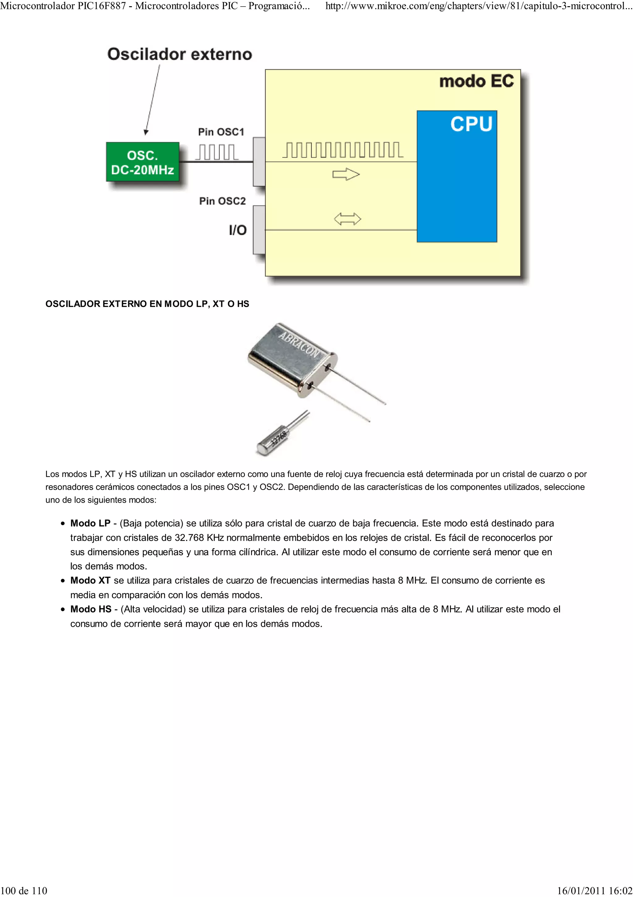 Microcontrolador PIC16F887 - Microcontroladores PIC – Programació...             http://www.mikroe.com/eng/chapters/view/81/capitulo-3-microcontrol...




         OSCILADOR EXTERNO EN MODO LP, XT O HS




         Los modos LP, XT y HS utilizan un oscilador externo como una fuente de reloj cuya frecuencia está determinada por un cristal de cuarzo o por
         resonadores cerámicos conectados a los pines OSC1 y OSC2. Dependiendo de las características de los componentes utilizados, seleccione
         uno de los siguientes modos:

               Modo LP - (Baja potencia) se utiliza sólo para cristal de cuarzo de baja frecuencia. Este modo está destinado para
               trabajar con cristales de 32.768 KHz normalmente embebidos en los relojes de cristal. Es fácil de reconocerlos por
               sus dimensiones pequeñas y una forma cilíndrica. Al utilizar este modo el consumo de corriente será menor que en
               los demás modos.
               Modo XT se utiliza para cristales de cuarzo de frecuencias intermedias hasta 8 MHz. El consumo de corriente es
               media en comparación con los demás modos.
               Modo HS - (Alta velocidad) se utiliza para cristales de reloj de frecuencia más alta de 8 MHz. Al utilizar este modo el
               consumo de corriente será mayor que en los demás modos.




100 de 110                                                                                                                                   16/01/2011 16:02
 