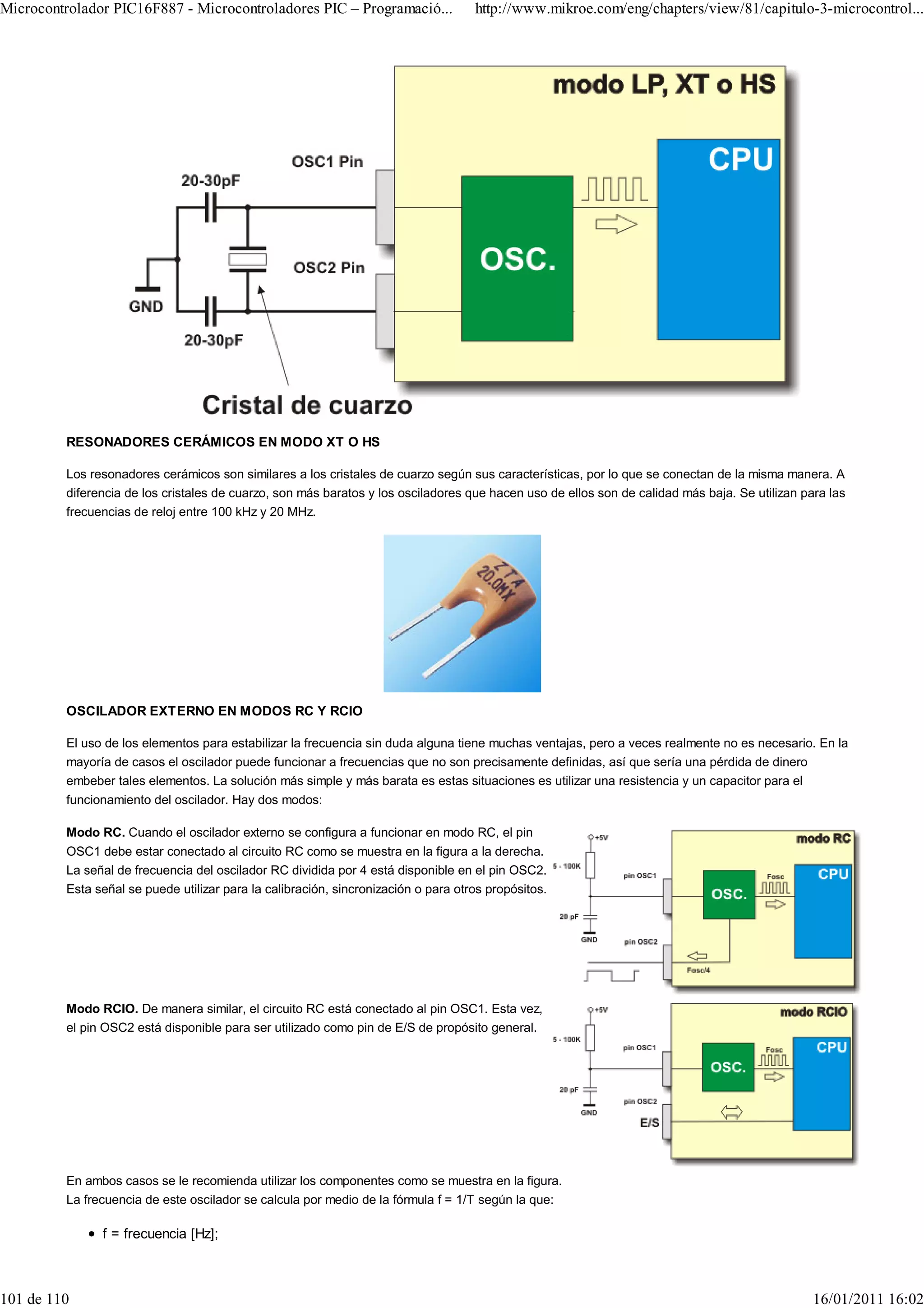 Microcontrolador PIC16F887 - Microcontroladores PIC – Programació...                http://www.mikroe.com/eng/chapters/view/81/capitulo-3-microcontrol...




         RESONADORES CERÁMICOS EN MODO XT O HS

         Los resonadores cerámicos son similares a los cristales de cuarzo según sus características, por lo que se conectan de la misma manera. A
         diferencia de los cristales de cuarzo, son más baratos y los osciladores que hacen uso de ellos son de calidad más baja. Se utilizan para las
         frecuencias de reloj entre 100 kHz y 20 MHz.




         OSCILADOR EXTERNO EN MODOS RC Y RCIO

         El uso de los elementos para estabilizar la frecuencia sin duda alguna tiene muchas ventajas, pero a veces realmente no es necesario. En la
         mayoría de casos el oscilador puede funcionar a frecuencias que no son precisamente definidas, así que sería una pérdida de dinero
         embeber tales elementos. La solución más simple y más barata es estas situaciones es utilizar una resistencia y un capacitor para el
         funcionamiento del oscilador. Hay dos modos:

         Modo RC. Cuando el oscilador externo se configura a funcionar en modo RC, el pin
         OSC1 debe estar conectado al circuito RC como se muestra en la figura a la derecha.
         La señal de frecuencia del oscilador RC dividida por 4 está disponible en el pin OSC2.
         Esta señal se puede utilizar para la calibración, sincronización o para otros propósitos.




         Modo RCIO. De manera similar, el circuito RC está conectado al pin OSC1. Esta vez,
         el pin OSC2 está disponible para ser utilizado como pin de E/S de propósito general.




         En ambos casos se le recomienda utilizar los componentes como se muestra en la figura.
         La frecuencia de este oscilador se calcula por medio de la fórmula f = 1/T según la que:

               f = frecuencia [Hz];



101 de 110                                                                                                                                      16/01/2011 16:02
 
