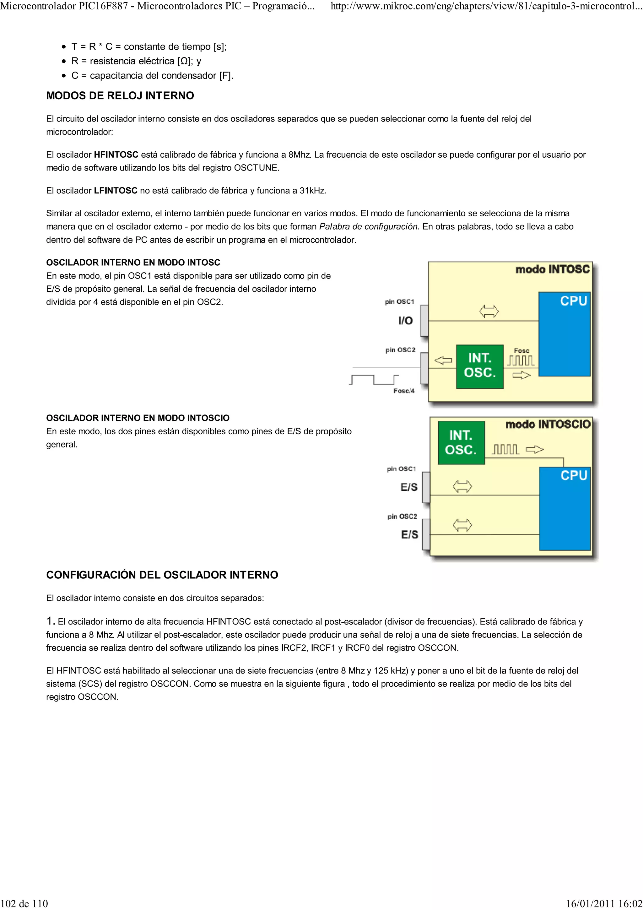 Microcontrolador PIC16F887 - Microcontroladores PIC – Programació...               http://www.mikroe.com/eng/chapters/view/81/capitulo-3-microcontrol...


               T = R * C = constante de tiempo [s];
               R = resistencia eléctrica [ ]; y
               C = capacitancia del condensador [F].

         MODOS DE RELOJ INTERNO

         El circuito del oscilador interno consiste en dos osciladores separados que se pueden seleccionar como la fuente del reloj del
         microcontrolador:

         El oscilador HFINTOSC está calibrado de fábrica y funciona a 8Mhz. La frecuencia de este oscilador se puede configurar por el usuario por
         medio de software utilizando los bits del registro OSCTUNE.

         El oscilador LFINTOSC no está calibrado de fábrica y funciona a 31kHz.

         Similar al oscilador externo, el interno también puede funcionar en varios modos. El modo de funcionamiento se selecciona de la misma
         manera que en el oscilador externo - por medio de los bits que forman Palabra de configuración. En otras palabras, todo se lleva a cabo
         dentro del software de PC antes de escribir un programa en el microcontrolador.

         OSCILADOR INTERNO EN MODO INTOSC
         En este modo, el pin OSC1 está disponible para ser utilizado como pin de
         E/S de propósito general. La señal de frecuencia del oscilador interno
         dividida por 4 está disponible en el pin OSC2.




         OSCILADOR INTERNO EN MODO INTOSCIO
         En este modo, los dos pines están disponibles como pines de E/S de propósito
         general.




         CONFIGURACIÓN DEL OSCILADOR INTERNO

         El oscilador interno consiste en dos circuitos separados:

         1. El oscilador interno de alta frecuencia HFINTOSC está conectado al post-escalador (divisor de frecuencias). Está calibrado de fábrica y
         funciona a 8 Mhz. Al utilizar el post-escalador, este oscilador puede producir una señal de reloj a una de siete frecuencias. La selección de
         frecuencia se realiza dentro del software utilizando los pines IRCF2, IRCF1 y IRCF0 del registro OSCCON.

         El HFINTOSC está habilitado al seleccionar una de siete frecuencias (entre 8 Mhz y 125 kHz) y poner a uno el bit de la fuente de reloj del
         sistema (SCS) del registro OSCCON. Como se muestra en la siguiente figura , todo el procedimiento se realiza por medio de los bits del
         registro OSCCON.




102 de 110                                                                                                                                       16/01/2011 16:02
 