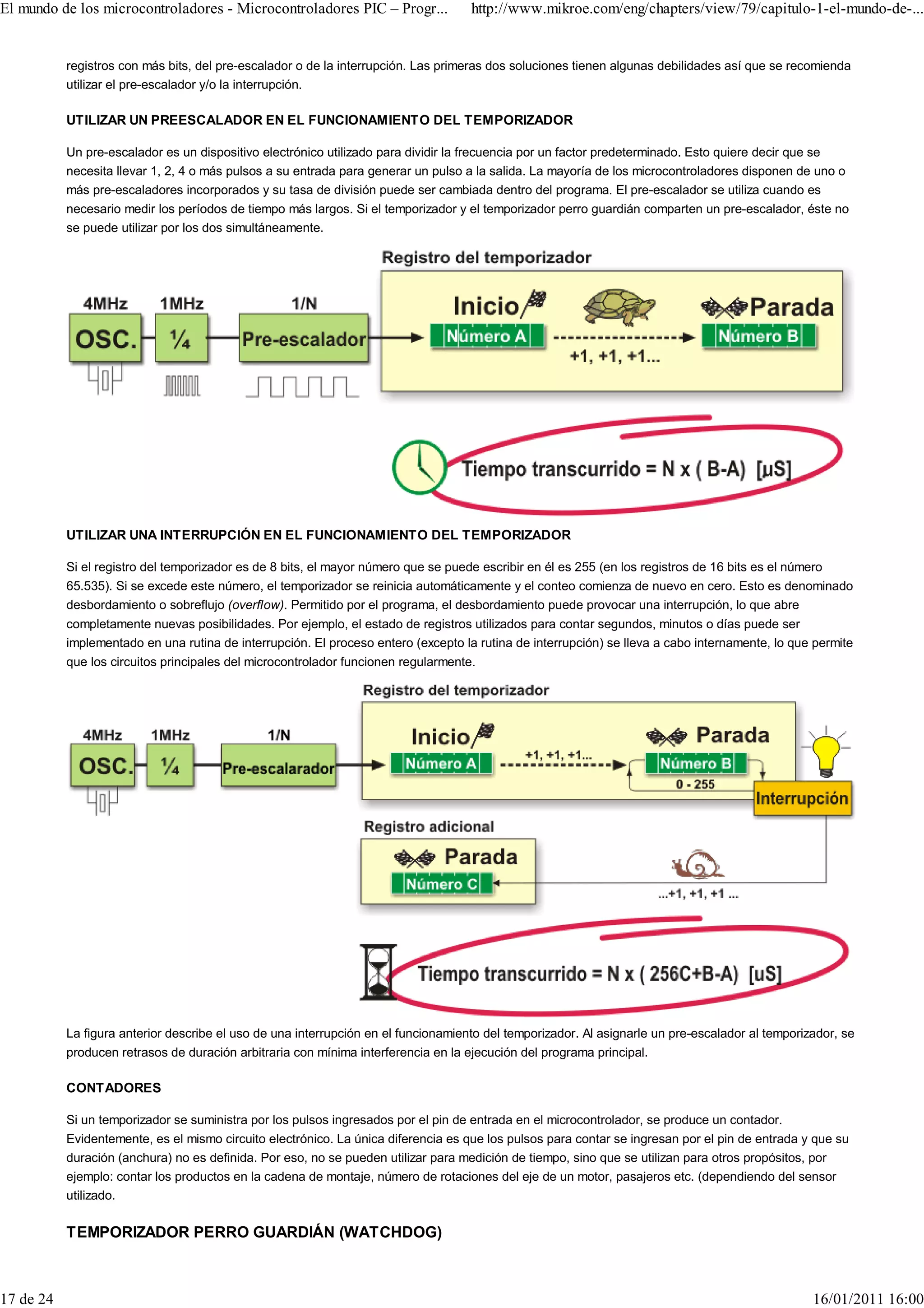 El mundo de los microcontroladores - Microcontroladores PIC – Progr...              http://www.mikroe.com/eng/chapters/view/79/capitulo-1-el-mundo-de-...


           registros con más bits, del pre-escalador o de la interrupción. Las primeras dos soluciones tienen algunas debilidades así que se recomienda
           utilizar el pre-escalador y/o la interrupción.

           UTILIZAR UN PREESCALADOR EN EL FUNCIONAMIENTO DEL TEMPORIZADOR

           Un pre-escalador es un dispositivo electrónico utilizado para dividir la frecuencia por un factor predeterminado. Esto quiere decir que se
           necesita llevar 1, 2, 4 o más pulsos a su entrada para generar un pulso a la salida. La mayoría de los microcontroladores disponen de uno o
           más pre-escaladores incorporados y su tasa de división puede ser cambiada dentro del programa. El pre-escalador se utiliza cuando es
           necesario medir los períodos de tiempo más largos. Si el temporizador y el temporizador perro guardián comparten un pre-escalador, éste no
           se puede utilizar por los dos simultáneamente.




           UTILIZAR UNA INTERRUPCIÓN EN EL FUNCIONAMIENTO DEL TEMPORIZADOR

           Si el registro del temporizador es de 8 bits, el mayor número que se puede escribir en él es 255 (en los registros de 16 bits es el número
           65.535). Si se excede este número, el temporizador se reinicia automáticamente y el conteo comienza de nuevo en cero. Esto es denominado
           desbordamiento o sobreflujo (overflow). Permitido por el programa, el desbordamiento puede provocar una interrupción, lo que abre
           completamente nuevas posibilidades. Por ejemplo, el estado de registros utilizados para contar segundos, minutos o días puede ser
           implementado en una rutina de interrupción. El proceso entero (excepto la rutina de interrupción) se lleva a cabo internamente, lo que permite
           que los circuitos principales del microcontrolador funcionen regularmente.




           La figura anterior describe el uso de una interrupción en el funcionamiento del temporizador. Al asignarle un pre-escalador al temporizador, se
           producen retrasos de duración arbitraria con mínima interferencia en la ejecución del programa principal.

           CONTADORES

           Si un temporizador se suministra por los pulsos ingresados por el pin de entrada en el microcontrolador, se produce un contador.
           Evidentemente, es el mismo circuito electrónico. La única diferencia es que los pulsos para contar se ingresan por el pin de entrada y que su
           duración (anchura) no es definida. Por eso, no se pueden utilizar para medición de tiempo, sino que se utilizan para otros propósitos, por
           ejemplo: contar los productos en la cadena de montaje, número de rotaciones del eje de un motor, pasajeros etc. (dependiendo del sensor
           utilizado.

           TEMPORIZADOR PERRO GUARDIÁN (WATCHDOG)



17 de 24                                                                                                                                          16/01/2011 16:00
 