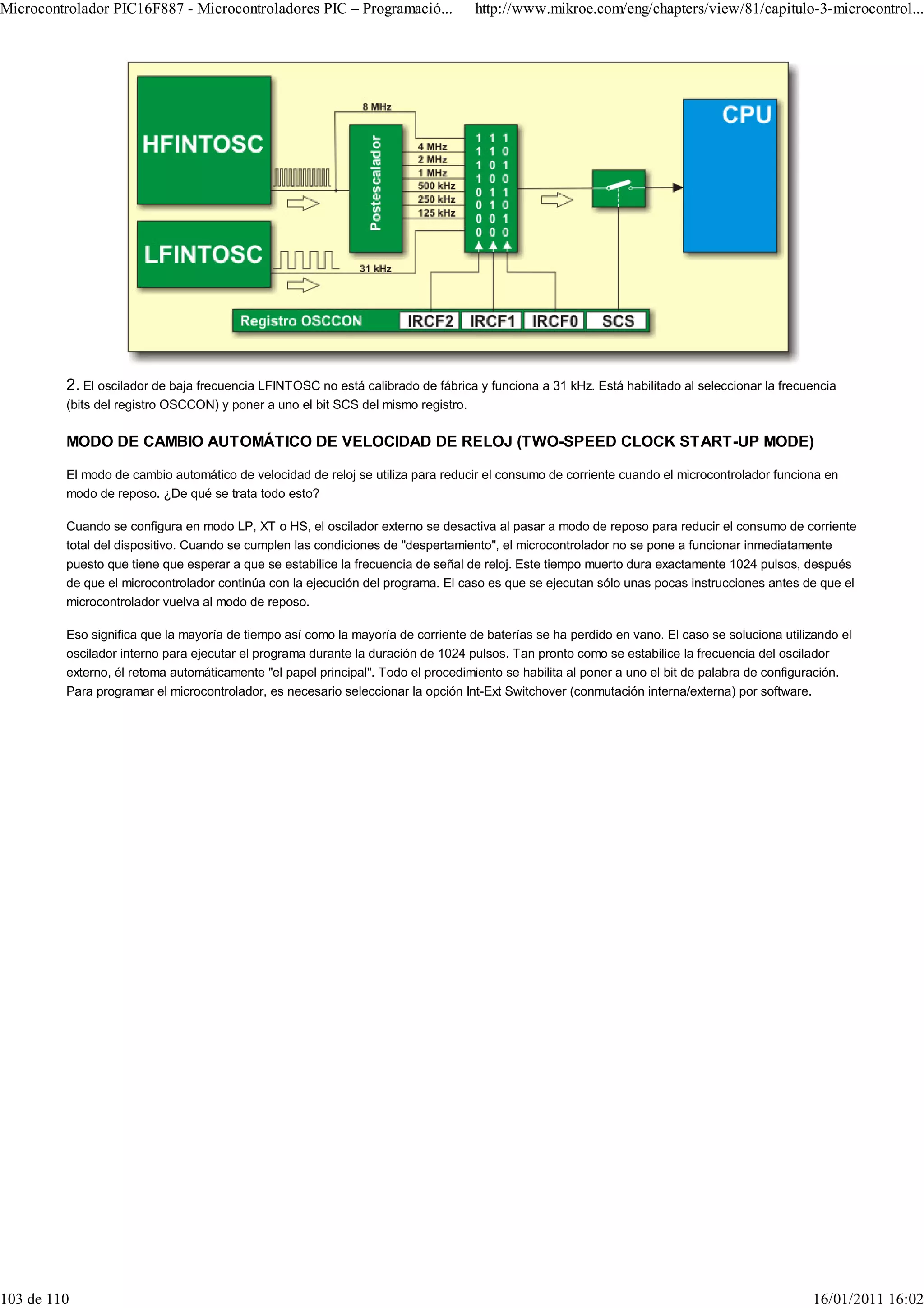 Microcontrolador PIC16F887 - Microcontroladores PIC – Programació...               http://www.mikroe.com/eng/chapters/view/81/capitulo-3-microcontrol...




         2. El oscilador de baja frecuencia LFINTOSC no está calibrado de fábrica y funciona a 31 kHz. Está habilitado al seleccionar la frecuencia
         (bits del registro OSCCON) y poner a uno el bit SCS del mismo registro.

         MODO DE CAMBIO AUTOMÁTICO DE VELOCIDAD DE RELOJ (TWO-SPEED CLOCK START-UP MODE)

         El modo de cambio automático de velocidad de reloj se utiliza para reducir el consumo de corriente cuando el microcontrolador funciona en
         modo de reposo. ¿De qué se trata todo esto?

         Cuando se configura en modo LP, XT o HS, el oscilador externo se desactiva al pasar a modo de reposo para reducir el consumo de corriente
         total del dispositivo. Cuando se cumplen las condiciones de "despertamiento", el microcontrolador no se pone a funcionar inmediatamente
         puesto que tiene que esperar a que se estabilice la frecuencia de señal de reloj. Este tiempo muerto dura exactamente 1024 pulsos, después
         de que el microcontrolador continúa con la ejecución del programa. El caso es que se ejecutan sólo unas pocas instrucciones antes de que el
         microcontrolador vuelva al modo de reposo.

         Eso significa que la mayoría de tiempo así como la mayoría de corriente de baterías se ha perdido en vano. El caso se soluciona utilizando el
         oscilador interno para ejecutar el programa durante la duración de 1024 pulsos. Tan pronto como se estabilice la frecuencia del oscilador
         externo, él retoma automáticamente "el papel principal". Todo el procedimiento se habilita al poner a uno el bit de palabra de configuración.
         Para programar el microcontrolador, es necesario seleccionar la opción Int-Ext Switchover (conmutación interna/externa) por software.




103 de 110                                                                                                                                     16/01/2011 16:02
 