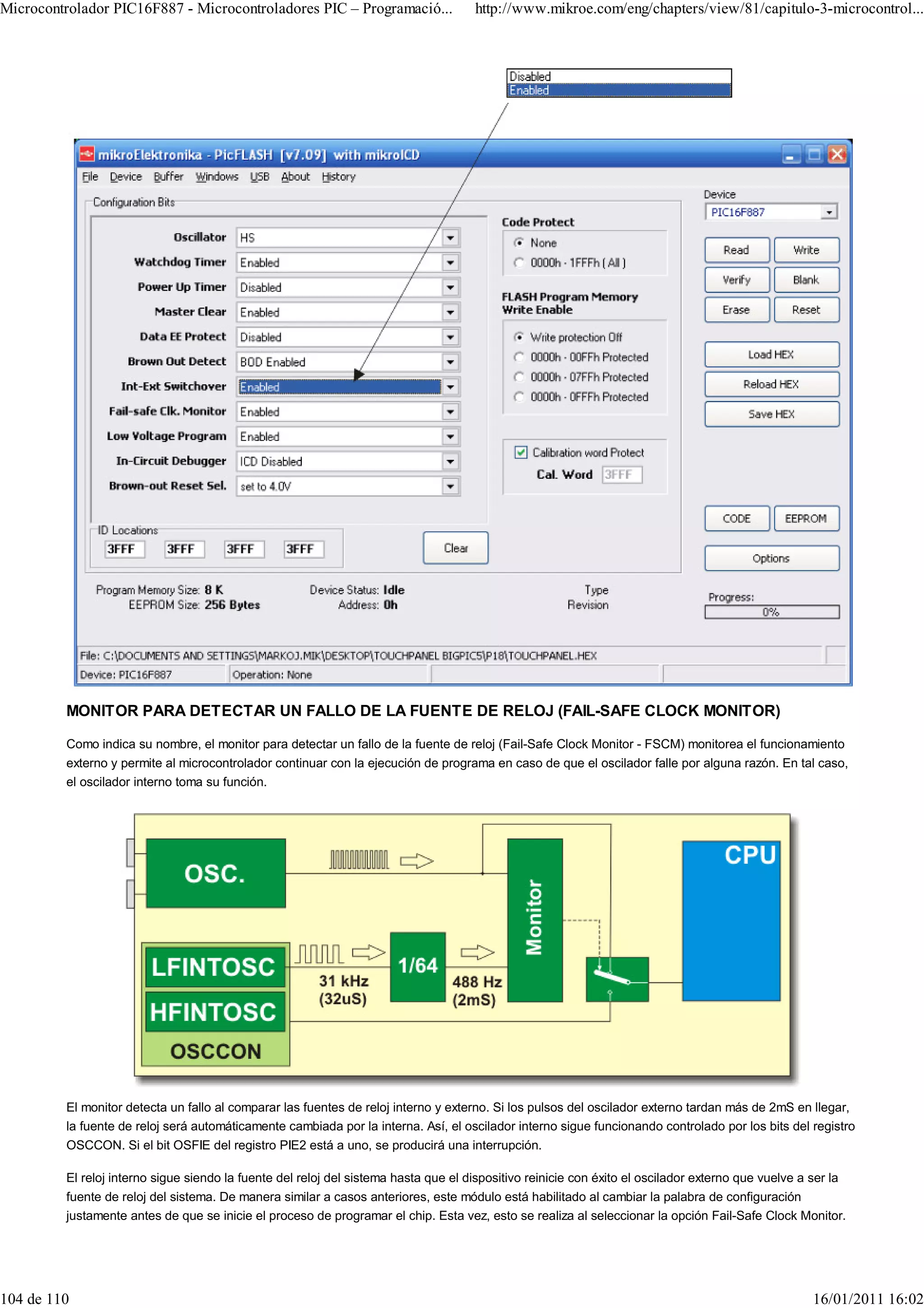 Microcontrolador PIC16F887 - Microcontroladores PIC – Programació...                  http://www.mikroe.com/eng/chapters/view/81/capitulo-3-microcontrol...




         MONITOR PARA DETECTAR UN FALLO DE LA FUENTE DE RELOJ (FAIL-SAFE CLOCK MONITOR)

         Como indica su nombre, el monitor para detectar un fallo de la fuente de reloj (Fail-Safe Clock Monitor - FSCM) monitorea el funcionamiento
         externo y permite al microcontrolador continuar con la ejecución de programa en caso de que el oscilador falle por alguna razón. En tal caso,
         el oscilador interno toma su función.




         El monitor detecta un fallo al comparar las fuentes de reloj interno y externo. Si los pulsos del oscilador externo tardan más de 2mS en llegar,
         la fuente de reloj será automáticamente cambiada por la interna. Así, el oscilador interno sigue funcionando controlado por los bits del registro
         OSCCON. Si el bit OSFIE del registro PIE2 está a uno, se producirá una interrupción.

         El reloj interno sigue siendo la fuente del reloj del sistema hasta que el dispositivo reinicie con éxito el oscilador externo que vuelve a ser la
         fuente de reloj del sistema. De manera similar a casos anteriores, este módulo está habilitado al cambiar la palabra de configuración
         justamente antes de que se inicie el proceso de programar el chip. Esta vez, esto se realiza al seleccionar la opción Fail-Safe Clock Monitor.




104 de 110                                                                                                                                            16/01/2011 16:02
 