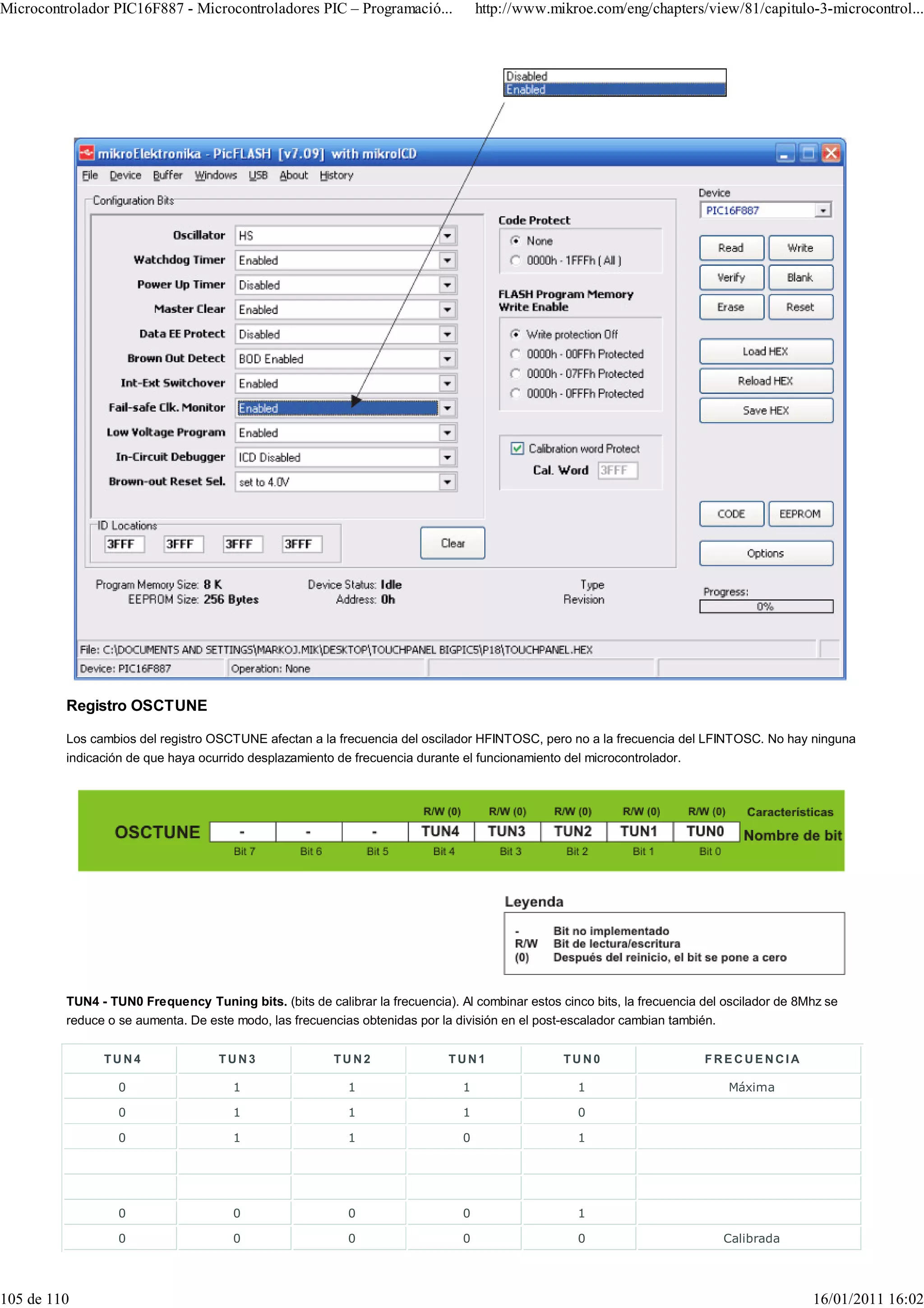Microcontrolador PIC16F887 - Microcontroladores PIC – Programació...               http://www.mikroe.com/eng/chapters/view/81/capitulo-3-microcontrol...




         Registro OSCTUNE

         Los cambios del registro OSCTUNE afectan a la frecuencia del oscilador HFINTOSC, pero no a la frecuencia del LFINTOSC. No hay ninguna
         indicación de que haya ocurrido desplazamiento de frecuencia durante el funcionamiento del microcontrolador.




         TUN4 - TUN0 Frequency Tuning bits. (bits de calibrar la frecuencia). Al combinar estos cinco bits, la frecuencia del oscilador de 8Mhz se
         reduce o se aumenta. De este modo, las frecuencias obtenidas por la división en el post-escalador cambian también.


               TUN4                 TUN3                TUN2                TUN1                 TUN0                     FRECUENCIA

                  0                   1                    1                   1                   1                          Máxima

                  0                   1                    1                   1                   0

                  0                   1                    1                   0                   1




                  0                   0                    0                   0                   1

                  0                   0                    0                   0                   0                         Calibrada




105 de 110                                                                                                                                   16/01/2011 16:02
 