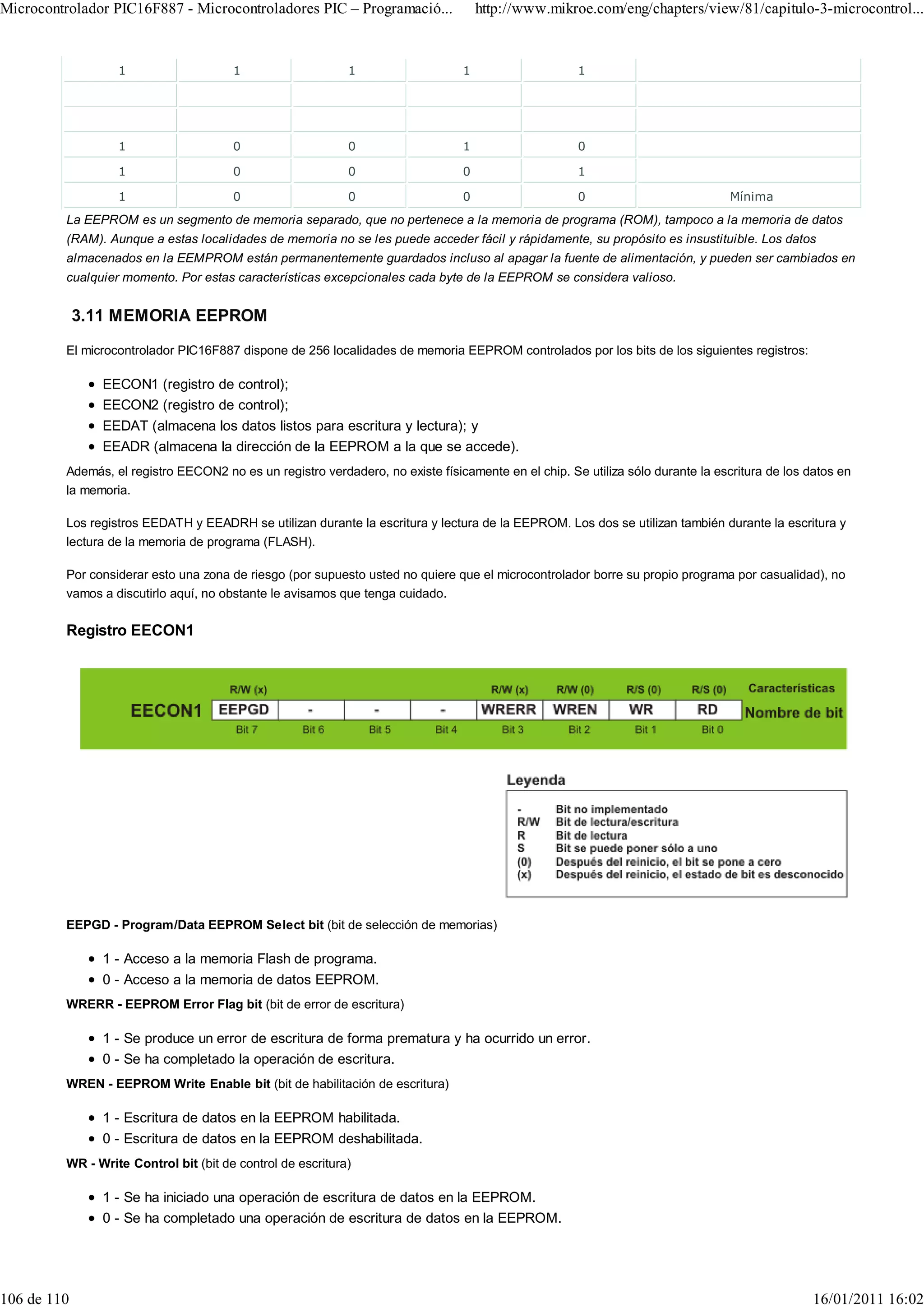 Microcontrolador PIC16F887 - Microcontroladores PIC – Programació...                http://www.mikroe.com/eng/chapters/view/81/capitulo-3-microcontrol...


                  1                    1                    1                   1                    1




                  1                    0                    0                   1                    0

                  1                    0                    0                   0                    1

                  1                    0                    0                   0                    0                           Mínima
         La EEPROM es un segmento de memoria separado, que no pertenece a la memoria de programa (ROM), tampoco a la memoria de datos
         (RAM). Aunque a estas localidades de memoria no se les puede acceder fácil y rápidamente, su propósito es insustituible. Los datos
         almacenados en la EEMPROM están permanentemente guardados incluso al apagar la fuente de alimentación, y pueden ser cambiados en
         cualquier momento. Por estas características excepcionales cada byte de la EEPROM se considera valioso.


             3.11 MEMORIA EEPROM
         El microcontrolador PIC16F887 dispone de 256 localidades de memoria EEPROM controlados por los bits de los siguientes registros:

                EECON1 (registro de control);
                EECON2 (registro de control);
                EEDAT (almacena los datos listos para escritura y lectura); y
                EEADR (almacena la dirección de la EEPROM a la que se accede).
         Además, el registro EECON2 no es un registro verdadero, no existe físicamente en el chip. Se utiliza sólo durante la escritura de los datos en
         la memoria.

         Los registros EEDATH y EEADRH se utilizan durante la escritura y lectura de la EEPROM. Los dos se utilizan también durante la escritura y
         lectura de la memoria de programa (FLASH).

         Por considerar esto una zona de riesgo (por supuesto usted no quiere que el microcontrolador borre su propio programa por casualidad), no
         vamos a discutirlo aquí, no obstante le avisamos que tenga cuidado.

         Registro EECON1




         EEPGD - Program/Data EEPROM Select bit (bit de selección de memorias)

                1 - Acceso a la memoria Flash de programa.
                0 - Acceso a la memoria de datos EEPROM.
         WRERR - EEPROM Error Flag bit (bit de error de escritura)

                1 - Se produce un error de escritura de forma prematura y ha ocurrido un error.
                0 - Se ha completado la operación de escritura.
         WREN - EEPROM Write Enable bit (bit de habilitación de escritura)

                1 - Escritura de datos en la EEPROM habilitada.
                0 - Escritura de datos en la EEPROM deshabilitada.
         WR - Write Control bit (bit de control de escritura)

                1 - Se ha iniciado una operación de escritura de datos en la EEPROM.
                0 - Se ha completado una operación de escritura de datos en la EEPROM.




106 de 110                                                                                                                                      16/01/2011 16:02
 