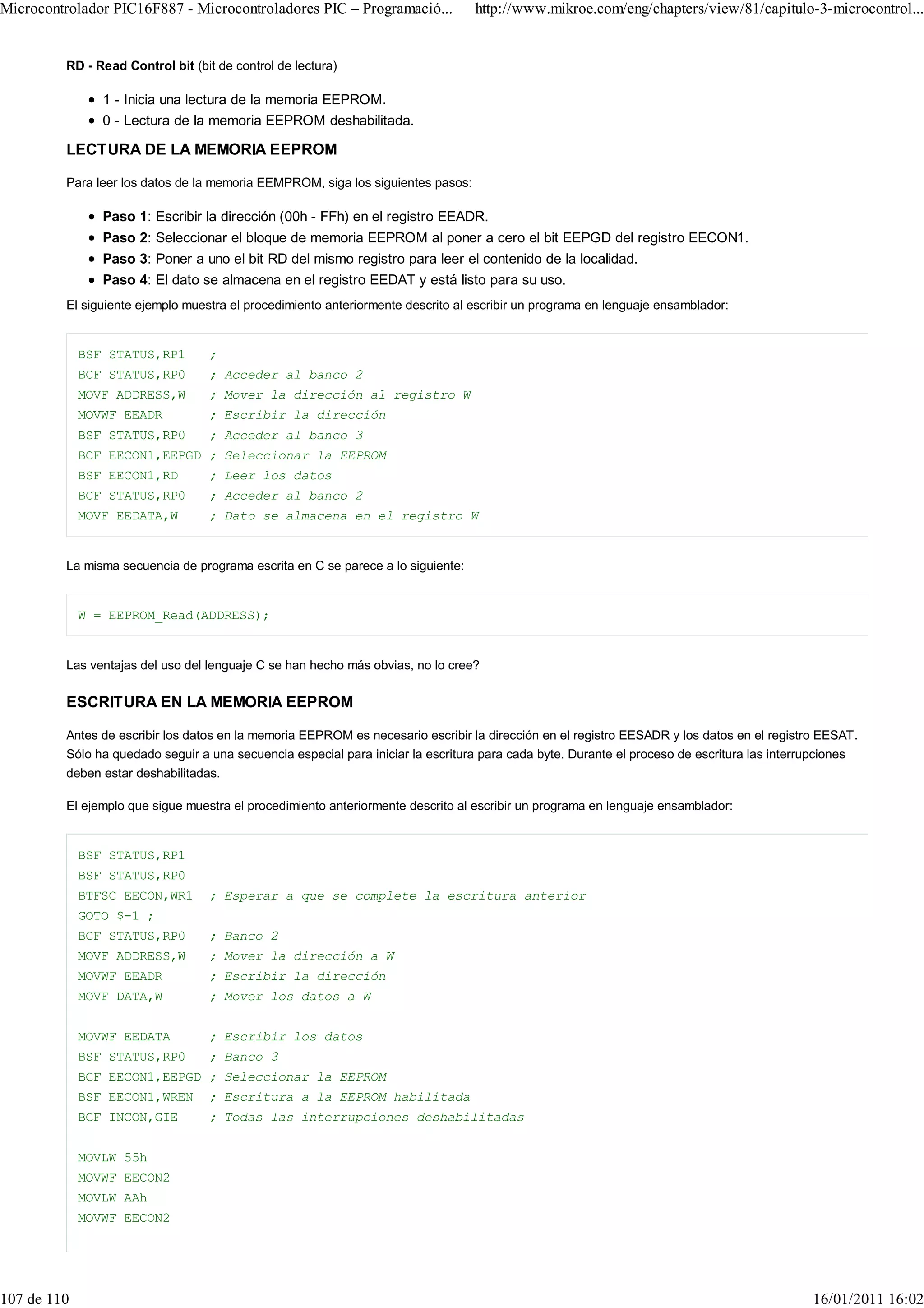 Microcontrolador PIC16F887 - Microcontroladores PIC – Programació...             http://www.mikroe.com/eng/chapters/view/81/capitulo-3-microcontrol...


         RD - Read Control bit (bit de control de lectura)

                1 - Inicia una lectura de la memoria EEPROM.
                0 - Lectura de la memoria EEPROM deshabilitada.

         LECTURA DE LA MEMORIA EEPROM

         Para leer los datos de la memoria EEMPROM, siga los siguientes pasos:

                Paso 1: Escribir la dirección (00h - FFh) en el registro EEADR.
                Paso 2: Seleccionar el bloque de memoria EEPROM al poner a cero el bit EEPGD del registro EECON1.
                Paso 3: Poner a uno el bit RD del mismo registro para leer el contenido de la localidad.
                Paso 4: El dato se almacena en el registro EEDAT y está listo para su uso.
         El siguiente ejemplo muestra el procedimiento anteriormente descrito al escribir un programa en lenguaje ensamblador:


             BSF STATUS,RP1       ;
             BCF STATUS,RP0       ; Acceder al banco 2
             MOVF ADDRESS,W       ; Mover la dirección al registro W
             MOVWF EEADR          ; Escribir la dirección
             BSF STATUS,RP0       ; Acceder al banco 3
             BCF EECON1,EEPGD ; Seleccionar la EEPROM
             BSF EECON1,RD        ; Leer los datos
             BCF STATUS,RP0       ; Acceder al banco 2
             MOVF EEDATA,W        ; Dato se almacena en el registro W


         La misma secuencia de programa escrita en C se parece a lo siguiente:


             W = EEPROM_Read(ADDRESS);


         Las ventajas del uso del lenguaje C se han hecho más obvias, no lo cree?

         ESCRITURA EN LA MEMORIA EEPROM

         Antes de escribir los datos en la memoria EEPROM es necesario escribir la dirección en el registro EESADR y los datos en el registro EESAT.
         Sólo ha quedado seguir a una secuencia especial para iniciar la escritura para cada byte. Durante el proceso de escritura las interrupciones
         deben estar deshabilitadas.

         El ejemplo que sigue muestra el procedimiento anteriormente descrito al escribir un programa en lenguaje ensamblador:


             BSF STATUS,RP1
             BSF STATUS,RP0
             BTFSC EECON,WR1      ; Esperar a que se complete la escritura anterior
             GOTO $-1 ;
             BCF STATUS,RP0       ; Banco 2
             MOVF ADDRESS,W       ; Mover la dirección a W
             MOVWF EEADR          ; Escribir la dirección
             MOVF DATA,W          ; Mover los datos a W


             MOVWF EEDATA         ; Escribir los datos
             BSF STATUS,RP0       ; Banco 3
             BCF EECON1,EEPGD ; Seleccionar la EEPROM
             BSF EECON1,WREN      ; Escritura a la EEPROM habilitada
             BCF INCON,GIE        ; Todas las interrupciones deshabilitadas


             MOVLW 55h
             MOVWF EECON2
             MOVLW AAh
             MOVWF EECON2




107 de 110                                                                                                                                   16/01/2011 16:02
 