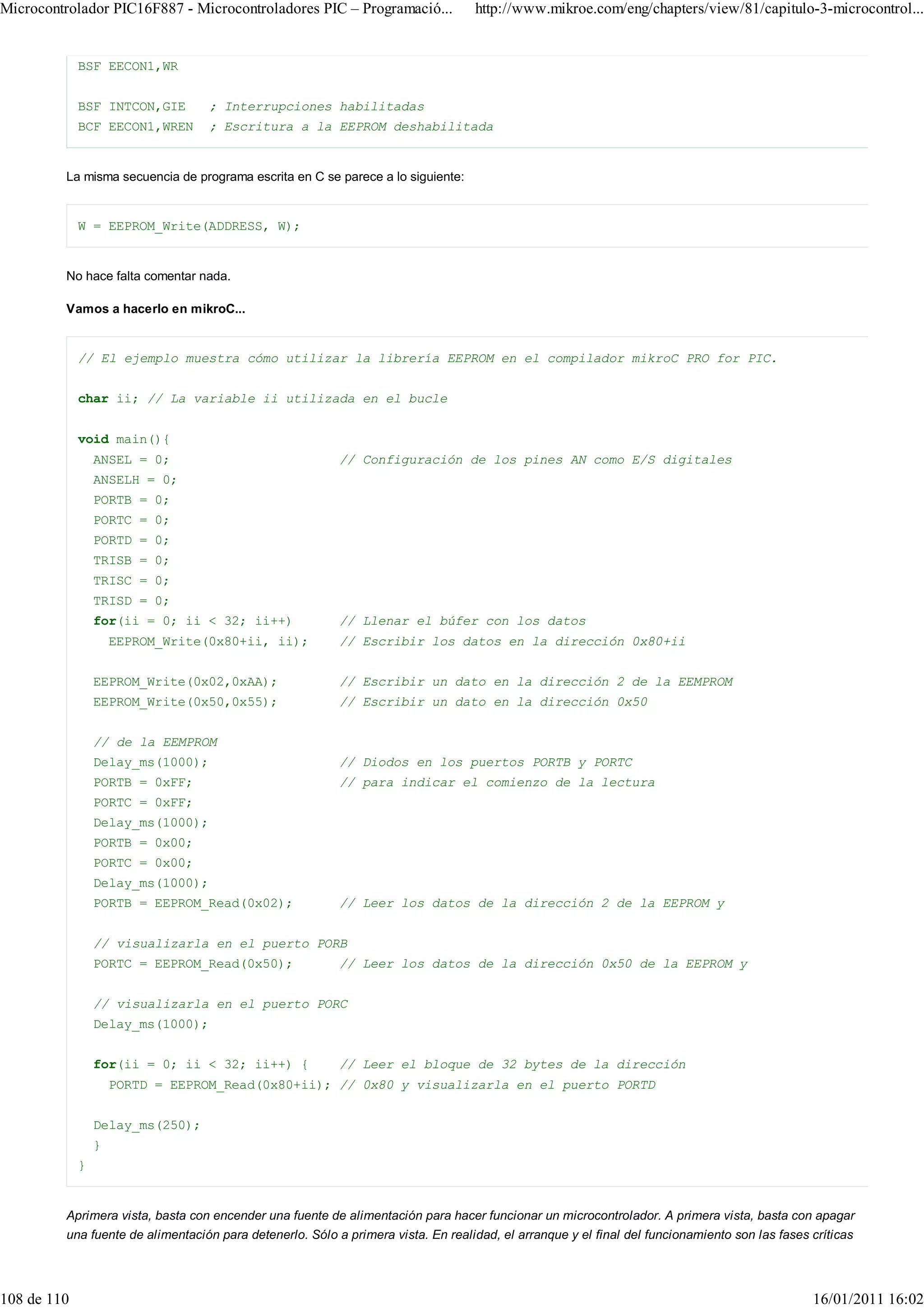 Microcontrolador PIC16F887 - Microcontroladores PIC – Programació...              http://www.mikroe.com/eng/chapters/view/81/capitulo-3-microcontrol...


             BSF EECON1,WR


             BSF INTCON,GIE       ; Interrupciones habilitadas
             BCF EECON1,WREN      ; Escritura a la EEPROM deshabilitada


         La misma secuencia de programa escrita en C se parece a lo siguiente:


             W = EEPROM_Write(ADDRESS, W);


         No hace falta comentar nada.

         Vamos a hacerlo en mikroC...


             // El ejemplo muestra cómo utilizar la librería EEPROM en el compilador mikroC PRO for PIC.


             char ii; // La variable ii utilizada en el bucle


             void main(){
                 ANSEL = 0;                               // Configuración de los pines AN como E/S digitales
                 ANSELH = 0;
                 PORTB = 0;
                 PORTC = 0;
                 PORTD = 0;
                 TRISB = 0;
                 TRISC = 0;
                 TRISD = 0;
                 for(ii = 0; ii < 32; ii++)               // Llenar el búfer con los datos
                     EEPROM_Write(0x80+ii, ii);           // Escribir los datos en la dirección 0x80+ii


                 EEPROM_Write(0x02,0xAA);                 // Escribir un dato en la dirección 2 de la EEMPROM
                 EEPROM_Write(0x50,0x55);                 // Escribir un dato en la dirección 0x50


                 // de la EEMPROM
                 Delay_ms(1000);                          // Diodos en los puertos PORTB y PORTC
                 PORTB = 0xFF;                            // para indicar el comienzo de la lectura
                 PORTC = 0xFF;
                 Delay_ms(1000);
                 PORTB = 0x00;
                 PORTC = 0x00;
                 Delay_ms(1000);
                 PORTB = EEPROM_Read(0x02);               // Leer los datos de la dirección 2 de la EEPROM y


                 // visualizarla en el puerto PORB
                 PORTC = EEPROM_Read(0x50);               // Leer los datos de la dirección 0x50 de la EEPROM y


                 // visualizarla en el puerto PORC
                 Delay_ms(1000);


                 for(ii = 0; ii < 32; ii++) {             // Leer el bloque de 32 bytes de la dirección
                     PORTD = EEPROM_Read(0x80+ii); // 0x80 y visualizarla en el puerto PORTD


                 Delay_ms(250);
                 }
             }


         Aprimera vista, basta con encender una fuente de alimentación para hacer funcionar un microcontrolador. A primera vista, basta con apagar
         una fuente de alimentación para detenerlo. Sólo a primera vista. En realidad, el arranque y el final del funcionamiento son las fases críticas




108 de 110                                                                                                                                     16/01/2011 16:02
 