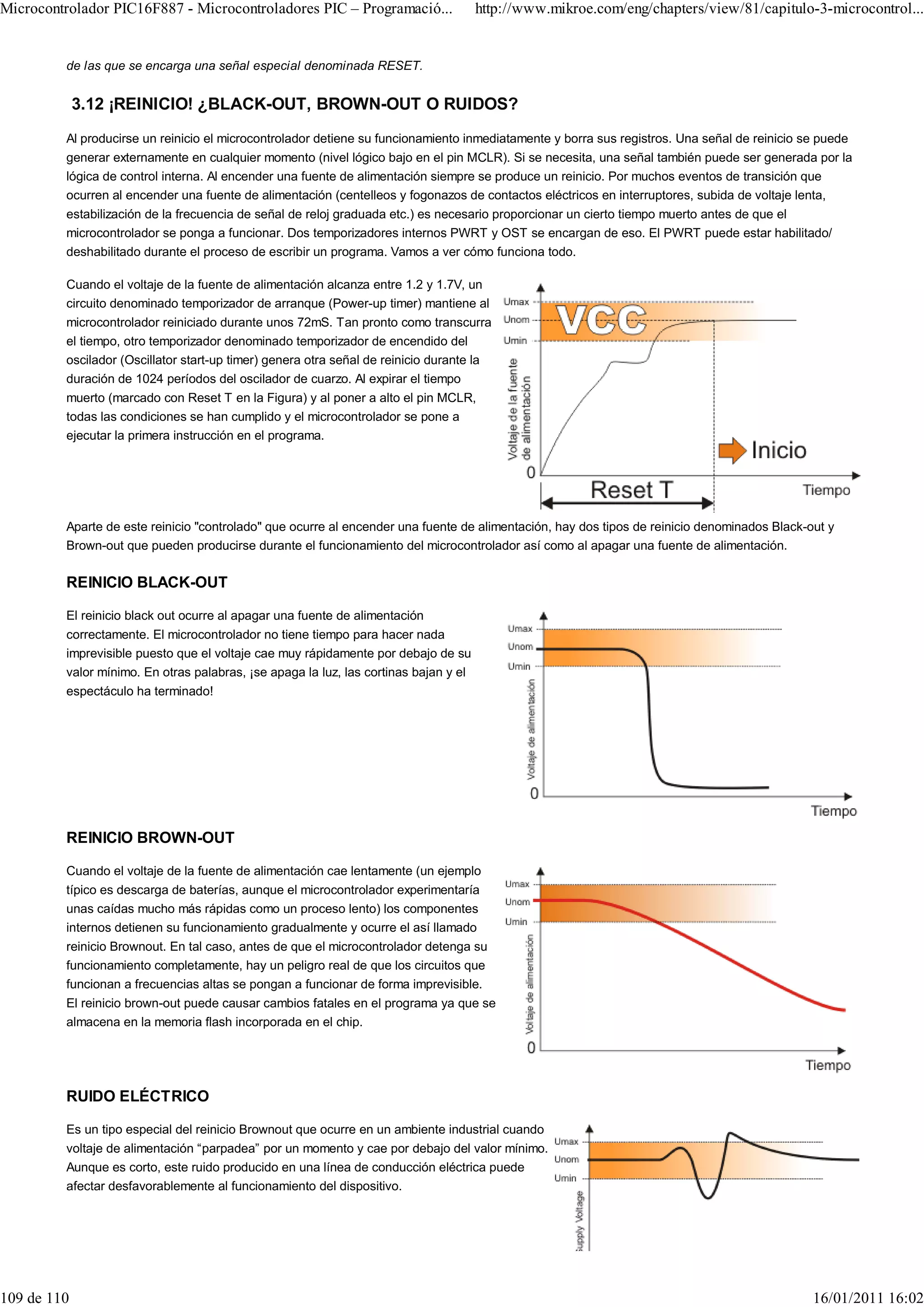 Microcontrolador PIC16F887 - Microcontroladores PIC – Programació...                  http://www.mikroe.com/eng/chapters/view/81/capitulo-3-microcontrol...


         de las que se encarga una señal especial denominada RESET.


             3.12 ¡REINICIO! ¿BLACK-OUT, BROWN-OUT O RUIDOS?
         Al producirse un reinicio el microcontrolador detiene su funcionamiento inmediatamente y borra sus registros. Una señal de reinicio se puede
         generar externamente en cualquier momento (nivel lógico bajo en el pin MCLR). Si se necesita, una señal también puede ser generada por la
         lógica de control interna. Al encender una fuente de alimentación siempre se produce un reinicio. Por muchos eventos de transición que
         ocurren al encender una fuente de alimentación (centelleos y fogonazos de contactos eléctricos en interruptores, subida de voltaje lenta,
         estabilización de la frecuencia de señal de reloj graduada etc.) es necesario proporcionar un cierto tiempo muerto antes de que el
         microcontrolador se ponga a funcionar. Dos temporizadores internos PWRT y OST se encargan de eso. El PWRT puede estar habilitado/
         deshabilitado durante el proceso de escribir un programa. Vamos a ver cómo funciona todo.

         Cuando el voltaje de la fuente de alimentación alcanza entre 1.2 y 1.7V, un
         circuito denominado temporizador de arranque (Power-up timer) mantiene al
         microcontrolador reiniciado durante unos 72mS. Tan pronto como transcurra
         el tiempo, otro temporizador denominado temporizador de encendido del
         oscilador (Oscillator start-up timer) genera otra señal de reinicio durante la
         duración de 1024 períodos del oscilador de cuarzo. Al expirar el tiempo
         muerto (marcado con Reset T en la Figura) y al poner a alto el pin MCLR,
         todas las condiciones se han cumplido y el microcontrolador se pone a
         ejecutar la primera instrucción en el programa.




         Aparte de este reinicio "controlado" que ocurre al encender una fuente de alimentación, hay dos tipos de reinicio denominados Black-out y
         Brown-out que pueden producirse durante el funcionamiento del microcontrolador así como al apagar una fuente de alimentación.

         REINICIO BLACK-OUT

         El reinicio black out ocurre al apagar una fuente de alimentación
         correctamente. El microcontrolador no tiene tiempo para hacer nada
         imprevisible puesto que el voltaje cae muy rápidamente por debajo de su
         valor mínimo. En otras palabras, ¡se apaga la luz, las cortinas bajan y el
         espectáculo ha terminado!




         REINICIO BROWN-OUT

         Cuando el voltaje de la fuente de alimentación cae lentamente (un ejemplo
         típico es descarga de baterías, aunque el microcontrolador experimentaría
         unas caídas mucho más rápidas como un proceso lento) los componentes
         internos detienen su funcionamiento gradualmente y ocurre el así llamado
         reinicio Brownout. En tal caso, antes de que el microcontrolador detenga su
         funcionamiento completamente, hay un peligro real de que los circuitos que
         funcionan a frecuencias altas se pongan a funcionar de forma imprevisible.
         El reinicio brown-out puede causar cambios fatales en el programa ya que se
         almacena en la memoria flash incorporada en el chip.




         RUIDO ELÉCTRICO

         Es un tipo especial del reinicio Brownout que ocurre en un ambiente industrial cuando
         voltaje de alimentación “parpadea” por un momento y cae por debajo del valor mínimo.
         Aunque es corto, este ruido producido en una línea de conducción eléctrica puede
         afectar desfavorablemente al funcionamiento del dispositivo.




109 de 110                                                                                                                                    16/01/2011 16:02
 