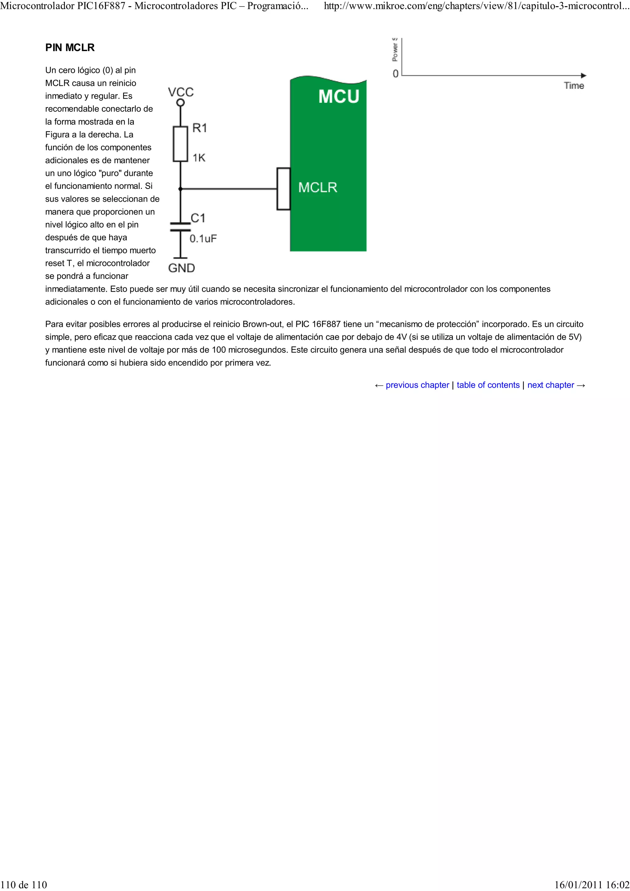 Microcontrolador PIC16F887 - Microcontroladores PIC – Programació...               http://www.mikroe.com/eng/chapters/view/81/capitulo-3-microcontrol...


         PIN MCLR

         Un cero lógico (0) al pin
         MCLR causa un reinicio
         inmediato y regular. Es
         recomendable conectarlo de
         la forma mostrada en la
         Figura a la derecha. La
         función de los componentes
         adicionales es de mantener
         un uno lógico "puro" durante
         el funcionamiento normal. Si
         sus valores se seleccionan de
         manera que proporcionen un
         nivel lógico alto en el pin
         después de que haya
         transcurrido el tiempo muerto
         reset T, el microcontrolador
         se pondrá a funcionar
         inmediatamente. Esto puede ser muy útil cuando se necesita sincronizar el funcionamiento del microcontrolador con los componentes
         adicionales o con el funcionamiento de varios microcontroladores.

         Para evitar posibles errores al producirse el reinicio Brown-out, el PIC 16F887 tiene un “mecanismo de protección” incorporado. Es un circuito
         simple, pero eficaz que reacciona cada vez que el voltaje de alimentación cae por debajo de 4V (si se utiliza un voltaje de alimentación de 5V)
         y mantiene este nivel de voltaje por más de 100 microsegundos. Este circuito genera una señal después de que todo el microcontrolador
         funcionará como si hubiera sido encendido por primera vez.

                                                                                                ← previous chapter | table of contents | next chapter →




110 de 110                                                                                                                                      16/01/2011 16:02
 