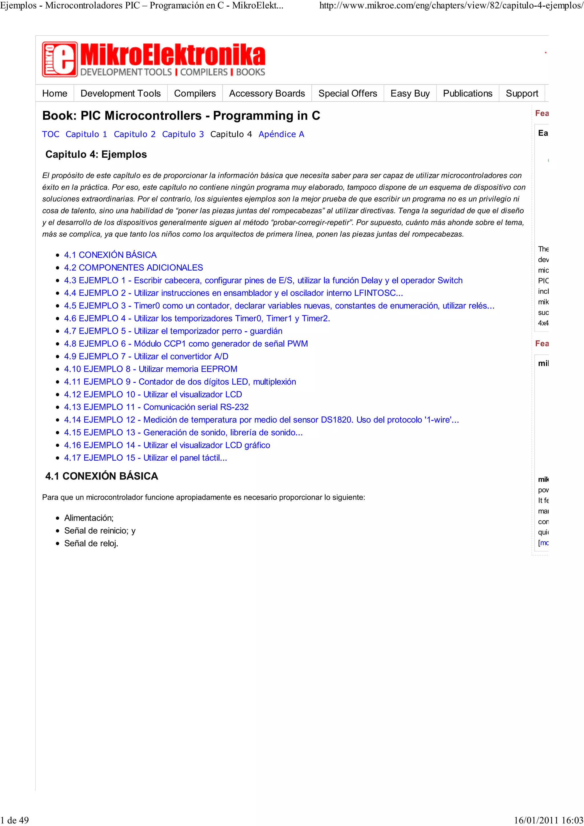 Ejemplos - Microcontroladores PIC – Programación en C - MikroElekt...                      http://www.mikroe.com/eng/chapters/view/82/capitulo-4-ejemplos/




          Home       Development Tools          Compilers       Accessory Boards           Special Offers       Easy Buy       Publications       Support

          Book: PIC Microcontrollers - Programming in C                                                                                                   Featured Dev

          TOC Capitulo 1 Capitulo 2 Capitulo 3 Capitulo 4 Apéndice A                                                                                      EasyPIC6 D

           Capitulo 4: Ejemplos
          El propósito de este capítulo es de proporcionar la información básica que necesita saber para ser capaz de utilizar microcontroladores con
          éxito en la práctica. Por eso, este capítulo no contiene ningún programa muy elaborado, tampoco dispone de un esquema de dispositivo con
          soluciones extraordinarias. Por el contrario, los siguientes ejemplos son la mejor prueba de que escribir un programa no es un privilegio ni
          cosa de talento, sino una habilidad de “poner las piezas juntas del rompecabezas” al utilizar directivas. Tenga la seguridad de que el diseño
          y el desarrollo de los dispositivos generalmente siguen al método “probar-corregir-repetir”. Por supuesto, cuánto más ahonde sobre el tema,
          más se complica, ya que tanto los niños como los arquitectos de primera línea, ponen las piezas juntas del rompecabezas.
                                                                                                                                                          The
                4.1 CONEXIÓN BÁSICA                                                                                                                       development sy
                4.2 COMPONENTES ADICIONALES                                                                                                               microcontroller
                4.3 EJEMPLO 1 - Escribir cabecera, configurar pines de E/S, utilizar la función Delay y el operador Switch                                PIC16F887 mic
                4.4 EJEMPLO 2 - Utilizar instrucciones en ensamblador y el oscilador interno LFINTOSC...                                                  includes a USB
                                                                                                                                                          mikroICD and m
                4.5 EJEMPLO 3 - Timer0 como un contador, declarar variables nuevas, constantes de enumeración, utilizar relés...
                                                                                                                                                          such as COG,
                4.6 EJEMPLO 4 - Utilizar los temporizadores Timer0, Timer1 y Timer2.                                                                      4x4 keypads et
                4.7 EJEMPLO 5 - Utilizar el temporizador perro - guardián
                4.8 EJEMPLO 6 - Módulo CCP1 como generador de señal PWM                                                                                   Featured Com
                4.9 EJEMPLO 7 - Utilizar el convertidor A/D
                                                                                                                                                          mikroC PRO
                4.10 EJEMPLO 8 - Utilizar memoria EEPROM
                4.11 EJEMPLO 9 - Contador de dos dígitos LED, multiplexión
                4.12 EJEMPLO 10 - Utilizar el visualizador LCD
                4.13 EJEMPLO 11 - Comunicación serial RS-232
                4.14 EJEMPLO 12 - Medición de temperatura por medio del sensor DS1820. Uso del protocolo '1-wire'...
                4.15 EJEMPLO 13 - Generación de sonido, librería de sonido...
                4.16 EJEMPLO 14 - Utilizar el visualizador LCD gráfico
                4.17 EJEMPLO 15 - Utilizar el panel táctil...

           4.1 CONEXIÓN BÁSICA                                                                                                                            mikroC PRO fo
                                                                                                                                                          power and flexi
          Para que un microcontrolador funcione apropiadamente es necesario proporcionar lo siguiente:                                                    It features the m
                                                                                                                                                          market. Many p
                Alimentación;                                                                                                                             comprehensive
                Señal de reinicio; y                                                                                                                      quick start in pr
                Señal de reloj.                                                                                                                           [more info




1 de 49                                                                                                                                             16/01/2011 16:03
 