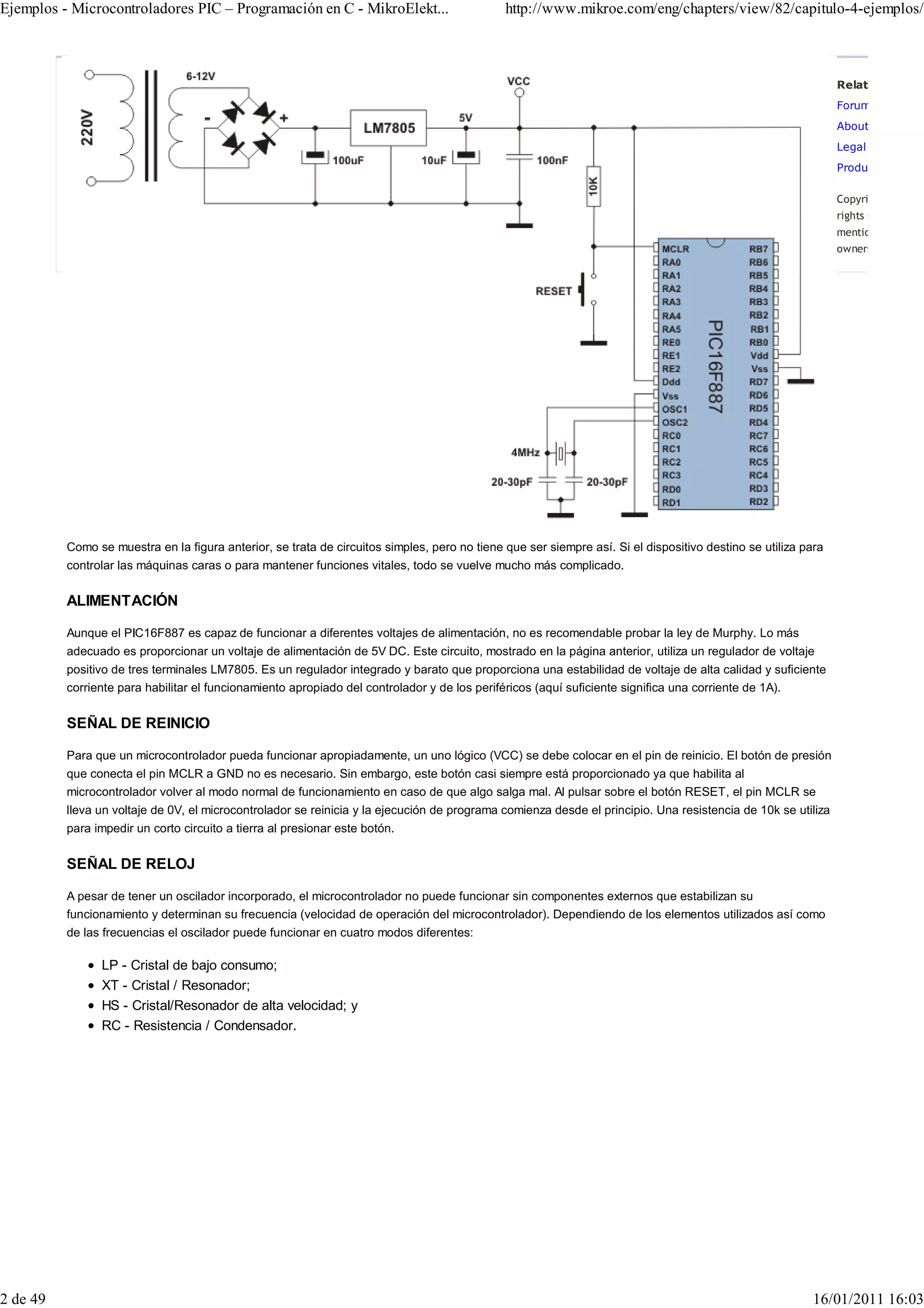 Ejemplos - Microcontroladores PIC – Programación en C - MikroElekt...                         http://www.mikroe.com/eng/chapters/view/82/capitulo-4-ejemplos/



                                                                                                                                                               Related Links:
                                                                                                                                                               Forums
                                                                                                                                                               About MikroElek
                                                                                                                                                               Legal Informatio
                                                                                                                                                               Product Archive

                                                                                                                                                               Copyright © 1998–
                                                                                                                                                               rights reserved. Al
                                                                                                                                                               mentioned are the
                                                                                                                                                               owners.




          Como se muestra en la figura anterior, se trata de circuitos simples, pero no tiene que ser siempre así. Si el dispositivo destino se utiliza para
          controlar las máquinas caras o para mantener funciones vitales, todo se vuelve mucho más complicado.


          ALIMENTACIÓN

          Aunque el PIC16F887 es capaz de funcionar a diferentes voltajes de alimentación, no es recomendable probar la ley de Murphy. Lo más
          adecuado es proporcionar un voltaje de alimentación de 5V DC. Este circuito, mostrado en la página anterior, utiliza un regulador de voltaje
          positivo de tres terminales LM7805. Es un regulador integrado y barato que proporciona una estabilidad de voltaje de alta calidad y suficiente
          corriente para habilitar el funcionamiento apropiado del controlador y de los periféricos (aquí suficiente significa una corriente de 1A).


          SEÑAL DE REINICIO

          Para que un microcontrolador pueda funcionar apropiadamente, un uno lógico (VCC) se debe colocar en el pin de reinicio. El botón de presión
          que conecta el pin MCLR a GND no es necesario. Sin embargo, este botón casi siempre está proporcionado ya que habilita al
          microcontrolador volver al modo normal de funcionamiento en caso de que algo salga mal. Al pulsar sobre el botón RESET, el pin MCLR se
          lleva un voltaje de 0V, el microcontrolador se reinicia y la ejecución de programa comienza desde el principio. Una resistencia de 10k se utiliza
          para impedir un corto circuito a tierra al presionar este botón.


          SEÑAL DE RELOJ

          A pesar de tener un oscilador incorporado, el microcontrolador no puede funcionar sin componentes externos que estabilizan su
          funcionamiento y determinan su frecuencia (velocidad de operación del microcontrolador). Dependiendo de los elementos utilizados así como
          de las frecuencias el oscilador puede funcionar en cuatro modos diferentes:

                LP - Cristal de bajo consumo;
                XT - Cristal / Resonador;
                HS - Cristal/Resonador de alta velocidad; y
                RC - Resistencia / Condensador.




2 de 49                                                                                                                                                  16/01/2011 16:03
 