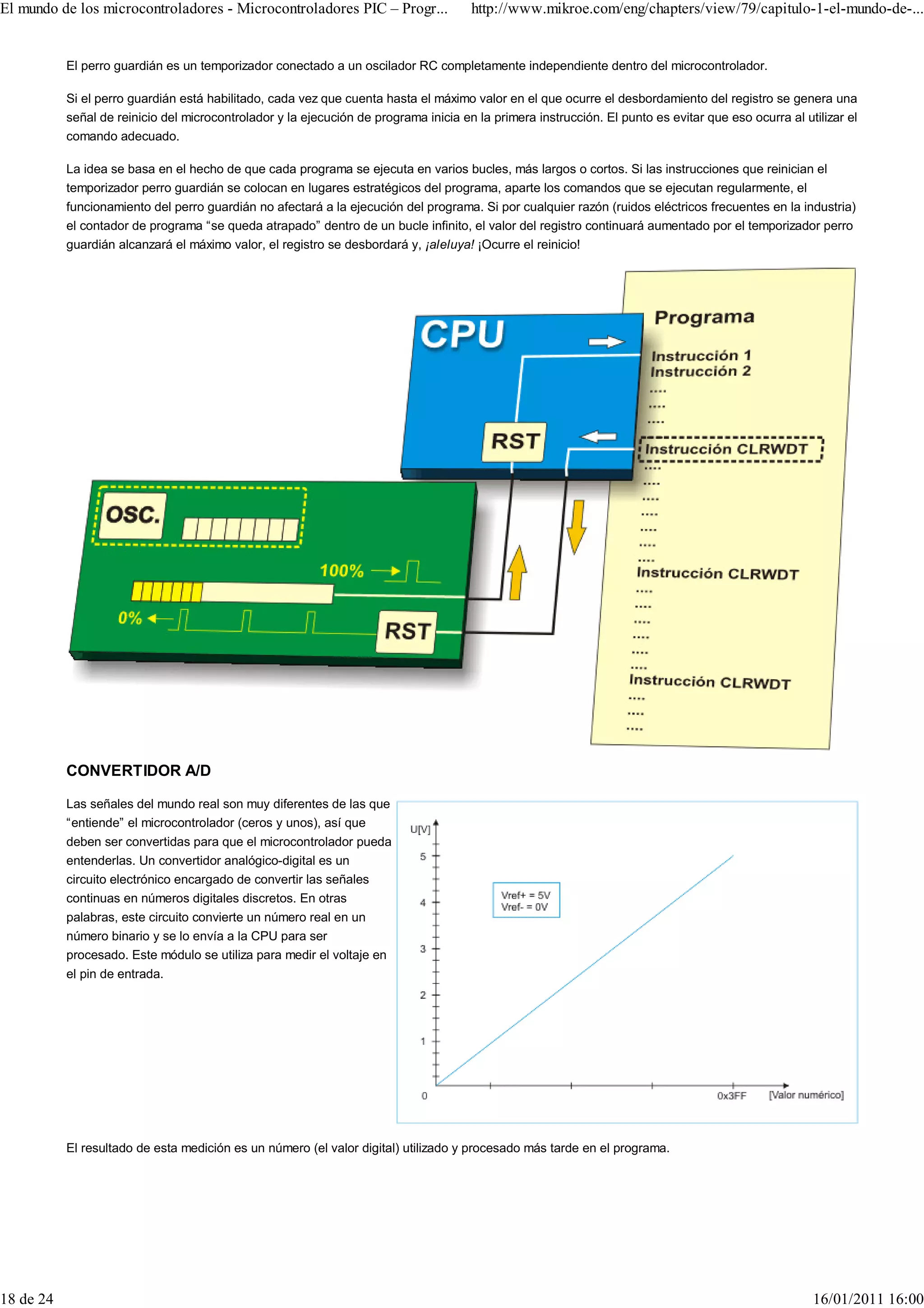El mundo de los microcontroladores - Microcontroladores PIC – Progr...                http://www.mikroe.com/eng/chapters/view/79/capitulo-1-el-mundo-de-...


           El perro guardián es un temporizador conectado a un oscilador RC completamente independiente dentro del microcontrolador.

           Si el perro guardián está habilitado, cada vez que cuenta hasta el máximo valor en el que ocurre el desbordamiento del registro se genera una
           señal de reinicio del microcontrolador y la ejecución de programa inicia en la primera instrucción. El punto es evitar que eso ocurra al utilizar el
           comando adecuado.

           La idea se basa en el hecho de que cada programa se ejecuta en varios bucles, más largos o cortos. Si las instrucciones que reinician el
           temporizador perro guardián se colocan en lugares estratégicos del programa, aparte los comandos que se ejecutan regularmente, el
           funcionamiento del perro guardián no afectará a la ejecución del programa. Si por cualquier razón (ruidos eléctricos frecuentes en la industria)
           el contador de programa “se queda atrapado” dentro de un bucle infinito, el valor del registro continuará aumentado por el temporizador perro
           guardián alcanzará el máximo valor, el registro se desbordará y, ¡aleluya! ¡Ocurre el reinicio!




           CONVERTIDOR A/D

           Las señales del mundo real son muy diferentes de las que
           “entiende” el microcontrolador (ceros y unos), así que
           deben ser convertidas para que el microcontrolador pueda
           entenderlas. Un convertidor analógico-digital es un
           circuito electrónico encargado de convertir las señales
           continuas en números digitales discretos. En otras
           palabras, este circuito convierte un número real en un
           número binario y se lo envía a la CPU para ser
           procesado. Este módulo se utiliza para medir el voltaje en
           el pin de entrada.




           El resultado de esta medición es un número (el valor digital) utilizado y procesado más tarde en el programa.




18 de 24                                                                                                                                              16/01/2011 16:00
 