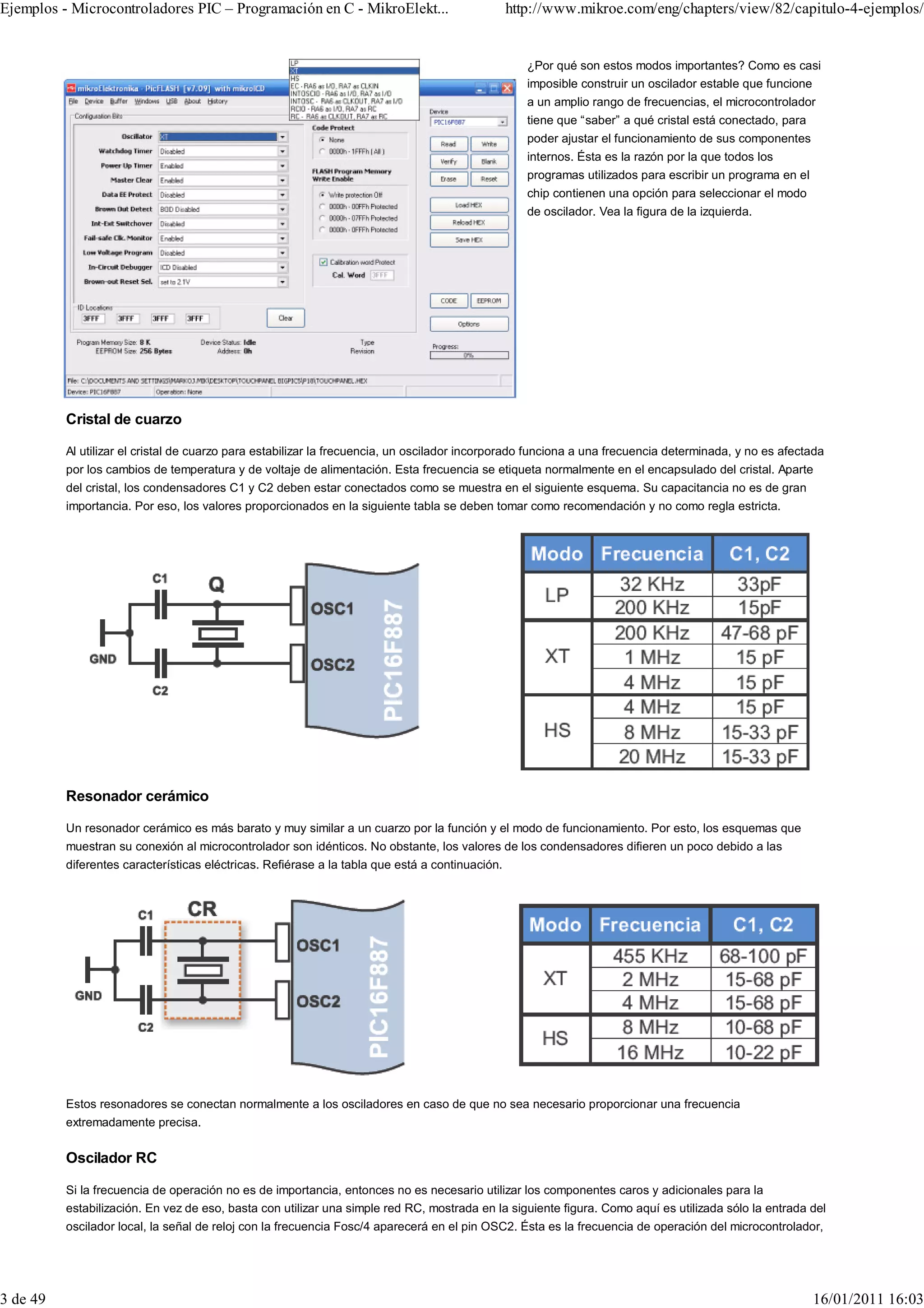 Ejemplos - Microcontroladores PIC – Programación en C - MikroElekt...                            http://www.mikroe.com/eng/chapters/view/82/capitulo-4-ejemplos/


                                                                                                    ¿Por qué son estos modos importantes? Como es casi
                                                                                                    imposible construir un oscilador estable que funcione
                                                                                                    a un amplio rango de frecuencias, el microcontrolador
                                                                                                    tiene que “saber” a qué cristal está conectado, para
                                                                                                    poder ajustar el funcionamiento de sus componentes
                                                                                                    internos. Ésta es la razón por la que todos los
                                                                                                    programas utilizados para escribir un programa en el
                                                                                                    chip contienen una opción para seleccionar el modo
                                                                                                    de oscilador. Vea la figura de la izquierda.




          Cristal de cuarzo

          Al utilizar el cristal de cuarzo para estabilizar la frecuencia, un oscilador incorporado funciona a una frecuencia determinada, y no es afectada
          por los cambios de temperatura y de voltaje de alimentación. Esta frecuencia se etiqueta normalmente en el encapsulado del cristal. Aparte
          del cristal, los condensadores C1 y C2 deben estar conectados como se muestra en el siguiente esquema. Su capacitancia no es de gran
          importancia. Por eso, los valores proporcionados en la siguiente tabla se deben tomar como recomendación y no como regla estricta.




          Resonador cerámico

          Un resonador cerámico es más barato y muy similar a un cuarzo por la función y el modo de funcionamiento. Por esto, los esquemas que
          muestran su conexión al microcontrolador son idénticos. No obstante, los valores de los condensadores difieren un poco debido a las
          diferentes características eléctricas. Refiérase a la tabla que está a continuación.




          Estos resonadores se conectan normalmente a los osciladores en caso de que no sea necesario proporcionar una frecuencia
          extremadamente precisa.


          Oscilador RC

          Si la frecuencia de operación no es de importancia, entonces no es necesario utilizar los componentes caros y adicionales para la
          estabilización. En vez de eso, basta con utilizar una simple red RC, mostrada en la siguiente figura. Como aquí es utilizada sólo la entrada del
          oscilador local, la señal de reloj con la frecuencia Fosc/4 aparecerá en el pin OSC2. Ésta es la frecuencia de operación del microcontrolador,




3 de 49                                                                                                                                                    16/01/2011 16:03
 