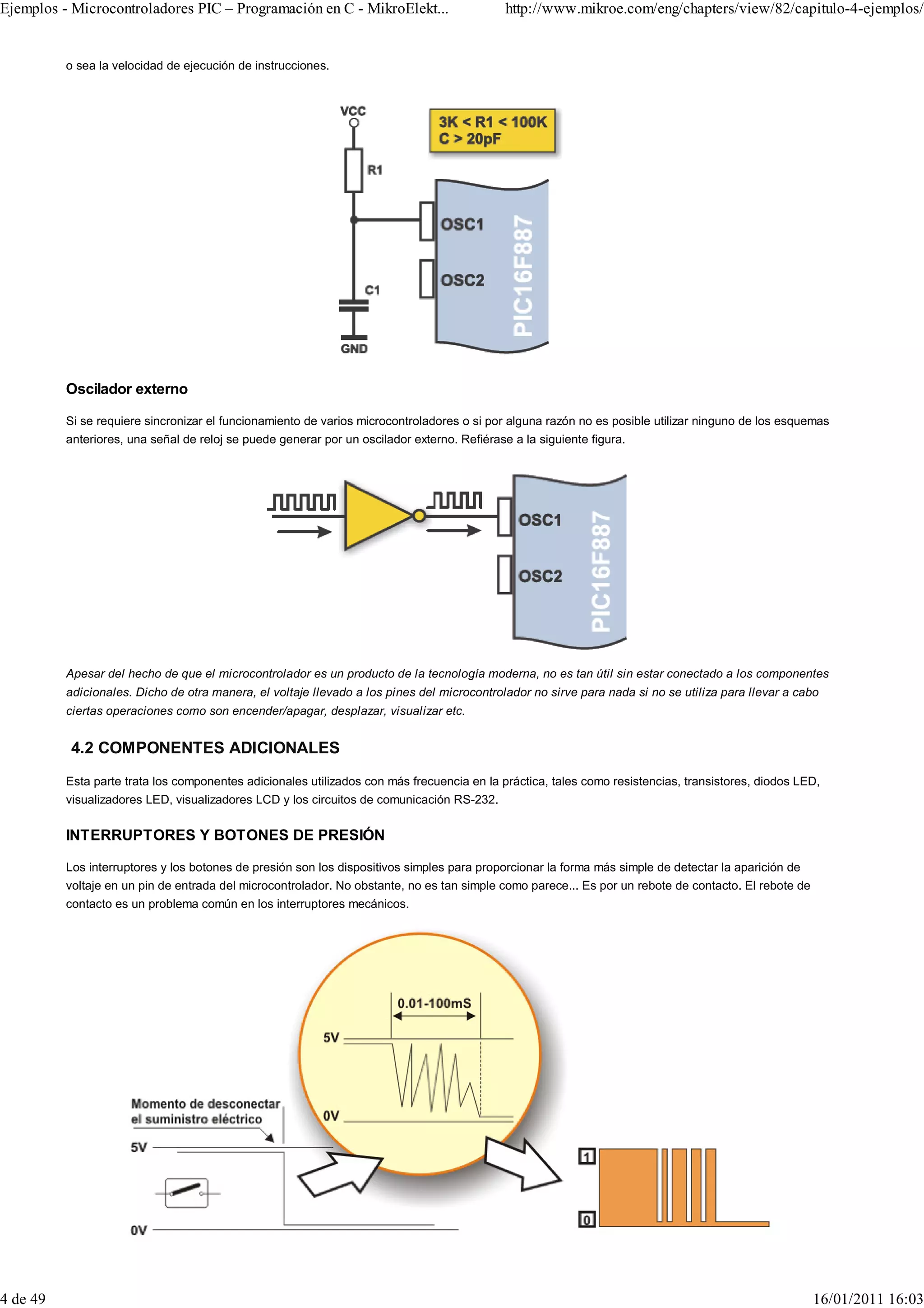 Ejemplos - Microcontroladores PIC – Programación en C - MikroElekt...                        http://www.mikroe.com/eng/chapters/view/82/capitulo-4-ejemplos/


          o sea la velocidad de ejecución de instrucciones.




          Oscilador externo

          Si se requiere sincronizar el funcionamiento de varios microcontroladores o si por alguna razón no es posible utilizar ninguno de los esquemas
          anteriores, una señal de reloj se puede generar por un oscilador externo. Refiérase a la siguiente figura.




          Apesar del hecho de que el microcontrolador es un producto de la tecnología moderna, no es tan útil sin estar conectado a los componentes
          adicionales. Dicho de otra manera, el voltaje llevado a los pines del microcontrolador no sirve para nada si no se utiliza para llevar a cabo
          ciertas operaciones como son encender/apagar, desplazar, visualizar etc.


          4.2 COMPONENTES ADICIONALES
          Esta parte trata los componentes adicionales utilizados con más frecuencia en la práctica, tales como resistencias, transistores, diodos LED,
          visualizadores LED, visualizadores LCD y los circuitos de comunicación RS-232.


          INTERRUPTORES Y BOTONES DE PRESIÓN

          Los interruptores y los botones de presión son los dispositivos simples para proporcionar la forma más simple de detectar la aparición de
          voltaje en un pin de entrada del microcontrolador. No obstante, no es tan simple como parece... Es por un rebote de contacto. El rebote de
          contacto es un problema común en los interruptores mecánicos.




4 de 49                                                                                                                                                16/01/2011 16:03
 