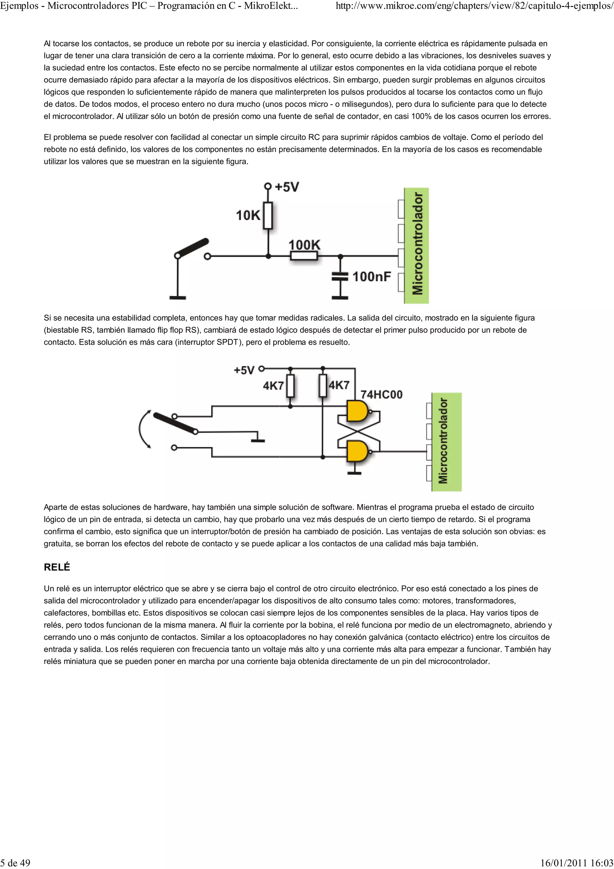 Ejemplos - Microcontroladores PIC – Programación en C - MikroElekt...                         http://www.mikroe.com/eng/chapters/view/82/capitulo-4-ejemplos/


          Al tocarse los contactos, se produce un rebote por su inercia y elasticidad. Por consiguiente, la corriente eléctrica es rápidamente pulsada en
          lugar de tener una clara transición de cero a la corriente máxima. Por lo general, esto ocurre debido a las vibraciones, los desniveles suaves y
          la suciedad entre los contactos. Este efecto no se percibe normalmente al utilizar estos componentes en la vida cotidiana porque el rebote
          ocurre demasiado rápido para afectar a la mayoría de los dispositivos eléctricos. Sin embargo, pueden surgir problemas en algunos circuitos
          lógicos que responden lo suficientemente rápido de manera que malinterpreten los pulsos producidos al tocarse los contactos como un flujo
          de datos. De todos modos, el proceso entero no dura mucho (unos pocos micro - o milisegundos), pero dura lo suficiente para que lo detecte
          el microcontrolador. Al utilizar sólo un botón de presión como una fuente de señal de contador, en casi 100% de los casos ocurren los errores.

          El problema se puede resolver con facilidad al conectar un simple circuito RC para suprimir rápidos cambios de voltaje. Como el período del
          rebote no está definido, los valores de los componentes no están precisamente determinados. En la mayoría de los casos es recomendable
          utilizar los valores que se muestran en la siguiente figura.




          Si se necesita una estabilidad completa, entonces hay que tomar medidas radicales. La salida del circuito, mostrado en la siguiente figura
          (biestable RS, también llamado flip flop RS), cambiará de estado lógico después de detectar el primer pulso producido por un rebote de
          contacto. Esta solución es más cara (interruptor SPDT), pero el problema es resuelto.




          Aparte de estas soluciones de hardware, hay también una simple solución de software. Mientras el programa prueba el estado de circuito
          lógico de un pin de entrada, si detecta un cambio, hay que probarlo una vez más después de un cierto tiempo de retardo. Si el programa
          confirma el cambio, esto significa que un interruptor/botón de presión ha cambiado de posición. Las ventajas de esta solución son obvias: es
          gratuita, se borran los efectos del rebote de contacto y se puede aplicar a los contactos de una calidad más baja también.


          RELÉ

          Un relé es un interruptor eléctrico que se abre y se cierra bajo el control de otro circuito electrónico. Por eso está conectado a los pines de
          salida del microcontrolador y utilizado para encender/apagar los dispositivos de alto consumo tales como: motores, transformadores,
          calefactores, bombillas etc. Estos dispositivos se colocan casi siempre lejos de los componentes sensibles de la placa. Hay varios tipos de
          relés, pero todos funcionan de la misma manera. Al fluir la corriente por la bobina, el relé funciona por medio de un electromagneto, abriendo y
          cerrando uno o más conjunto de contactos. Similar a los optoacopladores no hay conexión galvánica (contacto eléctrico) entre los circuitos de
          entrada y salida. Los relés requieren con frecuencia tanto un voltaje más alto y una corriente más alta para empezar a funcionar. También hay
          relés miniatura que se pueden poner en marcha por una corriente baja obtenida directamente de un pin del microcontrolador.




5 de 49                                                                                                                                                     16/01/2011 16:03
 