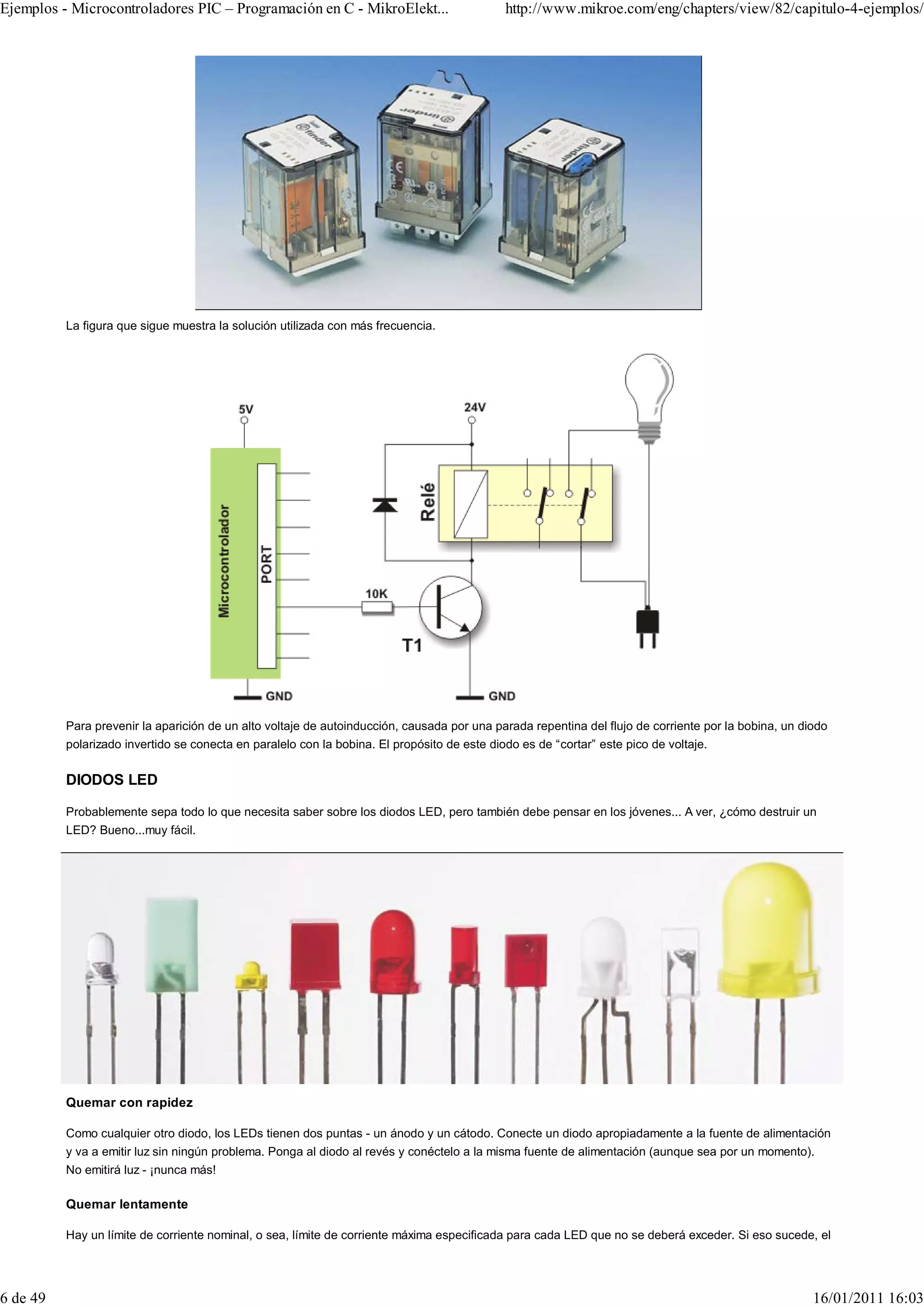 Ejemplos - Microcontroladores PIC – Programación en C - MikroElekt...                        http://www.mikroe.com/eng/chapters/view/82/capitulo-4-ejemplos/




          La figura que sigue muestra la solución utilizada con más frecuencia.




          Para prevenir la aparición de un alto voltaje de autoinducción, causada por una parada repentina del flujo de corriente por la bobina, un diodo
          polarizado invertido se conecta en paralelo con la bobina. El propósito de este diodo es de “cortar” este pico de voltaje.


          DIODOS LED

          Probablemente sepa todo lo que necesita saber sobre los diodos LED, pero también debe pensar en los jóvenes... A ver, ¿cómo destruir un
          LED? Bueno...muy fácil.




          Quemar con rapidez

          Como cualquier otro diodo, los LEDs tienen dos puntas - un ánodo y un cátodo. Conecte un diodo apropiadamente a la fuente de alimentación
          y va a emitir luz sin ningún problema. Ponga al diodo al revés y conéctelo a la misma fuente de alimentación (aunque sea por un momento).
          No emitirá luz - ¡nunca más!

          Quemar lentamente

          Hay un límite de corriente nominal, o sea, límite de corriente máxima especificada para cada LED que no se deberá exceder. Si eso sucede, el




6 de 49                                                                                                                                               16/01/2011 16:03
 
