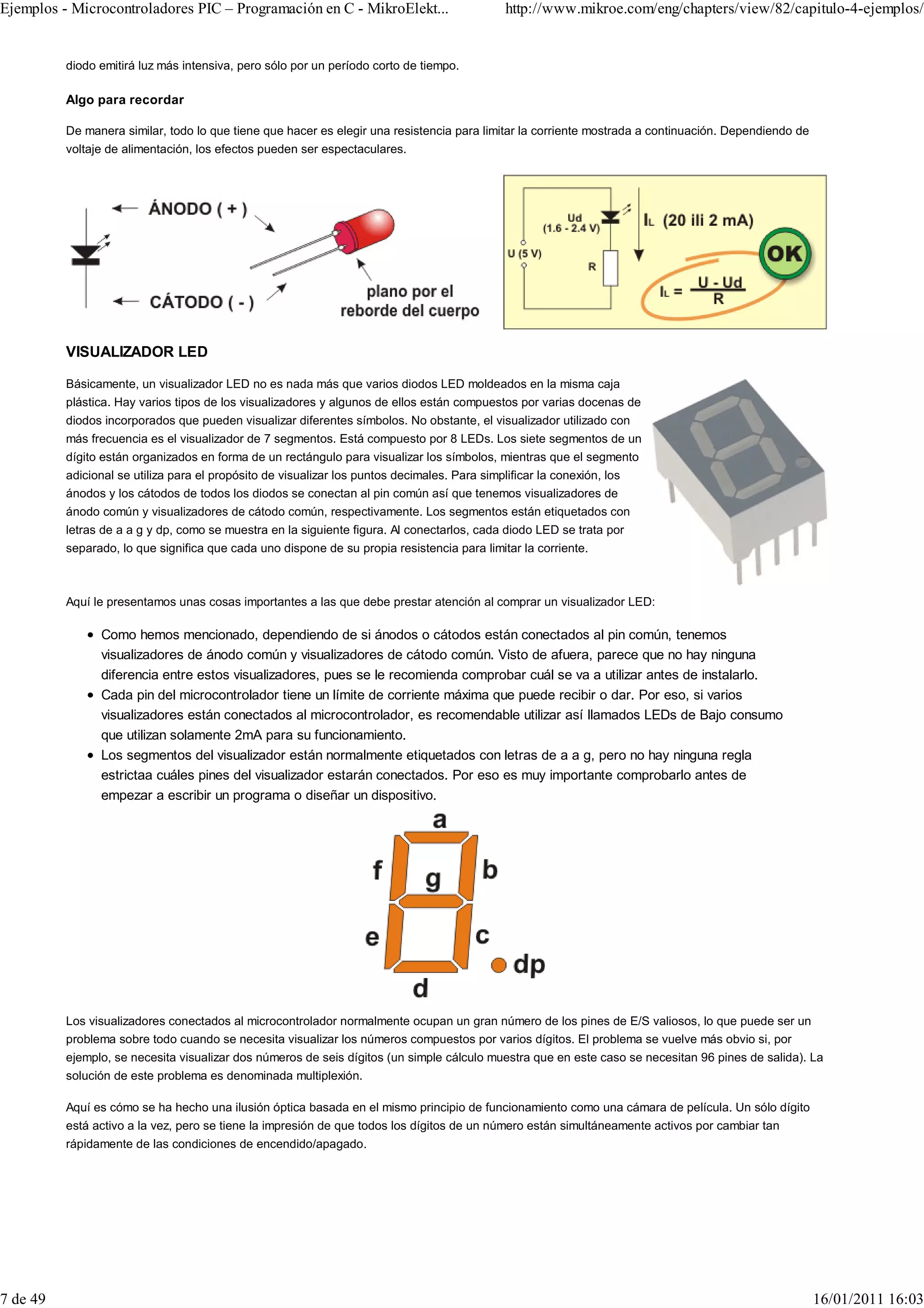 Ejemplos - Microcontroladores PIC – Programación en C - MikroElekt...                          http://www.mikroe.com/eng/chapters/view/82/capitulo-4-ejemplos/


          diodo emitirá luz más intensiva, pero sólo por un período corto de tiempo.

          Algo para recordar

          De manera similar, todo lo que tiene que hacer es elegir una resistencia para limitar la corriente mostrada a continuación. Dependiendo de
          voltaje de alimentación, los efectos pueden ser espectaculares.




          VISUALIZADOR LED

          Básicamente, un visualizador LED no es nada más que varios diodos LED moldeados en la misma caja
          plástica. Hay varios tipos de los visualizadores y algunos de ellos están compuestos por varias docenas de
          diodos incorporados que pueden visualizar diferentes símbolos. No obstante, el visualizador utilizado con
          más frecuencia es el visualizador de 7 segmentos. Está compuesto por 8 LEDs. Los siete segmentos de un
          dígito están organizados en forma de un rectángulo para visualizar los símbolos, mientras que el segmento
          adicional se utiliza para el propósito de visualizar los puntos decimales. Para simplificar la conexión, los
          ánodos y los cátodos de todos los diodos se conectan al pin común así que tenemos visualizadores de
          ánodo común y visualizadores de cátodo común, respectivamente. Los segmentos están etiquetados con
          letras de a a g y dp, como se muestra en la siguiente figura. Al conectarlos, cada diodo LED se trata por
          separado, lo que significa que cada uno dispone de su propia resistencia para limitar la corriente.



          Aquí le presentamos unas cosas importantes a las que debe prestar atención al comprar un visualizador LED:

                Como hemos mencionado, dependiendo de si ánodos o cátodos están conectados al pin común, tenemos
                visualizadores de ánodo común y visualizadores de cátodo común. Visto de afuera, parece que no hay ninguna
                diferencia entre estos visualizadores, pues se le recomienda comprobar cuál se va a utilizar antes de instalarlo.
                Cada pin del microcontrolador tiene un límite de corriente máxima que puede recibir o dar. Por eso, si varios
                visualizadores están conectados al microcontrolador, es recomendable utilizar así llamados LEDs de Bajo consumo
                que utilizan solamente 2mA para su funcionamiento.
                Los segmentos del visualizador están normalmente etiquetados con letras de a a g, pero no hay ninguna regla
                estrictaa cuáles pines del visualizador estarán conectados. Por eso es muy importante comprobarlo antes de
                empezar a escribir un programa o diseñar un dispositivo.




          Los visualizadores conectados al microcontrolador normalmente ocupan un gran número de los pines de E/S valiosos, lo que puede ser un
          problema sobre todo cuando se necesita visualizar los números compuestos por varios dígitos. El problema se vuelve más obvio si, por
          ejemplo, se necesita visualizar dos números de seis dígitos (un simple cálculo muestra que en este caso se necesitan 96 pines de salida). La
          solución de este problema es denominada multiplexión.

          Aquí es cómo se ha hecho una ilusión óptica basada en el mismo principio de funcionamiento como una cámara de película. Un sólo dígito
          está activo a la vez, pero se tiene la impresión de que todos los dígitos de un número están simultáneamente activos por cambiar tan
          rápidamente de las condiciones de encendido/apagado.




7 de 49                                                                                                                                                16/01/2011 16:03
 