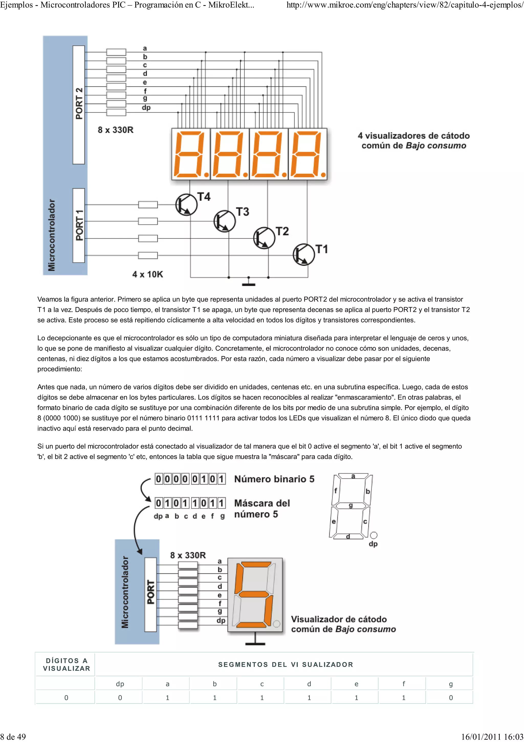 Ejemplos - Microcontroladores PIC – Programación en C - MikroElekt...                           http://www.mikroe.com/eng/chapters/view/82/capitulo-4-ejemplos/




          Veamos la figura anterior. Primero se aplica un byte que representa unidades al puerto PORT2 del microcontrolador y se activa el transistor
          T1 a la vez. Después de poco tiempo, el transistor T1 se apaga, un byte que representa decenas se aplica al puerto PORT2 y el transistor T2
          se activa. Este proceso se está repitiendo cíclicamente a alta velocidad en todos los dígitos y transistores correspondientes.

          Lo decepcionante es que el microcontrolador es sólo un tipo de computadora miniatura diseñada para interpretar el lenguaje de ceros y unos,
          lo que se pone de manifiesto al visualizar cualquier dígito. Concretamente, el microcontrolador no conoce cómo son unidades, decenas,
          centenas, ni diez dígitos a los que estamos acostumbrados. Por esta razón, cada número a visualizar debe pasar por el siguiente
          procedimiento:

          Antes que nada, un número de varios dígitos debe ser dividido en unidades, centenas etc. en una subrutina específica. Luego, cada de estos
          dígitos se debe almacenar en los bytes particulares. Los dígitos se hacen reconocibles al realizar "enmascaramiento". En otras palabras, el
          formato binario de cada dígito se sustituye por una combinación diferente de los bits por medio de una subrutina simple. Por ejemplo, el dígito
          8 (0000 1000) se sustituye por el número binario 0111 1111 para activar todos los LEDs que visualizan el número 8. El único diodo que queda
          inactivo aquí está reservado para el punto decimal.

          Si un puerto del microcontrolador está conectado al visualizador de tal manera que el bit 0 active el segmento 'a', el bit 1 active el segmento
          'b', el bit 2 active el segmento 'c' etc, entonces la tabla que sigue muestra la "máscara" para cada dígito.




            D ÍGITOS A
                                                                          S E G M E N T O S D E L V I S U A L I ZAD O R
           V I S U A L I ZA R

                                    dp               a                b                 c              d                  e          f              g

                   0                 0               1                1                1               1                  1         1               0




8 de 49                                                                                                                                                 16/01/2011 16:03
 
