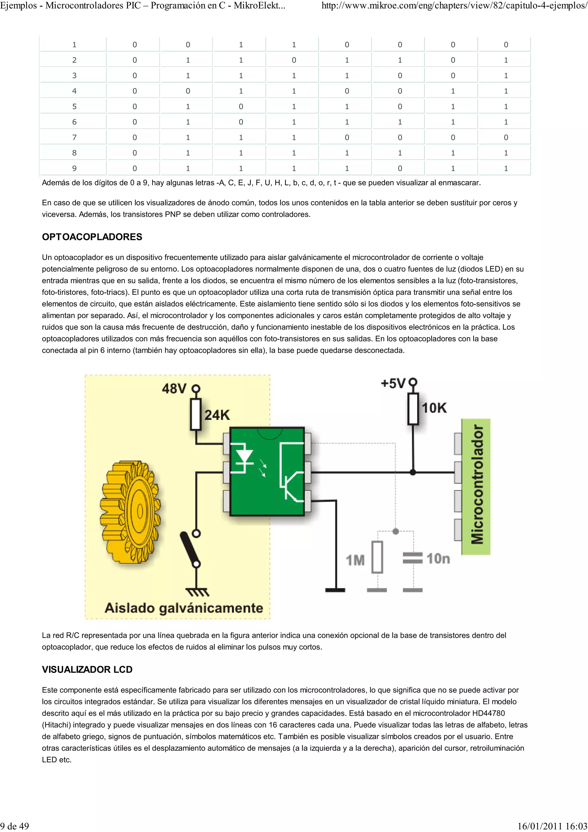 Ejemplos - Microcontroladores PIC – Programación en C - MikroElekt...                          http://www.mikroe.com/eng/chapters/view/82/capitulo-4-ejemplos/


                     1               0                0               1               1               0               0                0               0

                     2               0                1               1               0               1               1                0               1

                     3               0                1               1               1               1               0                0               1

                     4               0                0               1               1               0               0                1               1

                     5               0                1               0               1               1               0                1               1

                     6               0                1               0               1               1               1                1               1

                     7               0                1               1               1               0               0                0               0

                     8               0                1               1               1               1               1                1               1

                     9               0                1               1               1               1               0                1               1
          Además de los dígitos de 0 a 9, hay algunas letras -A, C, E, J, F, U, H, L, b, c, d, o, r, t - que se pueden visualizar al enmascarar.

          En caso de que se utilicen los visualizadores de ánodo común, todos los unos contenidos en la tabla anterior se deben sustituir por ceros y
          viceversa. Además, los transistores PNP se deben utilizar como controladores.


          OPTOACOPLADORES

          Un optoacoplador es un dispositivo frecuentemente utilizado para aislar galvánicamente el microcontrolador de corriente o voltaje
          potencialmente peligroso de su entorno. Los optoacopladores normalmente disponen de una, dos o cuatro fuentes de luz (diodos LED) en su
          entrada mientras que en su salida, frente a los diodos, se encuentra el mismo número de los elementos sensibles a la luz (foto-transistores,
          foto-tiristores, foto-triacs). El punto es que un optoacoplador utiliza una corta ruta de transmisión óptica para transmitir una señal entre los
          elementos de circuito, que están aislados eléctricamente. Este aislamiento tiene sentido sólo si los diodos y los elementos foto-sensitivos se
          alimentan por separado. Así, el microcontrolador y los componentes adicionales y caros están completamente protegidos de alto voltaje y
          ruidos que son la causa más frecuente de destrucción, daño y funcionamiento inestable de los dispositivos electrónicos en la práctica. Los
          optoacopladores utilizados con más frecuencia son aquéllos con foto-transistores en sus salidas. En los optoacopladores con la base
          conectada al pin 6 interno (también hay optoacopladores sin ella), la base puede quedarse desconectada.




          La red R/C representada por una línea quebrada en la figura anterior indica una conexión opcional de la base de transistores dentro del
          optoacoplador, que reduce los efectos de ruidos al eliminar los pulsos muy cortos.


          VISUALIZADOR LCD

          Este componente está específicamente fabricado para ser utilizado con los microcontroladores, lo que significa que no se puede activar por
          los circuitos integrados estándar. Se utiliza para visualizar los diferentes mensajes en un visualizador de cristal líquido miniatura. El modelo
          descrito aquí es el más utilizado en la práctica por su bajo precio y grandes capacidades. Está basado en el microcontrolador HD44780
          (Hitachi) integrado y puede visualizar mensajes en dos líneas con 16 caracteres cada una. Puede visualizar todas las letras de alfabeto, letras
          de alfabeto griego, signos de puntuación, símbolos matemáticos etc. También es posible visualizar símbolos creados por el usuario. Entre
          otras características útiles es el desplazamiento automático de mensajes (a la izquierda y a la derecha), aparición del cursor, retroiluminación
          LED etc.




9 de 49                                                                                                                                                      16/01/2011 16:03
 