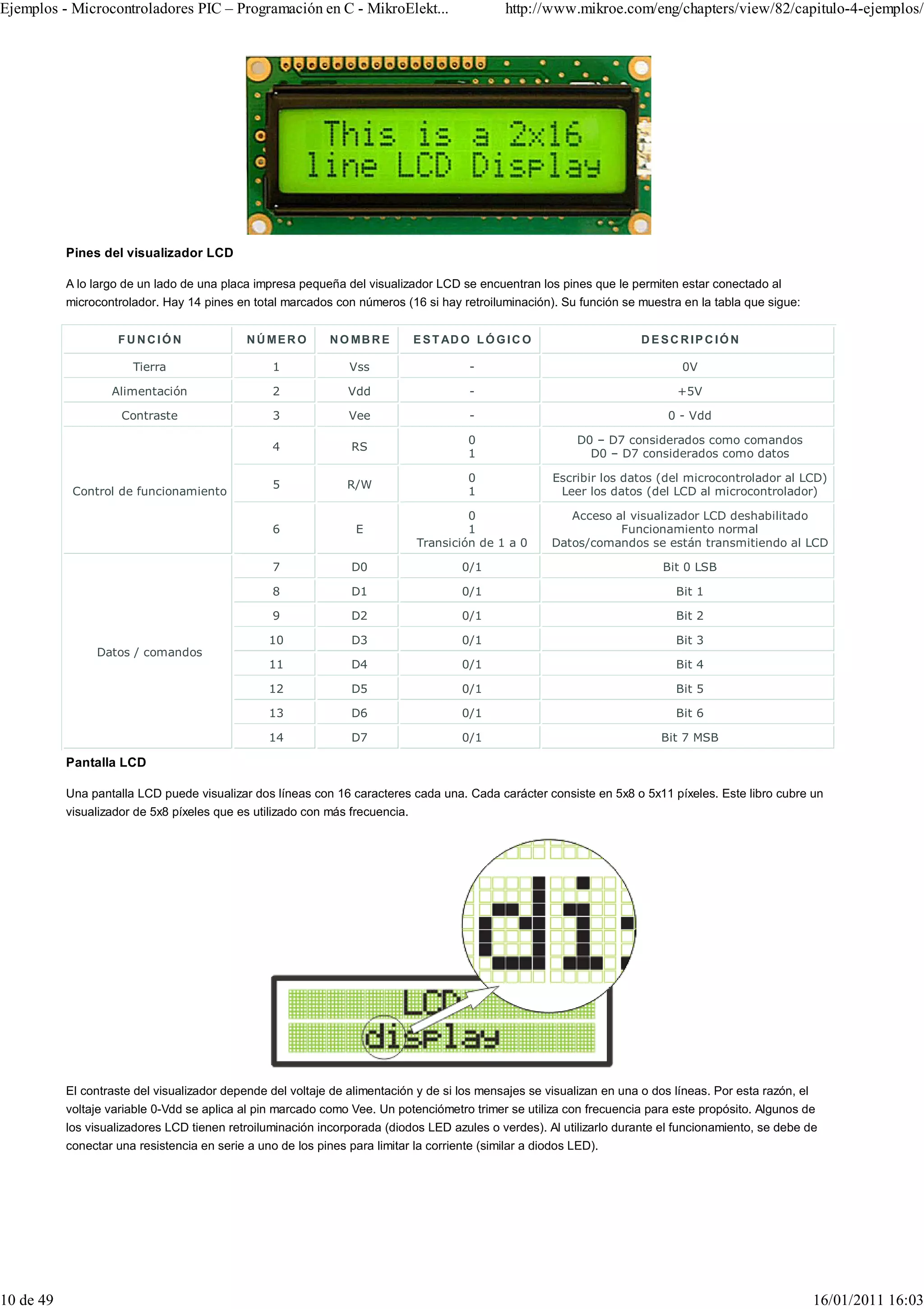 Ejemplos - Microcontroladores PIC – Programación en C - MikroElekt...                          http://www.mikroe.com/eng/chapters/view/82/capitulo-4-ejemplos/




           Pines del visualizador LCD

           A lo largo de un lado de una placa impresa pequeña del visualizador LCD se encuentran los pines que le permiten estar conectado al
           microcontrolador. Hay 14 pines en total marcados con números (16 si hay retroiluminación). Su función se muestra en la tabla que sigue:


                    FUNCIÓN                  NÚMER O         N O MB R E       E S T AD O L Ó G I C O                   D ESC RIPC IÓN

                       Tierra                     1              Vss                    -                                      0V

                   Alimentación                   2              Vdd                    -                                     +5V

                     Contraste                    3              Vee                    -                                   0 - Vdd

                                                                                        0                   D0 – D7 considerados como comandos
                                                  4              RS
                                                                                        1                     D0 – D7 considerados como datos

                                                                                        0               Escribir los datos (del microcontrolador al LCD)
                                                  5             R/W
            Control de funcionamiento                                                   1                Leer los datos (del LCD al microcontrolador)

                                                                                       0                   Acceso al visualizador LCD deshabilitado
                                                  6               E                    1                           Funcionamiento normal
                                                                              Transición de 1 a 0       Datos/comandos se están transmitiendo al LCD

                                                  7              D0                    0/1                                 Bit 0 LSB

                                                  8              D1                    0/1                                    Bit 1

                                                  9              D2                    0/1                                    Bit 2

                                                 10              D3                    0/1                                    Bit 3
                Datos / comandos
                                                 11              D4                    0/1                                    Bit 4

                                                 12              D5                    0/1                                    Bit 5

                                                 13              D6                    0/1                                    Bit 6

                                                 14              D7                    0/1                                 Bit 7 MSB

           Pantalla LCD

           Una pantalla LCD puede visualizar dos líneas con 16 caracteres cada una. Cada carácter consiste en 5x8 o 5x11 píxeles. Este libro cubre un
           visualizador de 5x8 píxeles que es utilizado con más frecuencia.




           El contraste del visualizador depende del voltaje de alimentación y de si los mensajes se visualizan en una o dos líneas. Por esta razón, el
           voltaje variable 0-Vdd se aplica al pin marcado como Vee. Un potenciómetro trimer se utiliza con frecuencia para este propósito. Algunos de
           los visualizadores LCD tienen retroiluminación incorporada (diodos LED azules o verdes). Al utilizarlo durante el funcionamiento, se debe de
           conectar una resistencia en serie a uno de los pines para limitar la corriente (similar a diodos LED).




10 de 49                                                                                                                                                  16/01/2011 16:03
 
