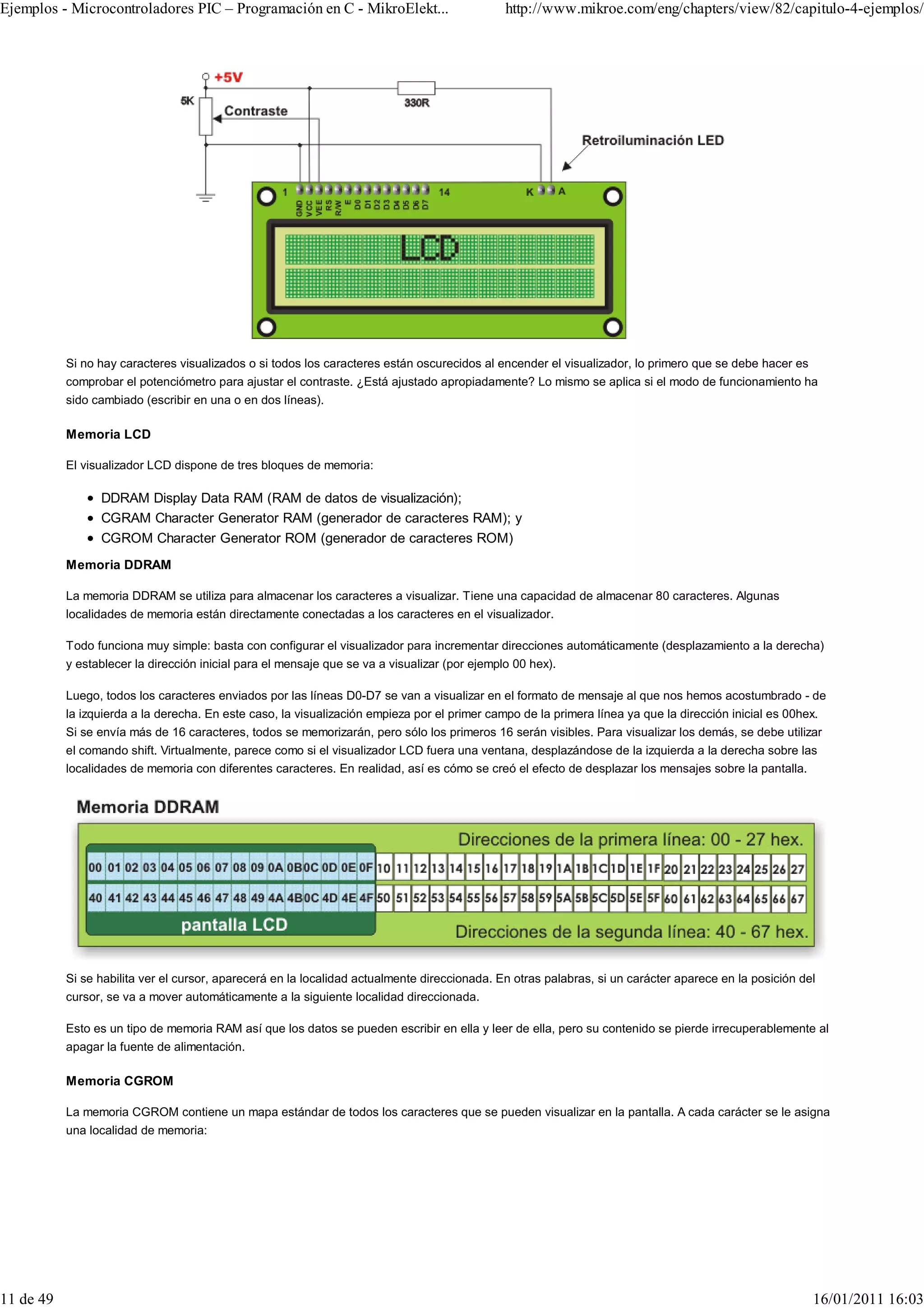 Ejemplos - Microcontroladores PIC – Programación en C - MikroElekt...                          http://www.mikroe.com/eng/chapters/view/82/capitulo-4-ejemplos/




           Si no hay caracteres visualizados o si todos los caracteres están oscurecidos al encender el visualizador, lo primero que se debe hacer es
           comprobar el potenciómetro para ajustar el contraste. ¿Está ajustado apropiadamente? Lo mismo se aplica si el modo de funcionamiento ha
           sido cambiado (escribir en una o en dos líneas).

           Memoria LCD

           El visualizador LCD dispone de tres bloques de memoria:

                 DDRAM Display Data RAM (RAM de datos de visualización);
                 CGRAM Character Generator RAM (generador de caracteres RAM); y
                 CGROM Character Generator ROM (generador de caracteres ROM)
           Memoria DDRAM

           La memoria DDRAM se utiliza para almacenar los caracteres a visualizar. Tiene una capacidad de almacenar 80 caracteres. Algunas
           localidades de memoria están directamente conectadas a los caracteres en el visualizador.

           Todo funciona muy simple: basta con configurar el visualizador para incrementar direcciones automáticamente (desplazamiento a la derecha)
           y establecer la dirección inicial para el mensaje que se va a visualizar (por ejemplo 00 hex).

           Luego, todos los caracteres enviados por las líneas D0-D7 se van a visualizar en el formato de mensaje al que nos hemos acostumbrado - de
           la izquierda a la derecha. En este caso, la visualización empieza por el primer campo de la primera línea ya que la dirección inicial es 00hex.
           Si se envía más de 16 caracteres, todos se memorizarán, pero sólo los primeros 16 serán visibles. Para visualizar los demás, se debe utilizar
           el comando shift. Virtualmente, parece como si el visualizador LCD fuera una ventana, desplazándose de la izquierda a la derecha sobre las
           localidades de memoria con diferentes caracteres. En realidad, así es cómo se creó el efecto de desplazar los mensajes sobre la pantalla.




           Si se habilita ver el cursor, aparecerá en la localidad actualmente direccionada. En otras palabras, si un carácter aparece en la posición del
           cursor, se va a mover automáticamente a la siguiente localidad direccionada.

           Esto es un tipo de memoria RAM así que los datos se pueden escribir en ella y leer de ella, pero su contenido se pierde irrecuperablemente al
           apagar la fuente de alimentación.

           Memoria CGROM

           La memoria CGROM contiene un mapa estándar de todos los caracteres que se pueden visualizar en la pantalla. A cada carácter se le asigna
           una localidad de memoria:




11 de 49                                                                                                                                                 16/01/2011 16:03
 
