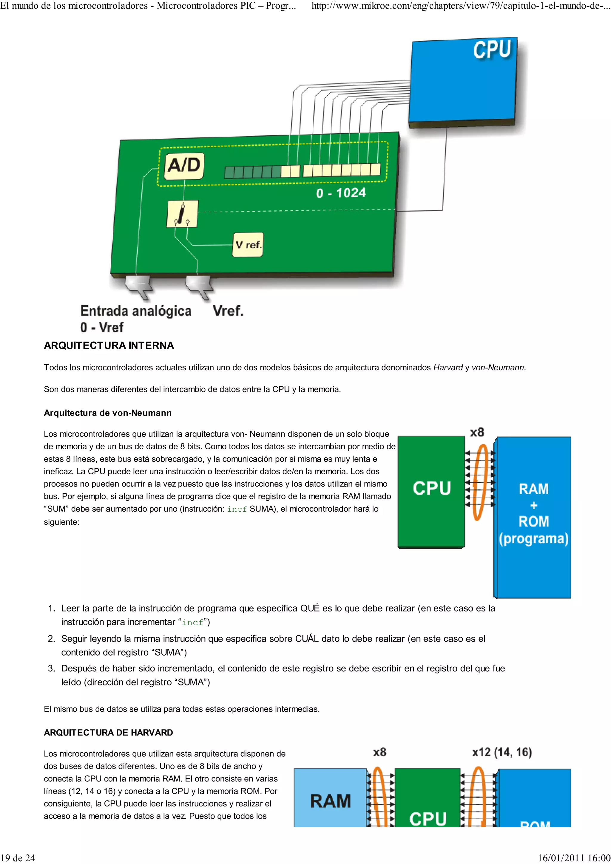 El mundo de los microcontroladores - Microcontroladores PIC – Progr...            http://www.mikroe.com/eng/chapters/view/79/capitulo-1-el-mundo-de-...




           ARQUITECTURA INTERNA

           Todos los microcontroladores actuales utilizan uno de dos modelos básicos de arquitectura denominados Harvard y von-Neumann.

           Son dos maneras diferentes del intercambio de datos entre la CPU y la memoria.

           Arquitectura de von-Neumann

           Los microcontroladores que utilizan la arquitectura von- Neumann disponen de un solo bloque
           de memoria y de un bus de datos de 8 bits. Como todos los datos se intercambian por medio de
           estas 8 líneas, este bus está sobrecargado, y la comunicación por si misma es muy lenta e
           ineficaz. La CPU puede leer una instrucción o leer/escribir datos de/en la memoria. Los dos
           procesos no pueden ocurrir a la vez puesto que las instrucciones y los datos utilizan el mismo
           bus. Por ejemplo, si alguna línea de programa dice que el registro de la memoria RAM llamado
           “SUM” debe ser aumentado por uno (instrucción: incf SUMA), el microcontrolador hará lo
           siguiente:




            1. Leer la parte de la instrucción de programa que especifica QUÉ es lo que debe realizar (en este caso es la
               instrucción para incrementar “incf”)
            2. Seguir leyendo la misma instrucción que especifica sobre CUÁL dato lo debe realizar (en este caso es el
               contenido del registro “SUMA”)
            3. Después de haber sido incrementado, el contenido de este registro se debe escribir en el registro del que fue
               leído (dirección del registro “SUMA”)

           El mismo bus de datos se utiliza para todas estas operaciones intermedias.

           ARQUITECTURA DE HARVARD

           Los microcontroladores que utilizan esta arquitectura disponen de
           dos buses de datos diferentes. Uno es de 8 bits de ancho y
           conecta la CPU con la memoria RAM. El otro consiste en varias
           líneas (12, 14 o 16) y conecta a la CPU y la memoria ROM. Por
           consiguiente, la CPU puede leer las instrucciones y realizar el
           acceso a la memoria de datos a la vez. Puesto que todos los




19 de 24                                                                                                                                  16/01/2011 16:00
 